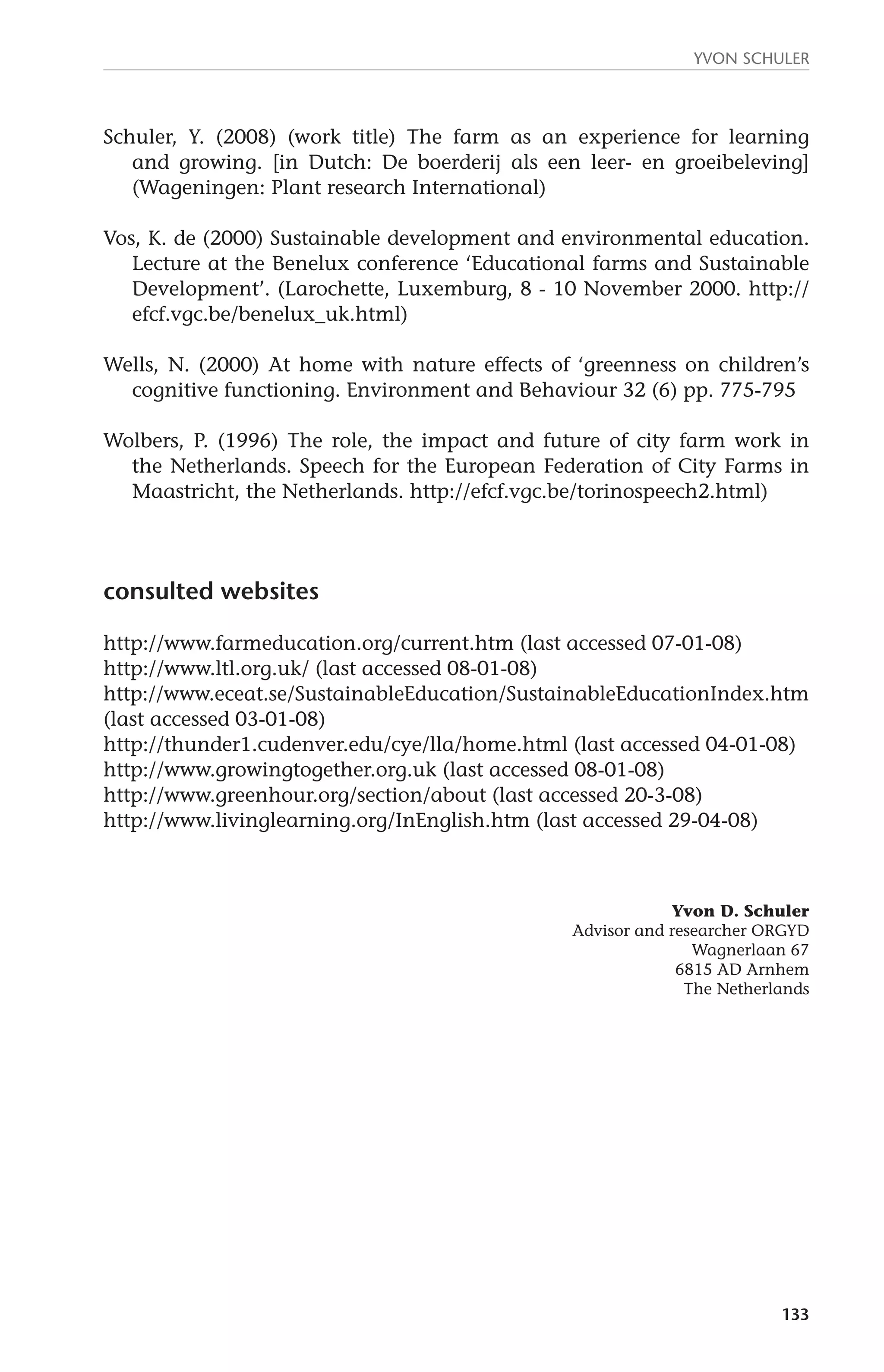 Yvon Schuler 
Schuler, Y. (2008) (work title) The farm as an experience for learning 
and growing. [in Dutch: De boerderij als een leer- en groeibeleving] 
(Wageningen: Plant research International) 
Vos, K. de (2000) Sustainable development and environmental education. 
Lecture at the Benelux conference ‘Educational farms and Sustainable 
Development’. (Larochette, Luxemburg, 8 - 10 November 2000. http:// 
efcf.vgc.be/benelux_uk.html) 
Wells, N. (2000) At home with nature effects of ‘greenness on children’s 
cognitive functioning. Environment and Behaviour 32 (6) pp. 775-795 
Wolbers, P. (1996) The role, the impact and future of city farm work in 
the Netherlands. Speech for the European Federation of City Farms in 
Maastricht, the Netherlands. http://efcf.vgc.be/torinospeech2.html) 
133 
consulted websites 
http://www.farmeducation.org/current.htm (last accessed 07-01-08) 
http://www.ltl.org.uk/ (last accessed 08-01-08) 
http://www.eceat.se/SustainableEducation/SustainableEducationIndex.htm 
(last accessed 03-01-08) 
http://thunder1.cudenver.edu/cye/lla/home.html (last accessed 04-01-08) 
http://www.growingtogether.org.uk (last accessed 08-01-08) 
http://www.greenhour.org/section/about (last accessed 20-3-08) 
http://www.livinglearning.org/InEnglish.htm (last accessed 29-04-08) 
Yvon D. Schuler 
Advisor and researcher ORGYD 
Wagnerlaan 67 
6815 AD Arnhem 
The Netherlands 
 