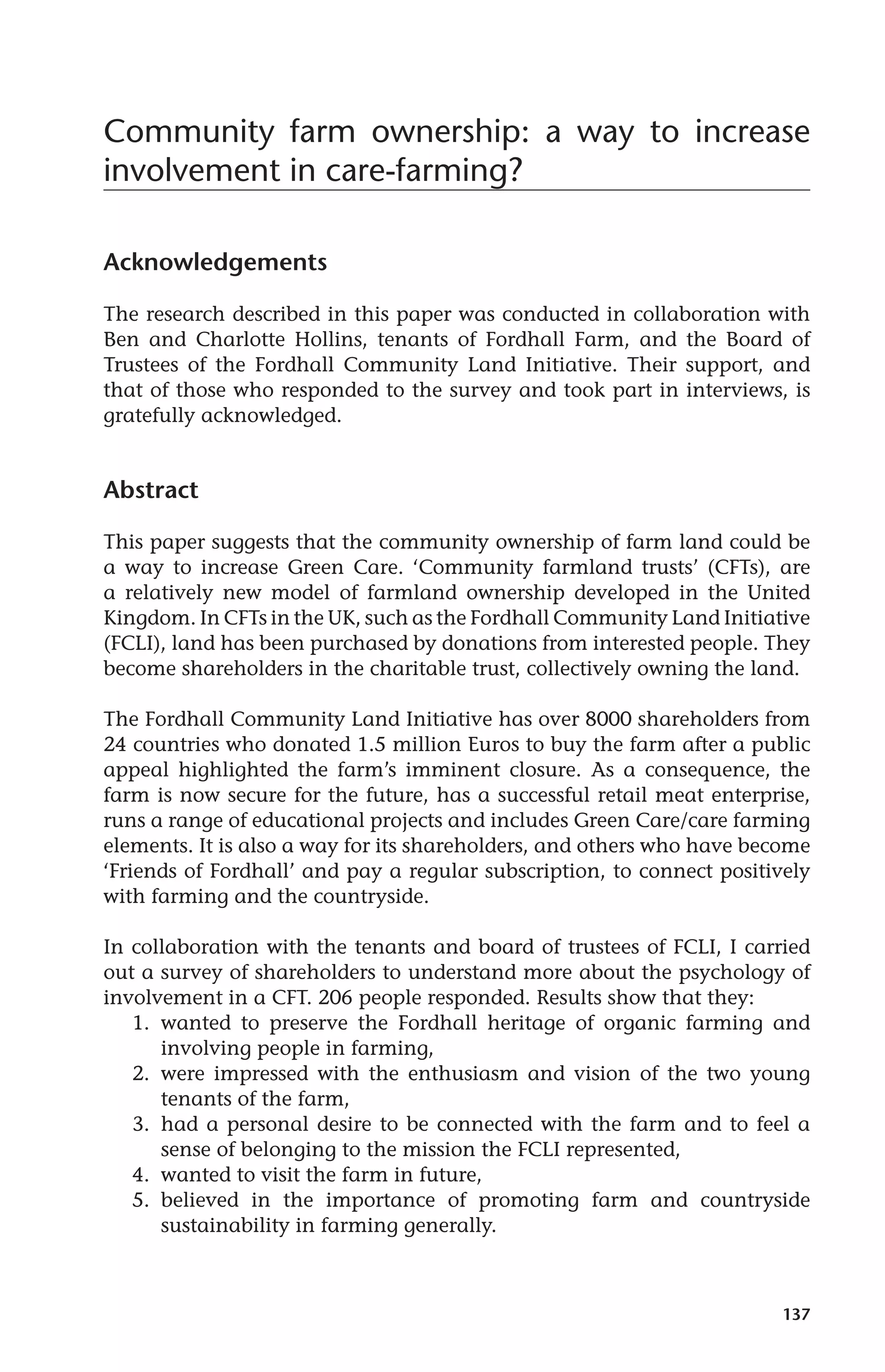 Community farm ownership: a way to increase 
involvement in care-farming? 
137 
Acknowledgements 
The research described in this paper was conducted in collaboration with 
Ben and Charlotte Hollins, tenants of Fordhall Farm, and the Board of 
Trustees of the Fordhall Community Land Initiative. Their support, and 
that of those who responded to the survey and took part in interviews, is 
gratefully acknowledged. 
Abstract 
This paper suggests that the community ownership of farm land could be 
a way to increase Green Care. ‘Community farmland trusts’ (CFTs), are 
a relatively new model of farmland ownership developed in the United 
Kingdom. In CFTs in the UK, such as the Fordhall Community Land Initiative 
(FCLI), land has been purchased by donations from interested people. They 
become shareholders in the charitable trust, collectively owning the land. 
The Fordhall Community Land Initiative has over 8000 shareholders from 
24 countries who donated 1.5 million Euros to buy the farm after a public 
appeal highlighted the farm’s imminent closure. As a consequence, the 
farm is now secure for the future, has a successful retail meat enterprise, 
runs a range of educational projects and includes Green Care/care farming 
elements. It is also a way for its shareholders, and others who have become 
‘Friends of Fordhall’ and pay a regular subscription, to connect positively 
with farming and the countryside. 
In collaboration with the tenants and board of trustees of FCLI, I carried 
out a survey of shareholders to understand more about the psychology of 
involvement in a CFT. 206 people responded. Results show that they: 
1. wanted to preserve the Fordhall heritage of organic farming and 
involving people in farming, 
2. were impressed with the enthusiasm and vision of the two young 
tenants of the farm, 
3. had a personal desire to be connected with the farm and to feel a 
sense of belonging to the mission the FCLI represented, 
4. wanted to visit the farm in future, 
5. believed in the importance of promoting farm and countryside 
sustainability in farming generally. 
 