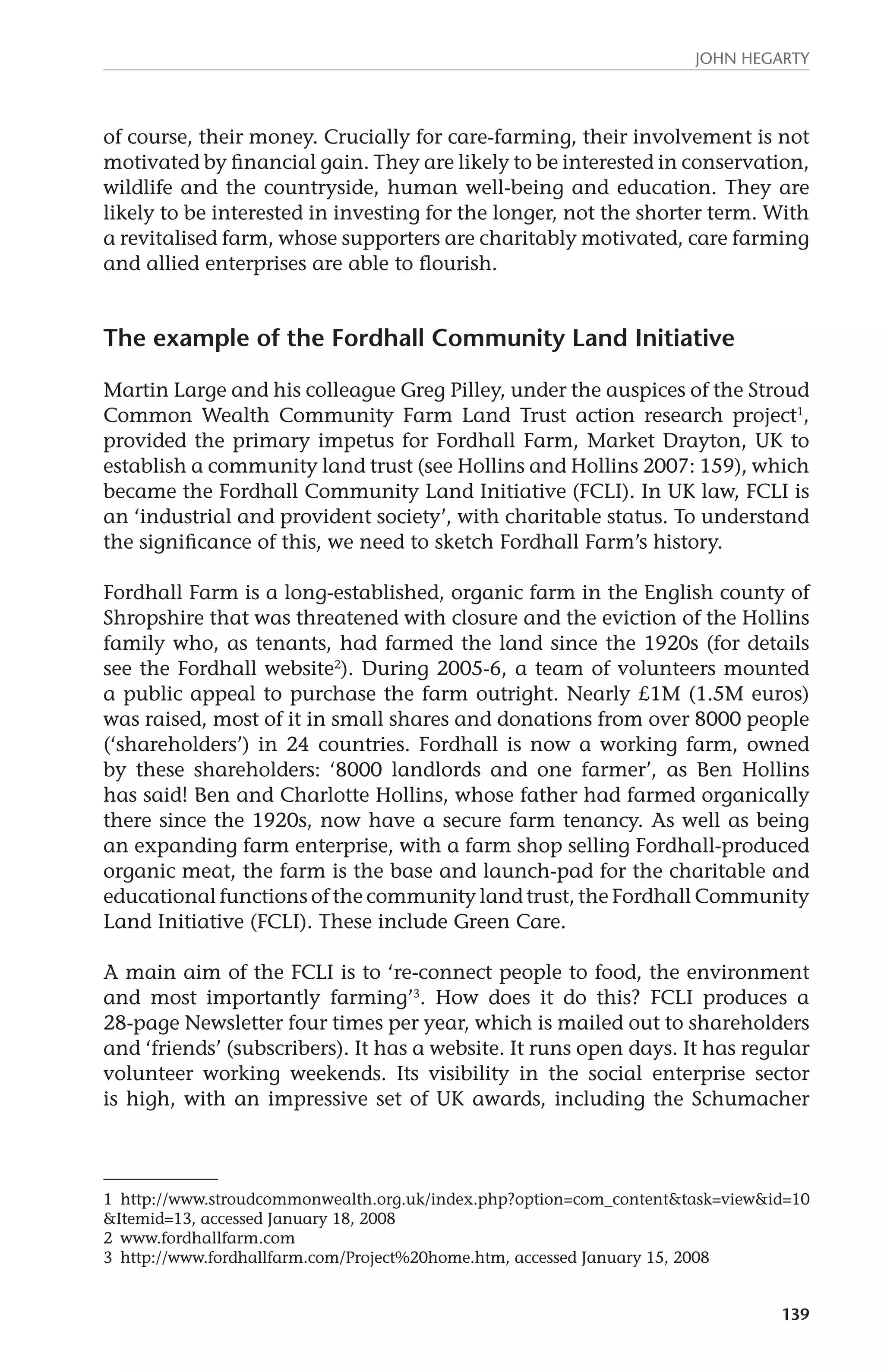 John Hegarty 
of course, their money. Crucially for care-farming, their involvement is not 
motivated by financial gain. They are likely to be interested in conservation, 
wildlife and the countryside, human well-being and education. They are 
likely to be interested in investing for the longer, not the shorter term. With 
a revitalised farm, whose supporters are charitably motivated, care farming 
and allied enterprises are able to flourish. 
139 
The example of the Fordhall Community Land Initiative 
Martin Large and his colleague Greg Pilley, under the auspices of the Stroud 
Common Wealth Community Farm Land Trust action research project1, 
provided the primary impetus for Fordhall Farm, Market Drayton, UK to 
establish a community land trust (see Hollins and Hollins 2007: 159), which 
became the Fordhall Community Land Initiative (FCLI). In UK law, FCLI is 
an ‘industrial and provident society’, with charitable status. To understand 
the significance of this, we need to sketch Fordhall Farm’s history. 
Fordhall Farm is a long-established, organic farm in the English county of 
Shropshire that was threatened with closure and the eviction of the Hollins 
family who, as tenants, had farmed the land since the 1920s (for details 
see the Fordhall website2). During 2005-6, a team of volunteers mounted 
a public appeal to purchase the farm outright. Nearly £1M (1.5M euros) 
was raised, most of it in small shares and donations from over 8000 people 
(‘shareholders’) in 24 countries. Fordhall is now a working farm, owned 
by these shareholders: ‘8000 landlords and one farmer’, as Ben Hollins 
has said! Ben and Charlotte Hollins, whose father had farmed organically 
there since the 1920s, now have a secure farm tenancy. As well as being 
an expanding farm enterprise, with a farm shop selling Fordhall-produced 
organic meat, the farm is the base and launch-pad for the charitable and 
educational functions of the community land trust, the Fordhall Community 
Land Initiative (FCLI). These include Green Care. 
A main aim of the FCLI is to ‘re-connect people to food, the environment 
and most importantly farming’3. How does it do this? FCLI produces a 
28-page Newsletter four times per year, which is mailed out to shareholders 
and ‘friends’ (subscribers). It has a website. It runs open days. It has regular 
volunteer working weekends. Its visibility in the social enterprise sector 
is high, with an impressive set of UK awards, including the Schumacher 
1 http://www.stroudcommonwealth.org.uk/index.php?option=com_content&task=view&id=10 
&Itemid=13, accessed January 18, 2008 
2 www.fordhallfarm.com 
3 http://www.fordhallfarm.com/Project%20home.htm, accessed January 15, 2008 
 