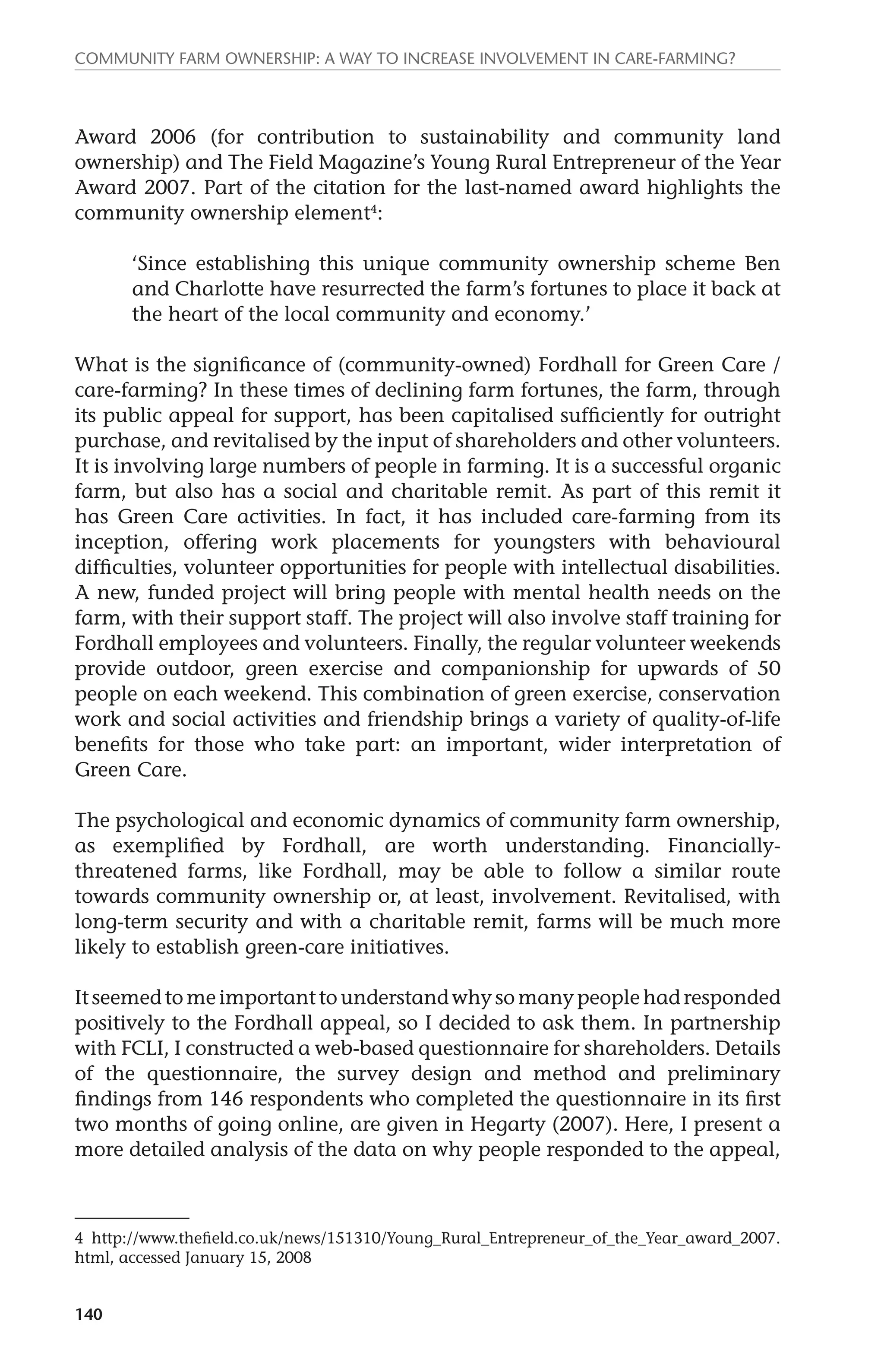 Community farm ownership: a way to increase involvement in care-farming? 
Award 2006 (for contribution to sustainability and community land 
ownership) and The Field Magazine’s Young Rural Entrepreneur of the Year 
Award 2007. Part of the citation for the last-named award highlights the 
community ownership element4: 
140 
‘Since establishing this unique community ownership scheme Ben 
and Charlotte have resurrected the farm’s fortunes to place it back at 
the heart of the local community and economy.’ 
What is the significance of (community-owned) Fordhall for Green Care / 
care-farming? In these times of declining farm fortunes, the farm, through 
its public appeal for support, has been capitalised sufficiently for outright 
purchase, and revitalised by the input of shareholders and other volunteers. 
It is involving large numbers of people in farming. It is a successful organic 
farm, but also has a social and charitable remit. As part of this remit it 
has Green Care activities. In fact, it has included care-farming from its 
inception, offering work placements for youngsters with behavioural 
difficulties, volunteer opportunities for people with intellectual disabilities. 
A new, funded project will bring people with mental health needs on the 
farm, with their support staff. The project will also involve staff training for 
Fordhall employees and volunteers. Finally, the regular volunteer weekends 
provide outdoor, green exercise and companionship for upwards of 50 
people on each weekend. This combination of green exercise, conservation 
work and social activities and friendship brings a variety of quality-of-life 
benefits for those who take part: an important, wider interpretation of 
Green Care. 
The psychological and economic dynamics of community farm ownership, 
as exemplified by Fordhall, are worth understanding. Financially-threatened 
farms, like Fordhall, may be able to follow a similar route 
towards community ownership or, at least, involvement. Revitalised, with 
long-term security and with a charitable remit, farms will be much more 
likely to establish green-care initiatives. 
It seemed to me important to understand why so many people had responded 
positively to the Fordhall appeal, so I decided to ask them. In partnership 
with FCLI, I constructed a web-based questionnaire for shareholders. Details 
of the questionnaire, the survey design and method and preliminary 
findings from 146 respondents who completed the questionnaire in its first 
two months of going online, are given in Hegarty (2007). Here, I present a 
more detailed analysis of the data on why people responded to the appeal, 
4 http://www.thefield.co.uk/news/151310/Young_Rural_Entrepreneur_of_the_Year_award_2007. 
html, accessed January 15, 2008 
 