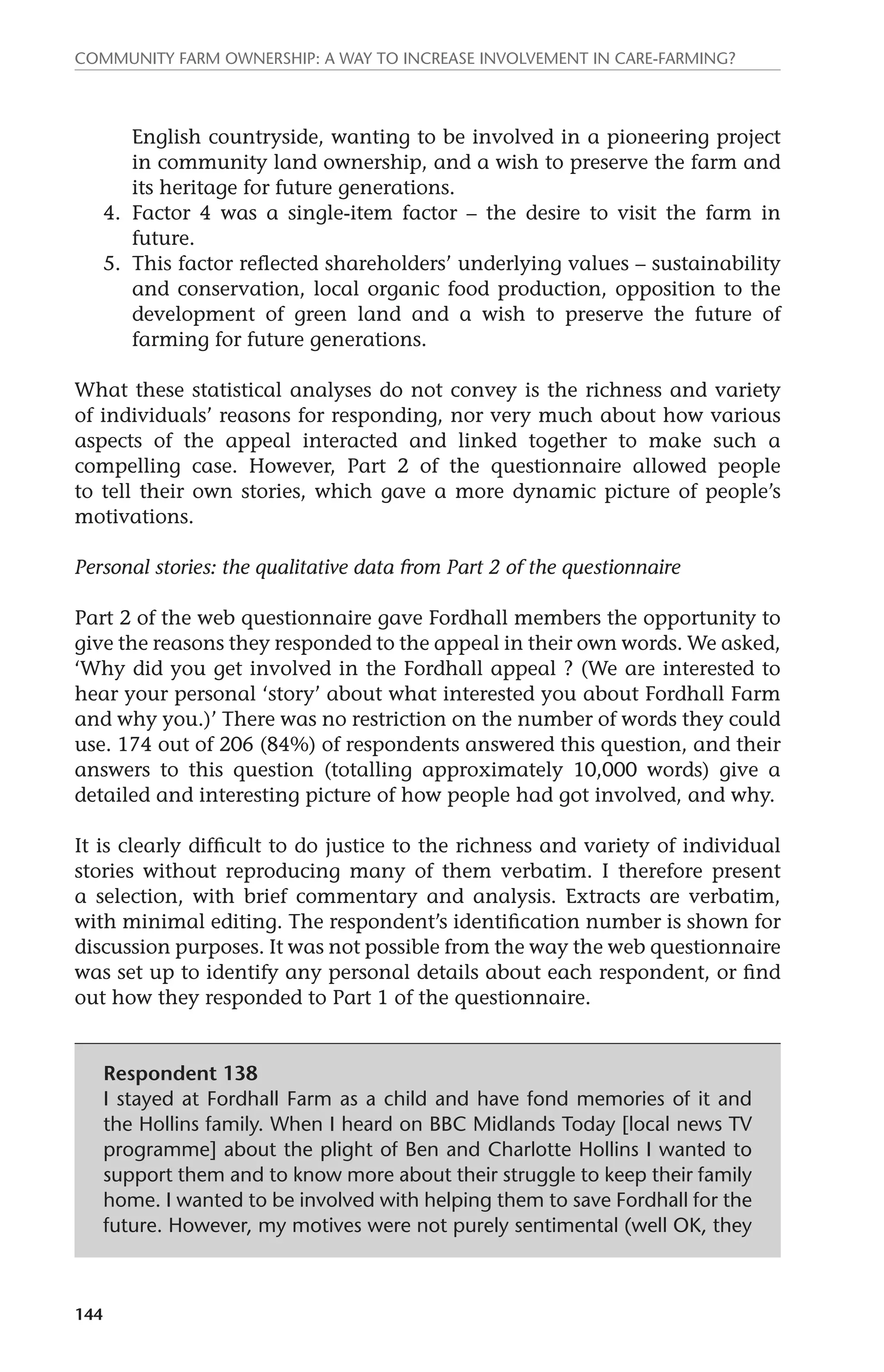 Community farm ownership: a way to increase involvement in care-farming? 
144 
English countryside, wanting to be involved in a pioneering project 
in community land ownership, and a wish to preserve the farm and 
its heritage for future generations. 
4. Factor 4 was a single-item factor – the desire to visit the farm in 
future. 
5. This factor reflected shareholders’ underlying values – sustainability 
and conservation, local organic food production, opposition to the 
development of green land and a wish to preserve the future of 
farming for future generations. 
What these statistical analyses do not convey is the richness and variety 
of individuals’ reasons for responding, nor very much about how various 
aspects of the appeal interacted and linked together to make such a 
compelling case. However, Part 2 of the questionnaire allowed people 
to tell their own stories, which gave a more dynamic picture of people’s 
motivations. 
Personal stories: the qualitative data from Part 2 of the questionnaire 
Part 2 of the web questionnaire gave Fordhall members the opportunity to 
give the reasons they responded to the appeal in their own words. We asked, 
‘Why did you get involved in the Fordhall appeal ? (We are interested to 
hear your personal ‘story’ about what interested you about Fordhall Farm 
and why you.)’ There was no restriction on the number of words they could 
use. 174 out of 206 (84%) of respondents answered this question, and their 
answers to this question (totalling approximately 10,000 words) give a 
detailed and interesting picture of how people had got involved, and why. 
It is clearly difficult to do justice to the richness and variety of individual 
stories without reproducing many of them verbatim. I therefore present 
a selection, with brief commentary and analysis. Extracts are verbatim, 
with minimal editing. The respondent’s identification number is shown for 
discussion purposes. It was not possible from the way the web questionnaire 
was set up to identify any personal details about each respondent, or find 
out how they responded to Part 1 of the questionnaire. 
Respondent 138 
I stayed at Fordhall Farm as a child and have fond memories of it and 
the Hollins family. When I heard on BBC Midlands Today [local news TV 
programme] about the plight of Ben and Charlotte Hollins I wanted to 
support them and to know more about their struggle to keep their family 
home. I wanted to be involved with helping them to save Fordhall for the 
future. However, my motives were not purely sentimental (well OK, they 
 