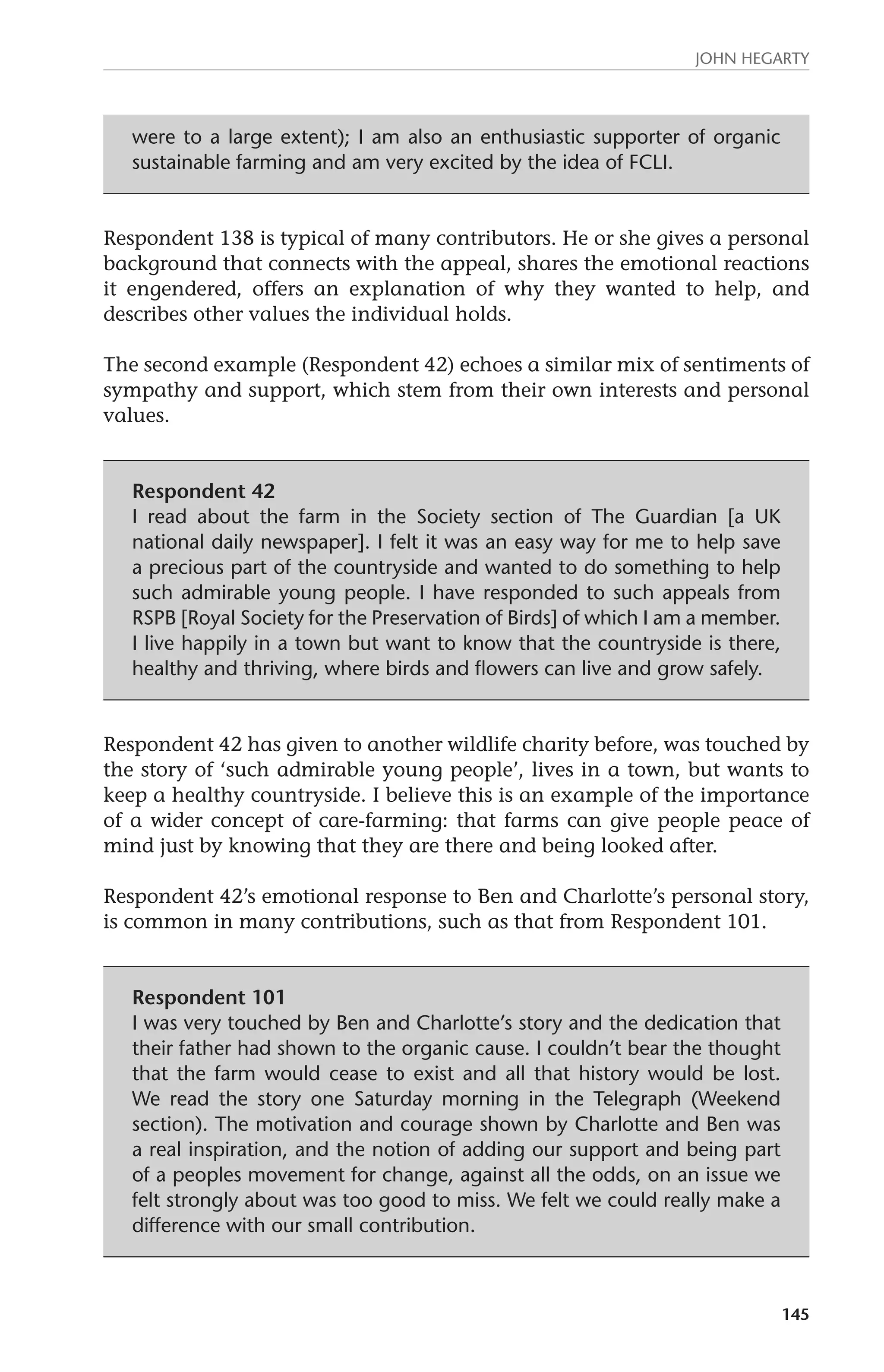 John Hegarty 
145 
were to a large extent); I am also an enthusiastic supporter of organic 
sustainable farming and am very excited by the idea of FCLI. 
Respondent 138 is typical of many contributors. He or she gives a personal 
background that connects with the appeal, shares the emotional reactions 
it engendered, offers an explanation of why they wanted to help, and 
describes other values the individual holds. 
The second example (Respondent 42) echoes a similar mix of sentiments of 
sympathy and support, which stem from their own interests and personal 
values. 
Respondent 42 
I read about the farm in the Society section of The Guardian [a UK 
national daily newspaper]. I felt it was an easy way for me to help save 
a precious part of the countryside and wanted to do something to help 
such admirable young people. I have responded to such appeals from 
RSPB [Royal Society for the Preservation of Birds] of which I am a member. 
I live happily in a town but want to know that the countryside is there, 
healthy and thriving, where birds and flowers can live and grow safely. 
Respondent 42 has given to another wildlife charity before, was touched by 
the story of ‘such admirable young people’, lives in a town, but wants to 
keep a healthy countryside. I believe this is an example of the importance 
of a wider concept of care-farming: that farms can give people peace of 
mind just by knowing that they are there and being looked after. 
Respondent 42’s emotional response to Ben and Charlotte’s personal story, 
is common in many contributions, such as that from Respondent 101. 
Respondent 101 
I was very touched by Ben and Charlotte’s story and the dedication that 
their father had shown to the organic cause. I couldn’t bear the thought 
that the farm would cease to exist and all that history would be lost. 
We read the story one Saturday morning in the Telegraph (Weekend 
section). The motivation and courage shown by Charlotte and Ben was 
a real inspiration, and the notion of adding our support and being part 
of a peoples movement for change, against all the odds, on an issue we 
felt strongly about was too good to miss. We felt we could really make a 
difference with our small contribution. 
 