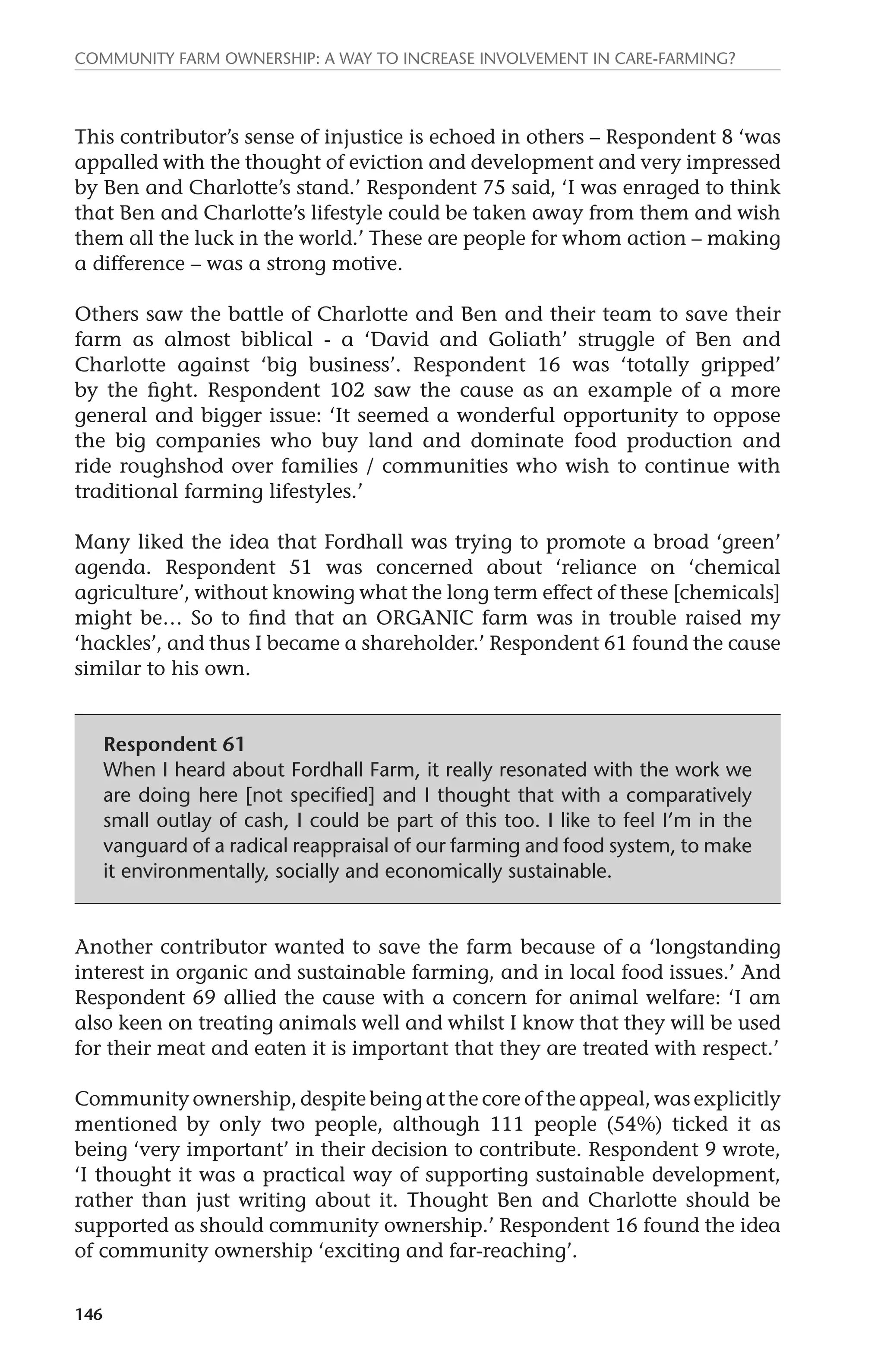 Community farm ownership: a way to increase involvement in care-farming? 
This contributor’s sense of injustice is echoed in others – Respondent 8 ‘was 
appalled with the thought of eviction and development and very impressed 
by Ben and Charlotte’s stand.’ Respondent 75 said, ‘I was enraged to think 
that Ben and Charlotte’s lifestyle could be taken away from them and wish 
them all the luck in the world.’ These are people for whom action – making 
a difference – was a strong motive. 
Others saw the battle of Charlotte and Ben and their team to save their 
farm as almost biblical - a ‘David and Goliath’ struggle of Ben and 
Charlotte against ‘big business’. Respondent 16 was ‘totally gripped’ 
by the fight. Respondent 102 saw the cause as an example of a more 
general and bigger issue: ‘It seemed a wonderful opportunity to oppose 
the big companies who buy land and dominate food production and 
ride roughshod over families / communities who wish to continue with 
traditional farming lifestyles.’ 
Many liked the idea that Fordhall was trying to promote a broad ‘green’ 
agenda. Respondent 51 was concerned about ‘reliance on ‘chemical 
agriculture’, without knowing what the long term effect of these [chemicals] 
might be… So to find that an ORGANIC farm was in trouble raised my 
‘hackles’, and thus I became a shareholder.’ Respondent 61 found the cause 
similar to his own. 
146 
Respondent 61 
When I heard about Fordhall Farm, it really resonated with the work we 
are doing here [not specified] and I thought that with a comparatively 
small outlay of cash, I could be part of this too. I like to feel I’m in the 
vanguard of a radical reappraisal of our farming and food system, to make 
it environmentally, socially and economically sustainable. 
Another contributor wanted to save the farm because of a ‘longstanding 
interest in organic and sustainable farming, and in local food issues.’ And 
Respondent 69 allied the cause with a concern for animal welfare: ‘I am 
also keen on treating animals well and whilst I know that they will be used 
for their meat and eaten it is important that they are treated with respect.’ 
Community ownership, despite being at the core of the appeal, was explicitly 
mentioned by only two people, although 111 people (54%) ticked it as 
being ‘very important’ in their decision to contribute. Respondent 9 wrote, 
‘I thought it was a practical way of supporting sustainable development, 
rather than just writing about it. Thought Ben and Charlotte should be 
supported as should community ownership.’ Respondent 16 found the idea 
of community ownership ‘exciting and far-reaching’. 
 