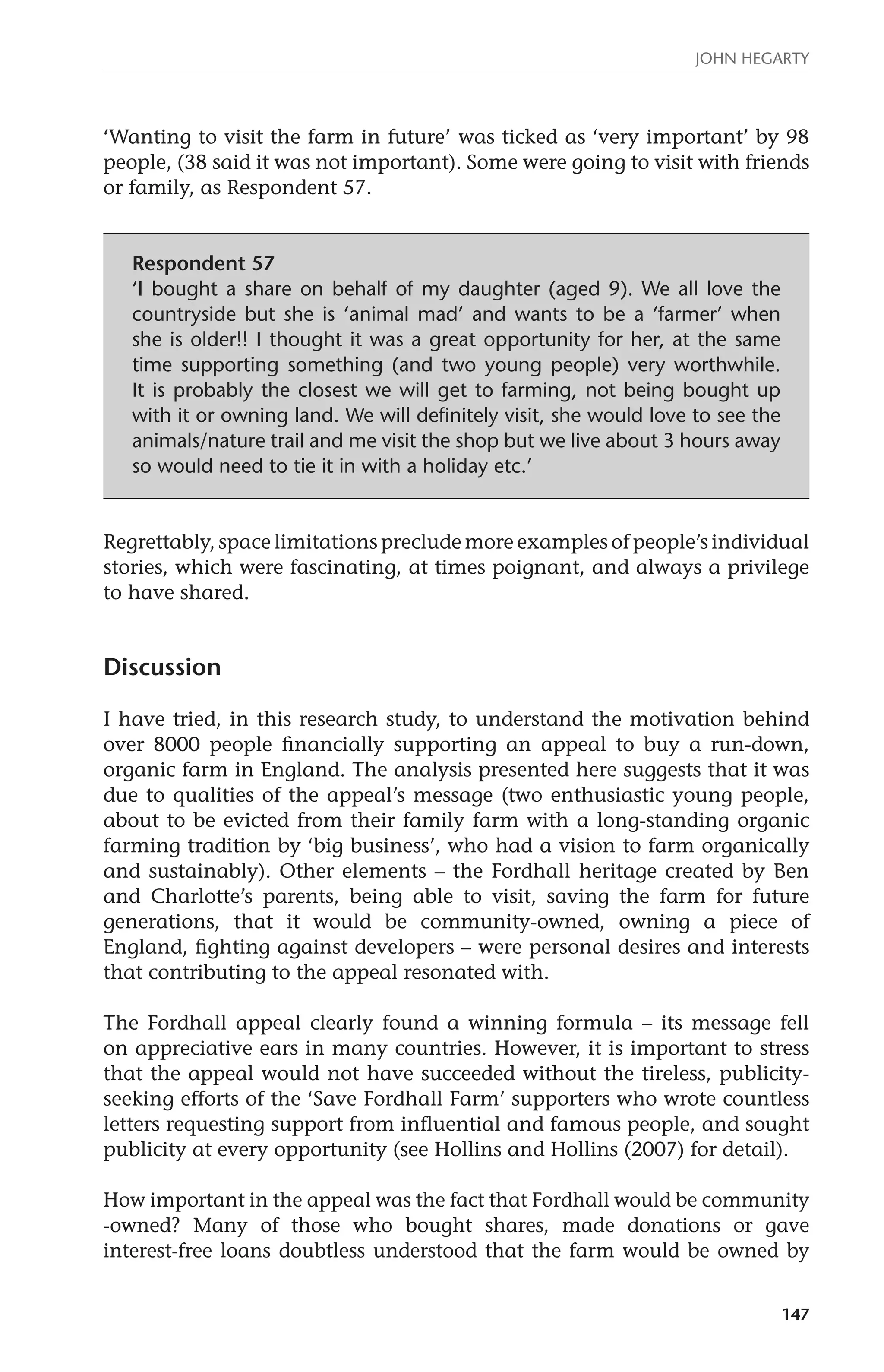 John Hegarty 
‘Wanting to visit the farm in future’ was ticked as ‘very important’ by 98 
people, (38 said it was not important). Some were going to visit with friends 
or family, as Respondent 57. 
147 
Respondent 57 
‘I bought a share on behalf of my daughter (aged 9). We all love the 
countryside but she is ‘animal mad’ and wants to be a ‘farmer’ when 
she is older!! I thought it was a great opportunity for her, at the same 
time supporting something (and two young people) very worthwhile. 
It is probably the closest we will get to farming, not being bought up 
with it or owning land. We will definitely visit, she would love to see the 
animals/nature trail and me visit the shop but we live about 3 hours away 
so would need to tie it in with a holiday etc.’ 
Regrettably, space limitations preclude more examples of people’s individual 
stories, which were fascinating, at times poignant, and always a privilege 
to have shared. 
Discussion 
I have tried, in this research study, to understand the motivation behind 
over 8000 people financially supporting an appeal to buy a run-down, 
organic farm in England. The analysis presented here suggests that it was 
due to qualities of the appeal’s message (two enthusiastic young people, 
about to be evicted from their family farm with a long-standing organic 
farming tradition by ‘big business’, who had a vision to farm organically 
and sustainably). Other elements – the Fordhall heritage created by Ben 
and Charlotte’s parents, being able to visit, saving the farm for future 
generations, that it would be community-owned, owning a piece of 
England, fighting against developers – were personal desires and interests 
that contributing to the appeal resonated with. 
The Fordhall appeal clearly found a winning formula – its message fell 
on appreciative ears in many countries. However, it is important to stress 
that the appeal would not have succeeded without the tireless, publicity-seeking 
efforts of the ‘Save Fordhall Farm’ supporters who wrote countless 
letters requesting support from influential and famous people, and sought 
publicity at every opportunity (see Hollins and Hollins (2007) for detail). 
How important in the appeal was the fact that Fordhall would be community 
-owned? Many of those who bought shares, made donations or gave 
interest-free loans doubtless understood that the farm would be owned by 
 