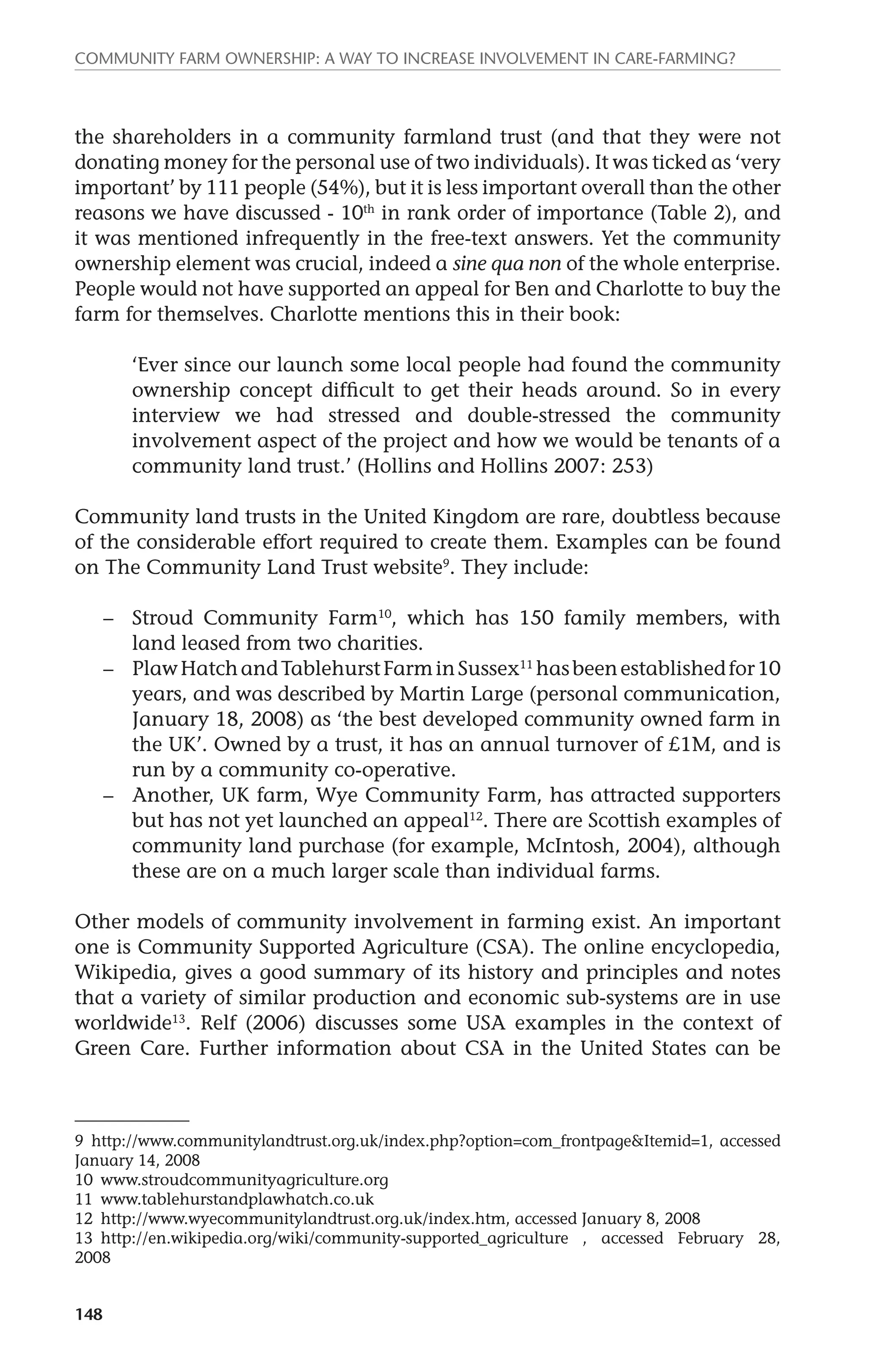 Community farm ownership: a way to increase involvement in care-farming? 
the shareholders in a community farmland trust (and that they were not 
donating money for the personal use of two individuals). It was ticked as ‘very 
important’ by 111 people (54%), but it is less important overall than the other 
reasons we have discussed - 10th in rank order of importance (Table 2), and 
it was mentioned infrequently in the free-text answers. Yet the community 
ownership element was crucial, indeed a sine qua non of the whole enterprise. 
People would not have supported an appeal for Ben and Charlotte to buy the 
farm for themselves. Charlotte mentions this in their book: 
148 
‘Ever since our launch some local people had found the community 
ownership concept difficult to get their heads around. So in every 
interview we had stressed and double-stressed the community 
involvement aspect of the project and how we would be tenants of a 
community land trust.’ (Hollins and Hollins 2007: 253) 
Community land trusts in the United Kingdom are rare, doubtless because 
of the considerable effort required to create them. Examples can be found 
on The Community Land Trust website9. They include: 
– Stroud Community Farm10, which has 150 family members, with 
land leased from two charities. 
– Plaw Hatch and Tablehurst Farm in Sussex11 has been established for 10 
years, and was described by Martin Large (personal communication, 
January 18, 2008) as ‘the best developed community owned farm in 
the UK’. Owned by a trust, it has an annual turnover of £1M, and is 
run by a community co-operative. 
– Another, UK farm, Wye Community Farm, has attracted supporters 
but has not yet launched an appeal12. There are Scottish examples of 
community land purchase (for example, McIntosh, 2004), although 
these are on a much larger scale than individual farms. 
Other models of community involvement in farming exist. An important 
one is Community Supported Agriculture (CSA). The online encyclopedia, 
Wikipedia, gives a good summary of its history and principles and notes 
that a variety of similar production and economic sub-systems are in use 
worldwide13. Relf (2006) discusses some USA examples in the context of 
Green Care. Further information about CSA in the United States can be 
9 http://www.communitylandtrust.org.uk/index.php?option=com_frontpage&Itemid=1, accessed 
January 14, 2008 
10 www.stroudcommunityagriculture.org 
11 www.tablehurstandplawhatch.co.uk 
12 http://www.wyecommunitylandtrust.org.uk/index.htm, accessed January 8, 2008 
13 http://en.wikipedia.org/wiki/community-supported_agriculture , accessed February 28, 
2008 
 