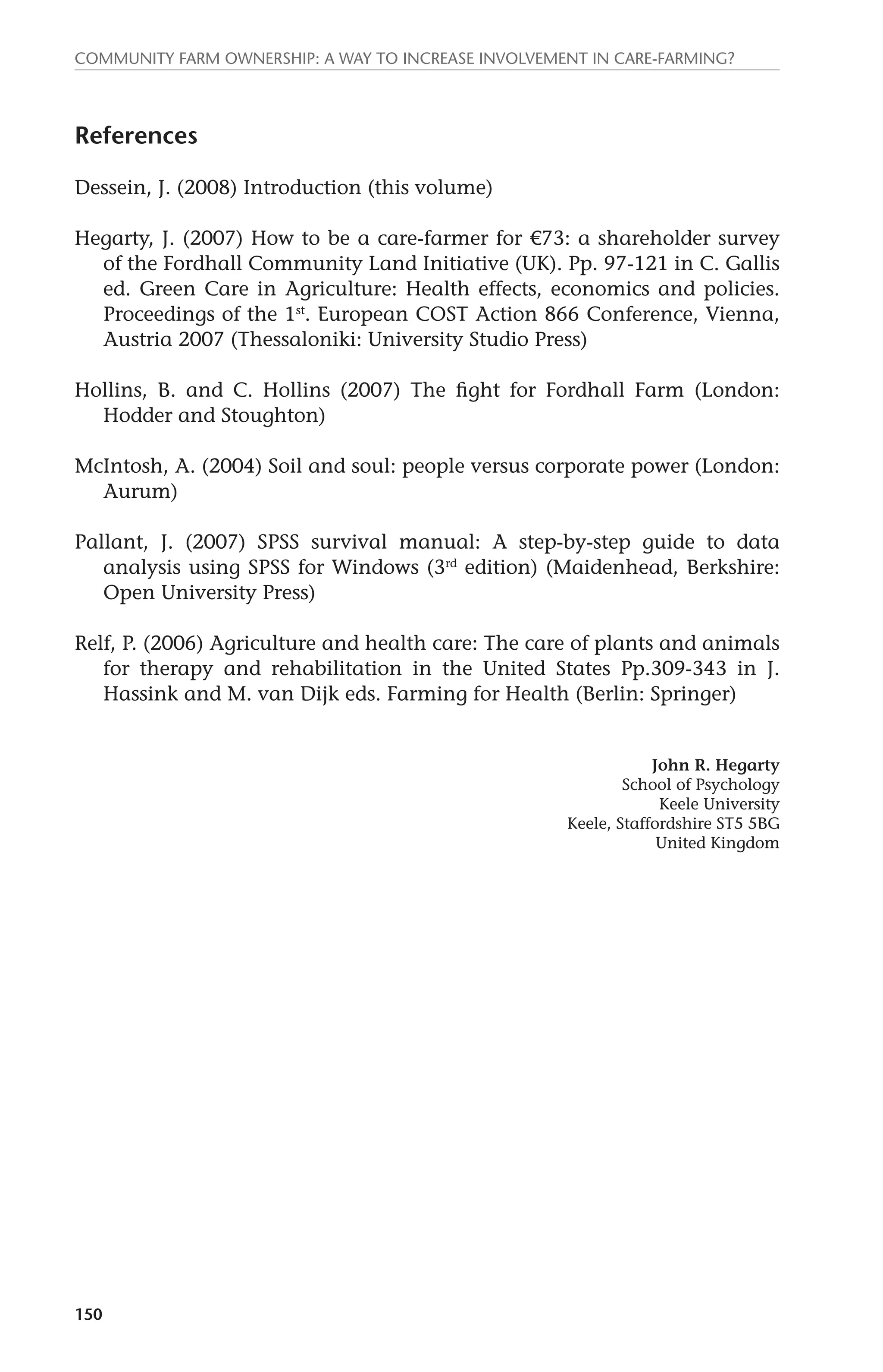 Community farm ownership: a way to increase involvement in care-farming? 
References 
Dessein, J. (2008) Introduction (this volume) 
Hegarty, J. (2007) How to be a care-farmer for €73: a shareholder survey 
150 
of the Fordhall Community Land Initiative (UK). Pp. 97-121 in C. Gallis 
ed. Green Care in Agriculture: Health effects, economics and policies. 
Proceedings of the 1st. European COST Action 866 Conference, Vienna, 
Austria 2007 (Thessaloniki: University Studio Press) 
Hollins, B. and C. Hollins (2007) The fight for Fordhall Farm (London: 
Hodder and Stoughton) 
McIntosh, A. (2004) Soil and soul: people versus corporate power (London: 
Aurum) 
Pallant, J. (2007) SPSS survival manual: A step-by-step guide to data 
analysis using SPSS for Windows (3rd edition) (Maidenhead, Berkshire: 
Open University Press) 
Relf, P. (2006) Agriculture and health care: The care of plants and animals 
for therapy and rehabilitation in the United States Pp.309-343 in J. 
Hassink and M. van Dijk eds. Farming for Health (Berlin: Springer) 
John R. Hegarty 
School of Psychology 
Keele University 
Keele, Staffordshire ST5 5BG 
United Kingdom 
 