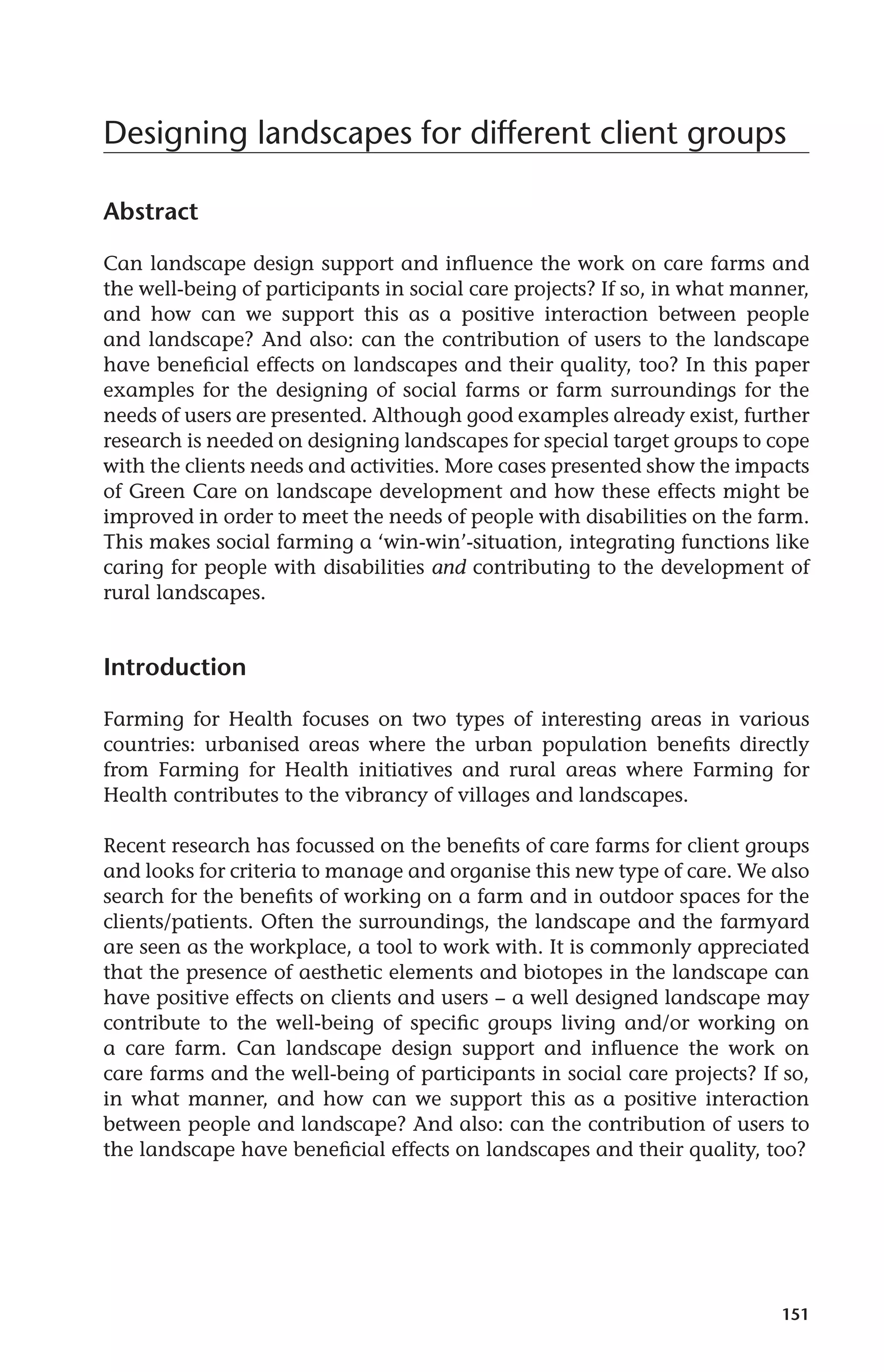 Designing landscapes for different client groups 
151 
Abstract 
Can landscape design support and influence the work on care farms and 
the well-being of participants in social care projects? If so, in what manner, 
and how can we support this as a positive interaction between people 
and landscape? And also: can the contribution of users to the landscape 
have beneficial effects on landscapes and their quality, too? In this paper 
examples for the designing of social farms or farm surroundings for the 
needs of users are presented. Although good examples already exist, further 
research is needed on designing landscapes for special target groups to cope 
with the clients needs and activities. More cases presented show the impacts 
of Green Care on landscape development and how these effects might be 
improved in order to meet the needs of people with disabilities on the farm. 
This makes social farming a ‘win-win’-situation, integrating functions like 
caring for people with disabilities and contributing to the development of 
rural landscapes. 
Introduction 
Farming for Health focuses on two types of interesting areas in various 
countries: urbanised areas where the urban population benefits directly 
from Farming for Health initiatives and rural areas where Farming for 
Health contributes to the vibrancy of villages and landscapes. 
Recent research has focussed on the benefits of care farms for client groups 
and looks for criteria to manage and organise this new type of care. We also 
search for the benefits of working on a farm and in outdoor spaces for the 
clients/patients. Often the surroundings, the landscape and the farmyard 
are seen as the workplace, a tool to work with. It is commonly appreciated 
that the presence of aesthetic elements and biotopes in the landscape can 
have positive effects on clients and users − a well designed landscape may 
contribute to the well-being of specific groups living and/or working on 
a care farm. Can landscape design support and influence the work on 
care farms and the well-being of participants in social care projects? If so, 
in what manner, and how can we support this as a positive interaction 
between people and landscape? And also: can the contribution of users to 
the landscape have beneficial effects on landscapes and their quality, too? 
 