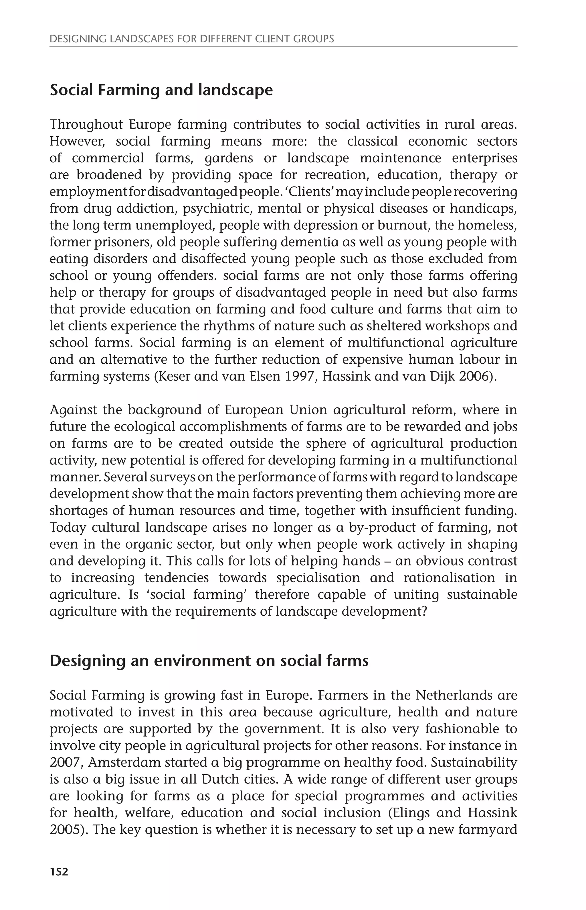 Designing landscapes for different client groups 
Social Farming and landscape 
Throughout Europe farming contributes to social activities in rural areas. 
However, social farming means more: the classical economic sectors 
of commercial farms, gardens or landscape maintenance enterprises 
are broadened by providing space for recreation, education, therapy or 
employment for disadvantaged people. ‘Clients’ may include people recovering 
from drug addiction, psychiatric, mental or physical diseases or handicaps, 
the long term unemployed, people with depression or burnout, the homeless, 
former prisoners, old people suffering dementia as well as young people with 
eating disorders and disaffected young people such as those excluded from 
school or young offenders. social farms are not only those farms offering 
help or therapy for groups of disadvantaged people in need but also farms 
that provide education on farming and food culture and farms that aim to 
let clients experience the rhythms of nature such as sheltered workshops and 
school farms. Social farming is an element of multifunctional agriculture 
and an alternative to the further reduction of expensive human labour in 
farming systems (Keser and van Elsen 1997, Hassink and van Dijk 2006). 
Against the background of European Union agricultural reform, where in 
future the ecological accomplishments of farms are to be rewarded and jobs 
on farms are to be created outside the sphere of agricultural production 
activity, new potential is offered for developing farming in a multifunctional 
manner. Several surveys on the performance of farms with regard to landscape 
development show that the main factors preventing them achieving more are 
shortages of human resources and time, together with insufficient funding. 
Today cultural landscape arises no longer as a by-product of farming, not 
even in the organic sector, but only when people work actively in shaping 
and developing it. This calls for lots of helping hands – an obvious contrast 
to increasing tendencies towards specialisation and rationalisation in 
agriculture. Is ‘social farming’ therefore capable of uniting sustainable 
agriculture with the requirements of landscape development? 
Designing an environment on social farms 
Social Farming is growing fast in Europe. Farmers in the Netherlands are 
motivated to invest in this area because agriculture, health and nature 
projects are supported by the government. It is also very fashionable to 
involve city people in agricultural projects for other reasons. For instance in 
2007, Amsterdam started a big programme on healthy food. Sustainability 
is also a big issue in all Dutch cities. A wide range of different user groups 
are looking for farms as a place for special programmes and activities 
for health, welfare, education and social inclusion (Elings and Hassink 
2005). The key question is whether it is necessary to set up a new farmyard 
152 
 