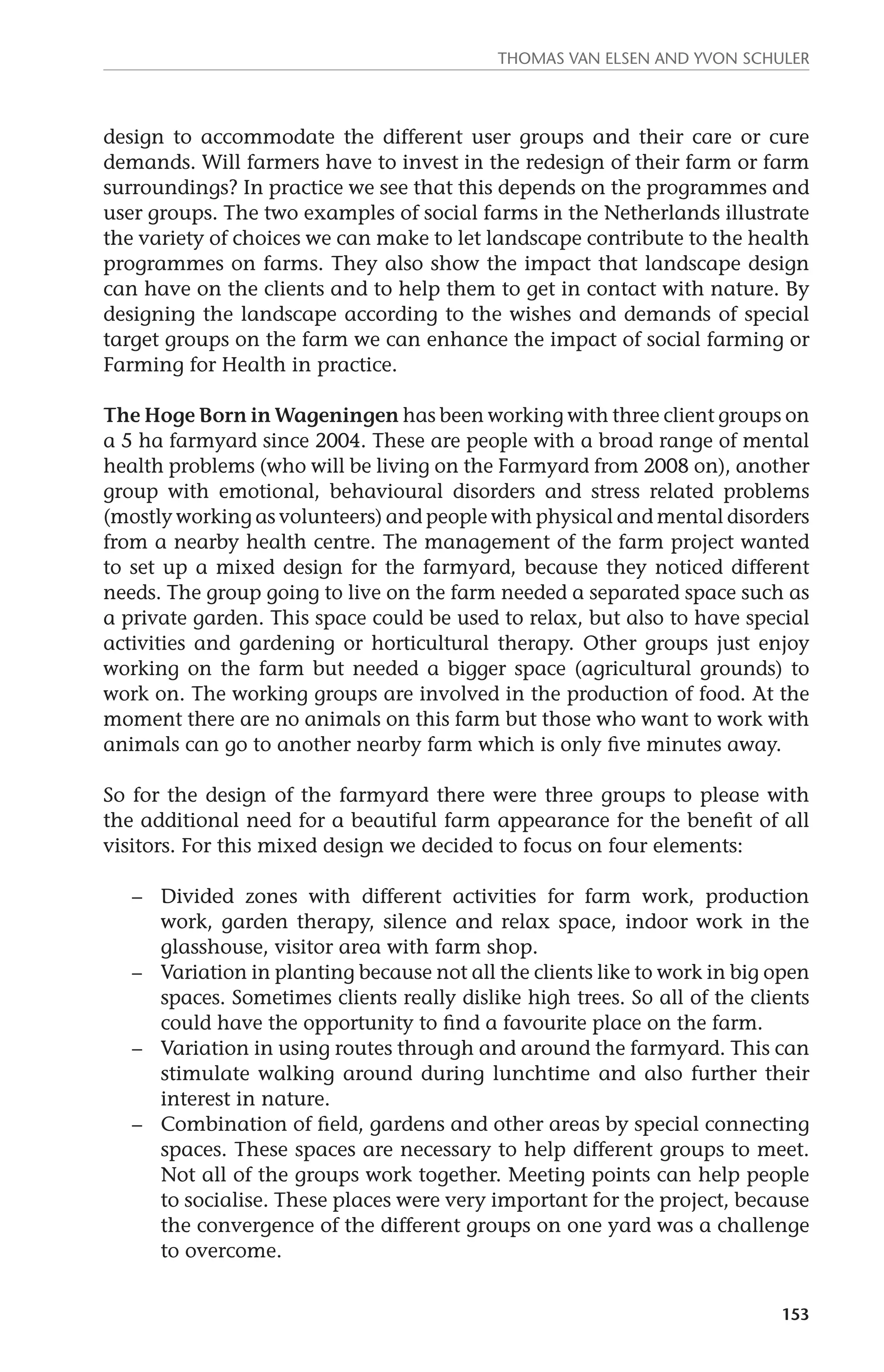 Thomas van Elsen and Yvon Schuler 
design to accommodate the different user groups and their care or cure 
demands. Will farmers have to invest in the redesign of their farm or farm 
surroundings? In practice we see that this depends on the programmes and 
user groups. The two examples of social farms in the Netherlands illustrate 
the variety of choices we can make to let landscape contribute to the health 
programmes on farms. They also show the impact that landscape design 
can have on the clients and to help them to get in contact with nature. By 
designing the landscape according to the wishes and demands of special 
target groups on the farm we can enhance the impact of social farming or 
Farming for Health in practice. 
The Hoge Born in Wageningen has been working with three client groups on 
a 5 ha farmyard since 2004. These are people with a broad range of mental 
health problems (who will be living on the Farmyard from 2008 on), another 
group with emotional, behavioural disorders and stress related problems 
(mostly working as volunteers) and people with physical and mental disorders 
from a nearby health centre. The management of the farm project wanted 
to set up a mixed design for the farmyard, because they noticed different 
needs. The group going to live on the farm needed a separated space such as 
a private garden. This space could be used to relax, but also to have special 
activities and gardening or horticultural therapy. Other groups just enjoy 
working on the farm but needed a bigger space (agricultural grounds) to 
work on. The working groups are involved in the production of food. At the 
moment there are no animals on this farm but those who want to work with 
animals can go to another nearby farm which is only five minutes away. 
So for the design of the farmyard there were three groups to please with 
the additional need for a beautiful farm appearance for the benefit of all 
visitors. For this mixed design we decided to focus on four elements: 
– Divided zones with different activities for farm work, production 
work, garden therapy, silence and relax space, indoor work in the 
glasshouse, visitor area with farm shop. 
– Variation in planting because not all the clients like to work in big open 
spaces. Sometimes clients really dislike high trees. So all of the clients 
could have the opportunity to find a favourite place on the farm. 
– Variation in using routes through and around the farmyard. This can 
stimulate walking around during lunchtime and also further their 
interest in nature. 
– Combination of field, gardens and other areas by special connecting 
spaces. These spaces are necessary to help different groups to meet. 
Not all of the groups work together. Meeting points can help people 
to socialise. These places were very important for the project, because 
the convergence of the different groups on one yard was a challenge 
to overcome. 
153 
 