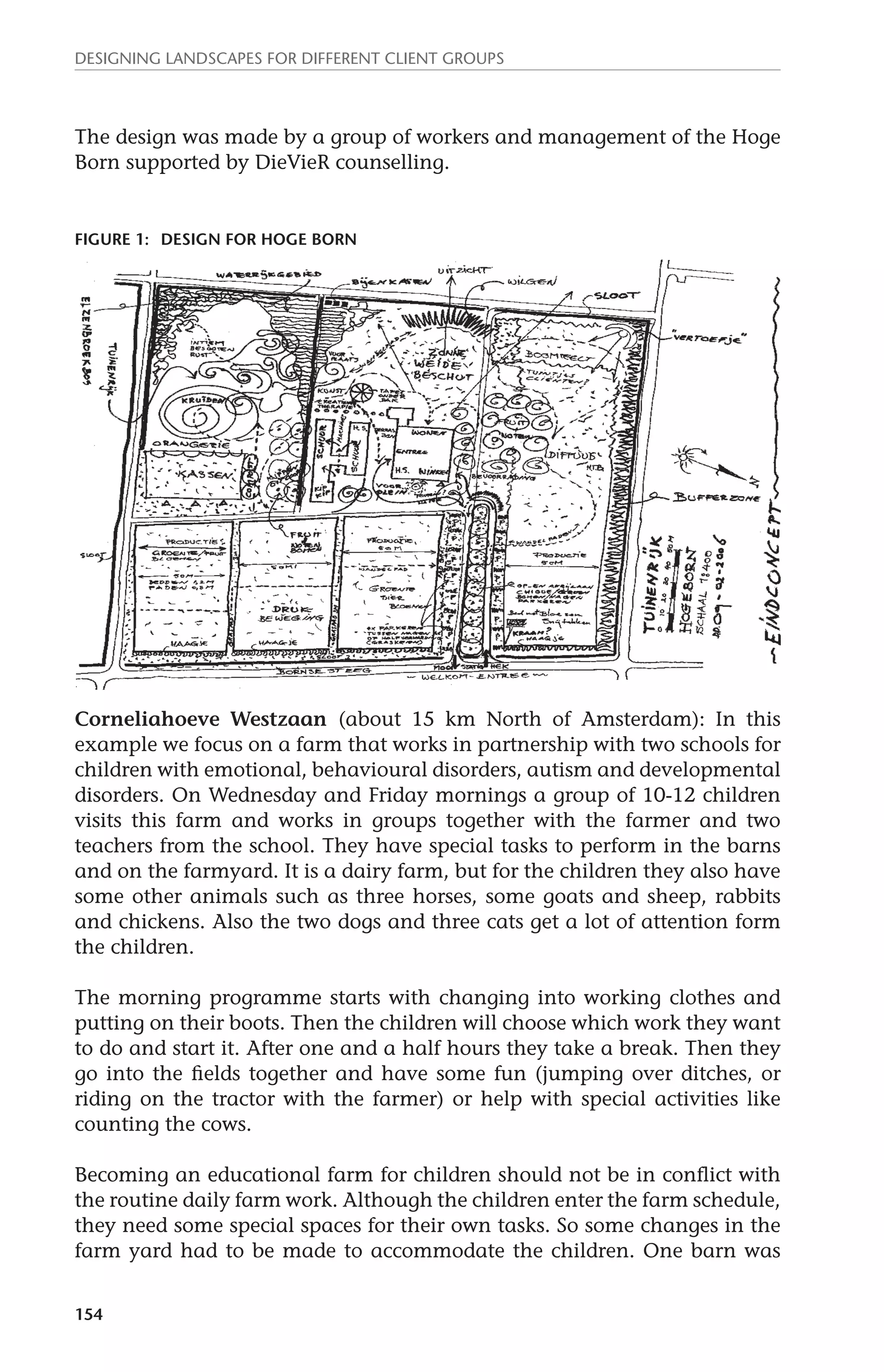 Designing landscapes for different client groups 
The design was made by a group of workers and management of the Hoge 
Born supported by DieVieR counselling. 
Figure 1: design for Hoge Born 
Corneliahoeve Westzaan (about 15 km North of Amsterdam): In this 
example we focus on a farm that works in partnership with two schools for 
children with emotional, behavioural disorders, autism and developmental 
disorders. On Wednesday and Friday mornings a group of 10-12 children 
visits this farm and works in groups together with the farmer and two 
teachers from the school. They have special tasks to perform in the barns 
and on the farmyard. It is a dairy farm, but for the children they also have 
some other animals such as three horses, some goats and sheep, rabbits 
and chickens. Also the two dogs and three cats get a lot of attention form 
the children. 
The morning programme starts with changing into working clothes and 
putting on their boots. Then the children will choose which work they want 
to do and start it. After one and a half hours they take a break. Then they 
go into the fields together and have some fun (jumping over ditches, or 
riding on the tractor with the farmer) or help with special activities like 
counting the cows. 
Becoming an educational farm for children should not be in conflict with 
the routine daily farm work. Although the children enter the farm schedule, 
they need some special spaces for their own tasks. So some changes in the 
farm yard had to be made to accommodate the children. One barn was 
154 
 