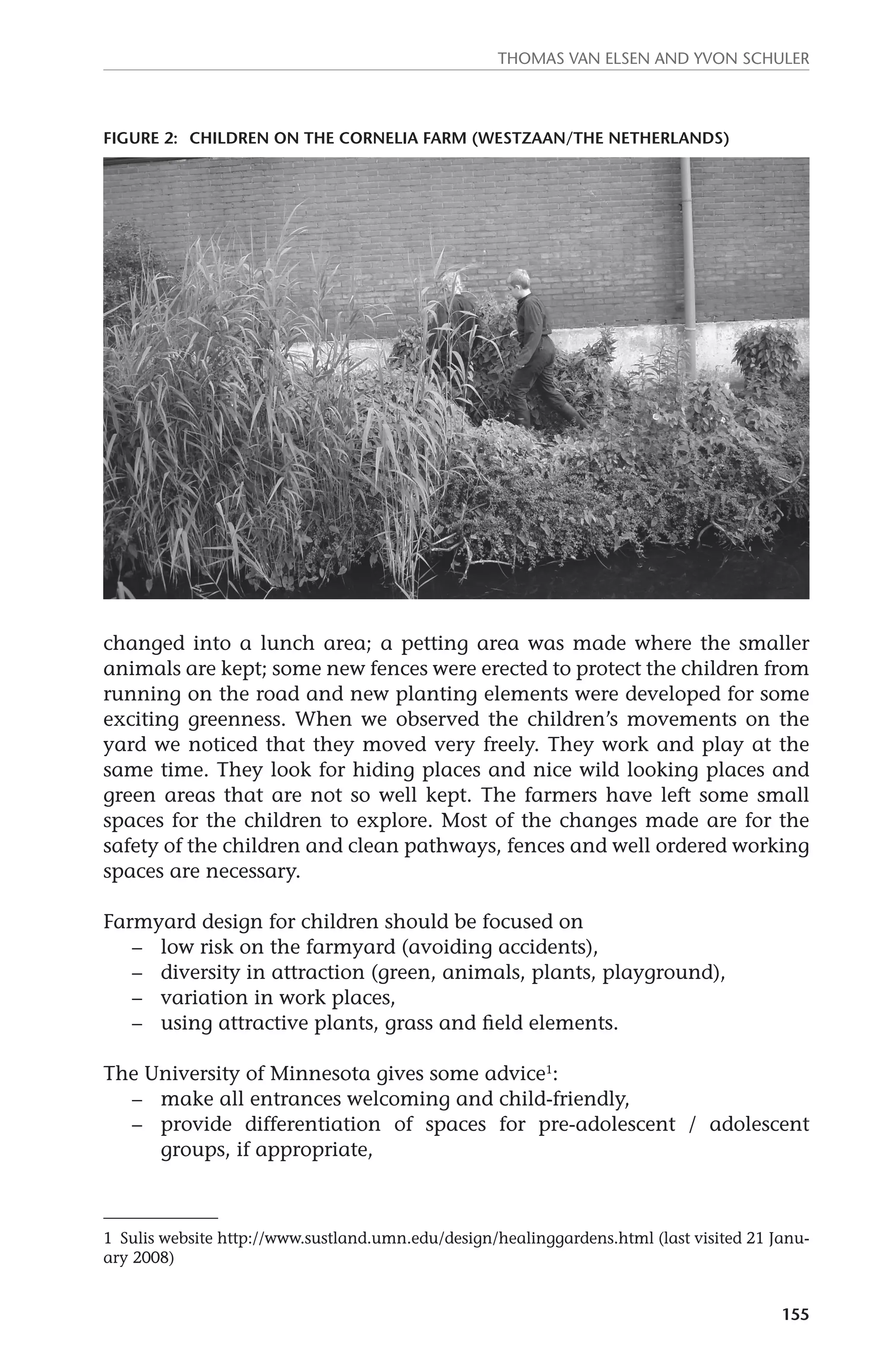 Thomas van Elsen and Yvon Schuler 
Figure 2: children on the Cornelia Farm (Westzaan/The Netherlands) 
changed into a lunch area; a petting area was made where the smaller 
animals are kept; some new fences were erected to protect the children from 
running on the road and new planting elements were developed for some 
exciting greenness. When we observed the children’s movements on the 
yard we noticed that they moved very freely. They work and play at the 
same time. They look for hiding places and nice wild looking places and 
green areas that are not so well kept. The farmers have left some small 
spaces for the children to explore. Most of the changes made are for the 
safety of the children and clean pathways, fences and well ordered working 
spaces are necessary. 
155 
Farmyard design for children should be focused on 
– low risk on the farmyard (avoiding accidents), 
– diversity in attraction (green, animals, plants, playground), 
– variation in work places, 
– using attractive plants, grass and field elements. 
The University of Minnesota gives some advice1: 
– make all entrances welcoming and child-friendly, 
– provide differentiation of spaces for pre-adolescent / adolescent 
groups, if appropriate, 
1 Sulis website http://www.sustland.umn.edu/design/healinggardens.html (last visited 21 Janu-ary 
2008) 
 