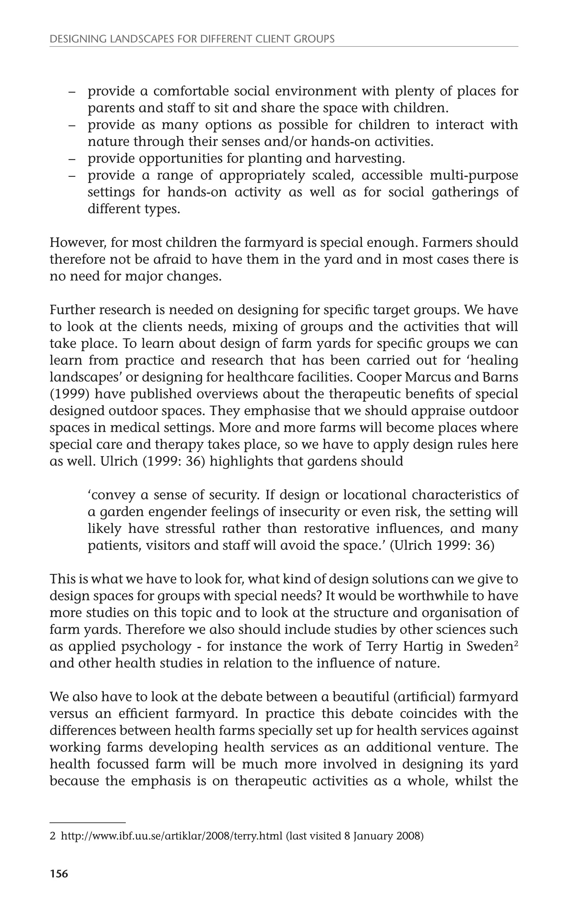 Designing landscapes for different client groups 
156 
– provide a comfortable social environment with plenty of places for 
parents and staff to sit and share the space with children. 
– provide as many options as possible for children to interact with 
nature through their senses and/or hands-on activities. 
– provide opportunities for planting and harvesting. 
– provide a range of appropriately scaled, accessible multi-purpose 
settings for hands-on activity as well as for social gatherings of 
different types. 
However, for most children the farmyard is special enough. Farmers should 
therefore not be afraid to have them in the yard and in most cases there is 
no need for major changes. 
Further research is needed on designing for specific target groups. We have 
to look at the clients needs, mixing of groups and the activities that will 
take place. To learn about design of farm yards for specific groups we can 
learn from practice and research that has been carried out for ‘healing 
landscapes’ or designing for healthcare facilities. Cooper Marcus and Barns 
(1999) have published overviews about the therapeutic benefits of special 
designed outdoor spaces. They emphasise that we should appraise outdoor 
spaces in medical settings. More and more farms will become places where 
special care and therapy takes place, so we have to apply design rules here 
as well. Ulrich (1999: 36) highlights that gardens should 
‘convey a sense of security. If design or locational characteristics of 
a garden engender feelings of insecurity or even risk, the setting will 
likely have stressful rather than restorative influences, and many 
patients, visitors and staff will avoid the space.’ (Ulrich 1999: 36) 
This is what we have to look for, what kind of design solutions can we give to 
design spaces for groups with special needs? It would be worthwhile to have 
more studies on this topic and to look at the structure and organisation of 
farm yards. Therefore we also should include studies by other sciences such 
as applied psychology - for instance the work of Terry Hartig in Sweden2 
and other health studies in relation to the influence of nature. 
We also have to look at the debate between a beautiful (artificial) farmyard 
versus an efficient farmyard. In practice this debate coincides with the 
differences between health farms specially set up for health services against 
working farms developing health services as an additional venture. The 
health focussed farm will be much more involved in designing its yard 
because the emphasis is on therapeutic activities as a whole, whilst the 
2 http://www.ibf.uu.se/artiklar/2008/terry.html (last visited 8 January 2008) 
 