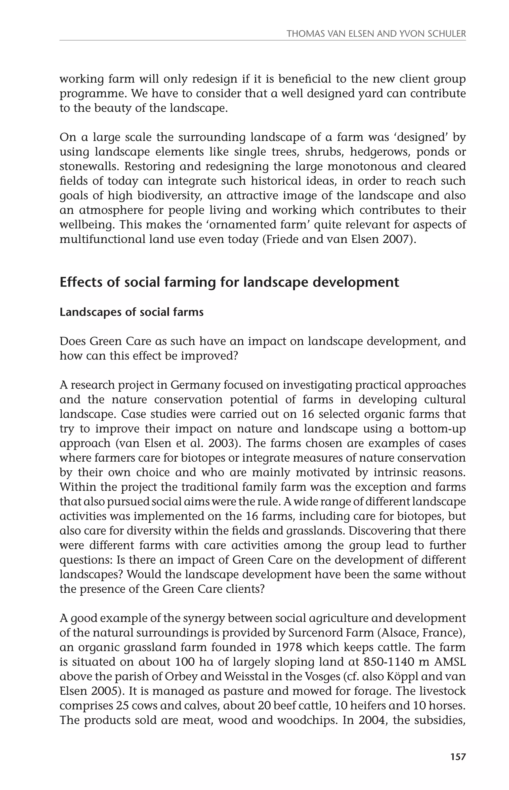 Thomas van Elsen and Yvon Schuler 
working farm will only redesign if it is beneficial to the new client group 
programme. We have to consider that a well designed yard can contribute 
to the beauty of the landscape. 
On a large scale the surrounding landscape of a farm was ‘designed’ by 
using landscape elements like single trees, shrubs, hedgerows, ponds or 
stonewalls. Restoring and redesigning the large monotonous and cleared 
fields of today can integrate such historical ideas, in order to reach such 
goals of high biodiversity, an attractive image of the landscape and also 
an atmosphere for people living and working which contributes to their 
wellbeing. This makes the ‘ornamented farm’ quite relevant for aspects of 
multifunctional land use even today (Friede and van Elsen 2007). 
157 
Effects of social farming for landscape development 
Landscapes of social farms 
Does Green Care as such have an impact on landscape development, and 
how can this effect be improved? 
A research project in Germany focused on investigating practical approaches 
and the nature conservation potential of farms in developing cultural 
landscape. Case studies were carried out on 16 selected organic farms that 
try to improve their impact on nature and landscape using a bottom-up 
approach (van Elsen et al. 2003). The farms chosen are examples of cases 
where farmers care for biotopes or integrate measures of nature conservation 
by their own choice and who are mainly motivated by intrinsic reasons. 
Within the project the traditional family farm was the exception and farms 
that also pursued social aims were the rule. A wide range of different landscape 
activities was implemented on the 16 farms, including care for biotopes, but 
also care for diversity within the fields and grasslands. Discovering that there 
were different farms with care activities among the group lead to further 
questions: Is there an impact of Green Care on the development of different 
landscapes? Would the landscape development have been the same without 
the presence of the Green Care clients? 
A good example of the synergy between social agriculture and development 
of the natural surroundings is provided by Surcenord Farm (Alsace, France), 
an organic grassland farm founded in 1978 which keeps cattle. The farm 
is situated on about 100 ha of largely sloping land at 850-1140 m AMSL 
above the parish of Orbey and Weisstal in the Vosges (cf. also Köppl and van 
Elsen 2005). It is managed as pasture and mowed for forage. The livestock 
comprises 25 cows and calves, about 20 beef cattle, 10 heifers and 10 horses. 
The products sold are meat, wood and woodchips. In 2004, the subsidies, 
 