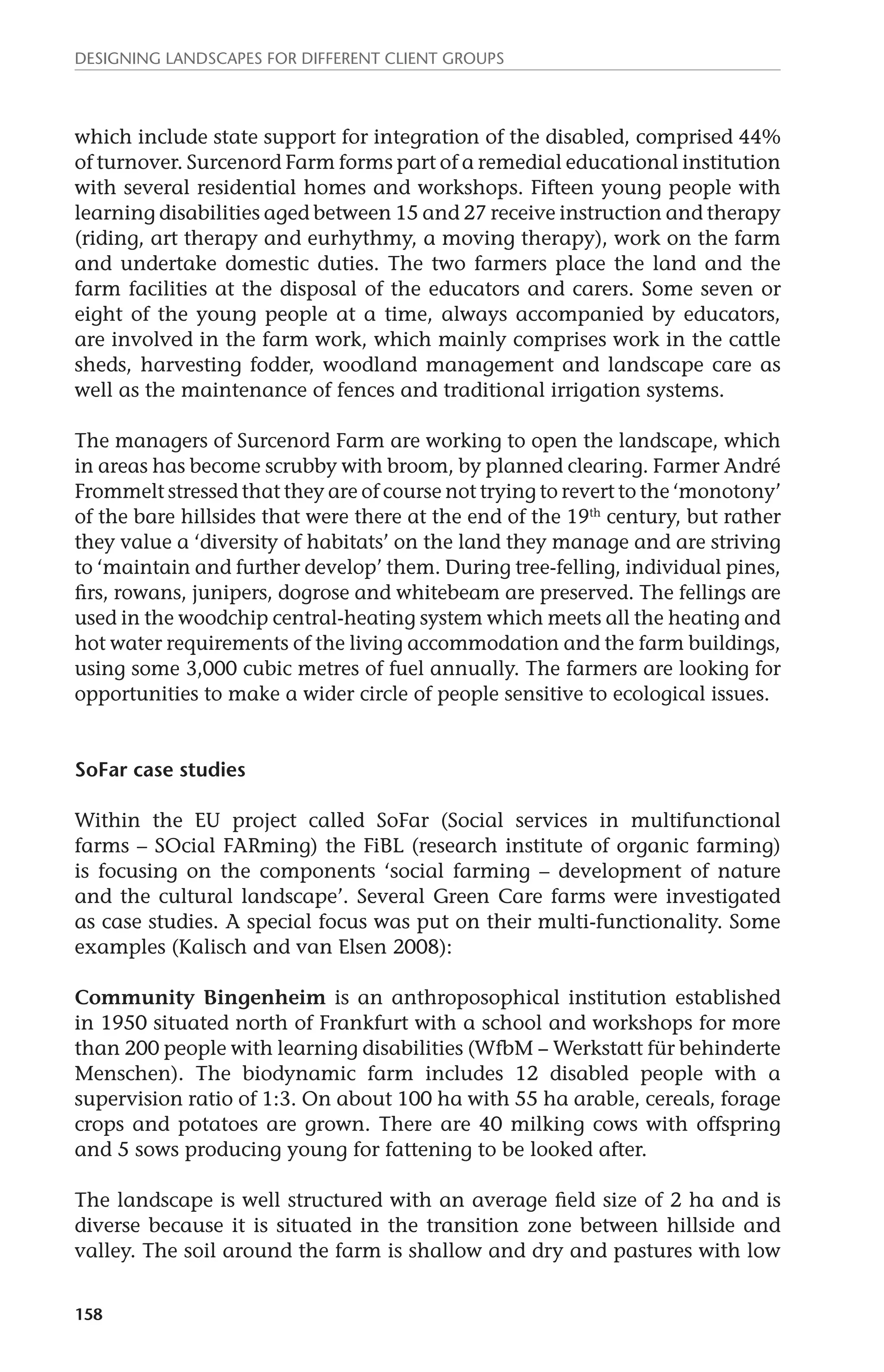Designing landscapes for different client groups 
which include state support for integration of the disabled, comprised 44% 
of turnover. Surcenord Farm forms part of a remedial educational institution 
with several residential homes and workshops. Fifteen young people with 
learning disabilities aged between 15 and 27 receive instruction and therapy 
(riding, art therapy and eurhythmy, a moving therapy), work on the farm 
and undertake domestic duties. The two farmers place the land and the 
farm facilities at the disposal of the educators and carers. Some seven or 
eight of the young people at a time, always accompanied by educators, 
are involved in the farm work, which mainly comprises work in the cattle 
sheds, harvesting fodder, woodland management and landscape care as 
well as the maintenance of fences and traditional irrigation systems. 
The managers of Surcenord Farm are working to open the landscape, which 
in areas has become scrubby with broom, by planned clearing. Farmer André 
Frommelt stressed that they are of course not trying to revert to the ‘monotony’ 
of the bare hillsides that were there at the end of the 19th century, but rather 
they value a ‘diversity of habitats’ on the land they manage and are striving 
to ‘maintain and further develop’ them. During tree-felling, individual pines, 
firs, rowans, junipers, dogrose and whitebeam are preserved. The fellings are 
used in the woodchip central-heating system which meets all the heating and 
hot water requirements of the living accommodation and the farm buildings, 
using some 3,000 cubic metres of fuel annually. The farmers are looking for 
opportunities to make a wider circle of people sensitive to ecological issues. 
SoFar case studies 
Within the EU project called SoFar (Social services in multifunctional 
farms – SOcial FARming) the FiBL (research institute of organic farming) 
is focusing on the components ‘social farming – development of nature 
and the cultural landscape’. Several Green Care farms were investigated 
as case studies. A special focus was put on their multi-functionality. Some 
examples (Kalisch and van Elsen 2008): 
Community Bingenheim is an anthroposophical institution established 
in 1950 situated north of Frankfurt with a school and workshops for more 
than 200 people with learning disabilities (WfbM − Werkstatt für behinderte 
Menschen). The biodynamic farm includes 12 disabled people with a 
supervision ratio of 1:3. On about 100 ha with 55 ha arable, cereals, forage 
crops and potatoes are grown. There are 40 milking cows with offspring 
and 5 sows producing young for fattening to be looked after. 
The landscape is well structured with an average field size of 2 ha and is 
diverse because it is situated in the transition zone between hillside and 
valley. The soil around the farm is shallow and dry and pastures with low 
158 
 