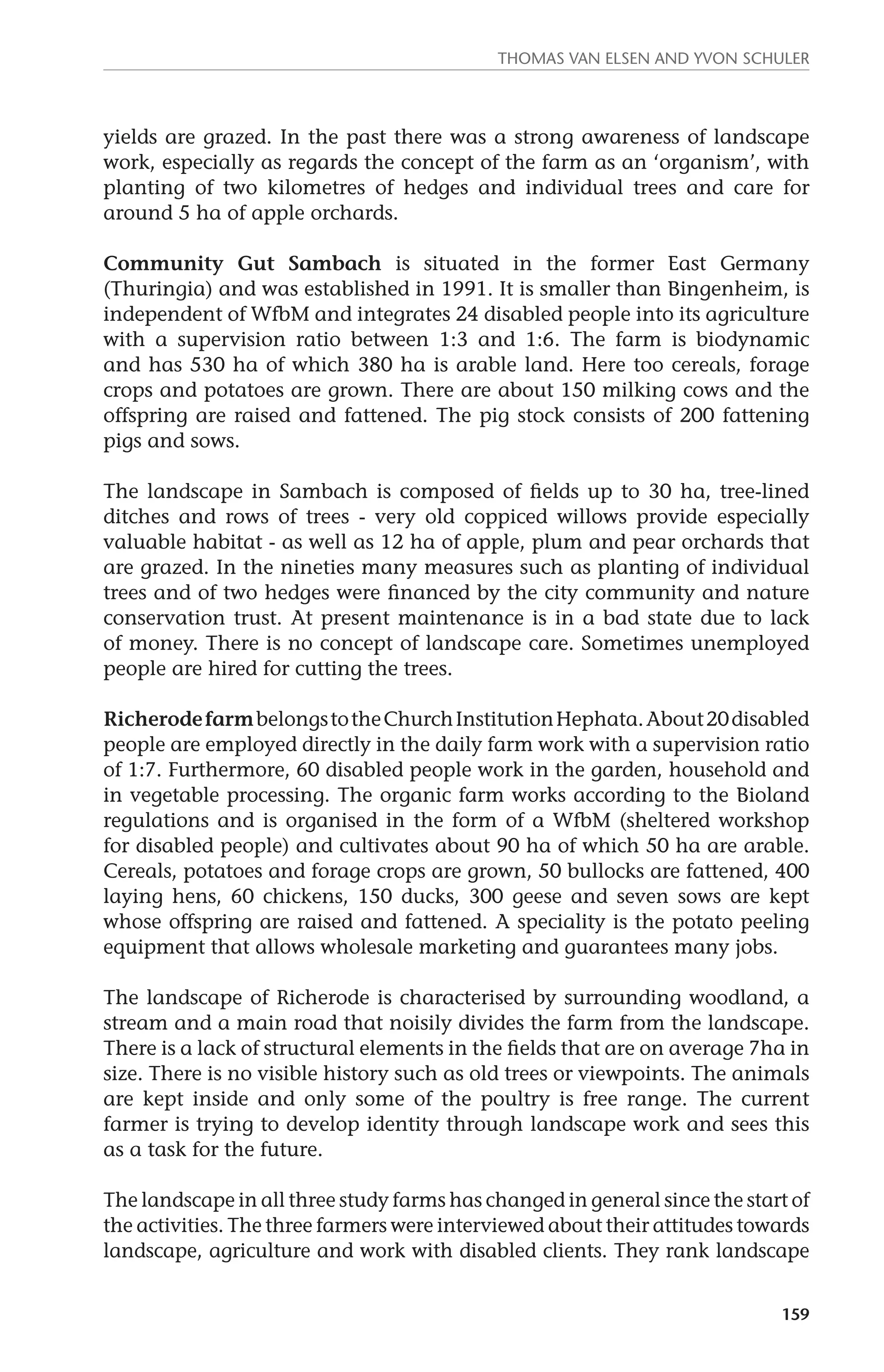 Thomas van Elsen and Yvon Schuler 
yields are grazed. In the past there was a strong awareness of landscape 
work, especially as regards the concept of the farm as an ‘organism’, with 
planting of two kilometres of hedges and individual trees and care for 
around 5 ha of apple orchards. 
Community Gut Sambach is situated in the former East Germany 
(Thuringia) and was established in 1991. It is smaller than Bingenheim, is 
independent of WfbM and integrates 24 disabled people into its agriculture 
with a supervision ratio between 1:3 and 1:6. The farm is biodynamic 
and has 530 ha of which 380 ha is arable land. Here too cereals, forage 
crops and potatoes are grown. There are about 150 milking cows and the 
offspring are raised and fattened. The pig stock consists of 200 fattening 
pigs and sows. 
The landscape in Sambach is composed of fields up to 30 ha, tree-lined 
ditches and rows of trees - very old coppiced willows provide especially 
valuable habitat - as well as 12 ha of apple, plum and pear orchards that 
are grazed. In the nineties many measures such as planting of individual 
trees and of two hedges were financed by the city community and nature 
conservation trust. At present maintenance is in a bad state due to lack 
of money. There is no concept of landscape care. Sometimes unemployed 
people are hired for cutting the trees. 
Richerode farm belongs to the Church Institution Hephata. About 20 disabled 
people are employed directly in the daily farm work with a supervision ratio 
of 1:7. Furthermore, 60 disabled people work in the garden, household and 
in vegetable processing. The organic farm works according to the Bioland 
regulations and is organised in the form of a WfbM (sheltered workshop 
for disabled people) and cultivates about 90 ha of which 50 ha are arable. 
Cereals, potatoes and forage crops are grown, 50 bullocks are fattened, 400 
laying hens, 60 chickens, 150 ducks, 300 geese and seven sows are kept 
whose offspring are raised and fattened. A speciality is the potato peeling 
equipment that allows wholesale marketing and guarantees many jobs. 
The landscape of Richerode is characterised by surrounding woodland, a 
stream and a main road that noisily divides the farm from the landscape. 
There is a lack of structural elements in the fields that are on average 7ha in 
size. There is no visible history such as old trees or viewpoints. The animals 
are kept inside and only some of the poultry is free range. The current 
farmer is trying to develop identity through landscape work and sees this 
as a task for the future. 
The landscape in all three study farms has changed in general since the start of 
the activities. The three farmers were interviewed about their attitudes towards 
landscape, agriculture and work with disabled clients. They rank landscape 
159 
 