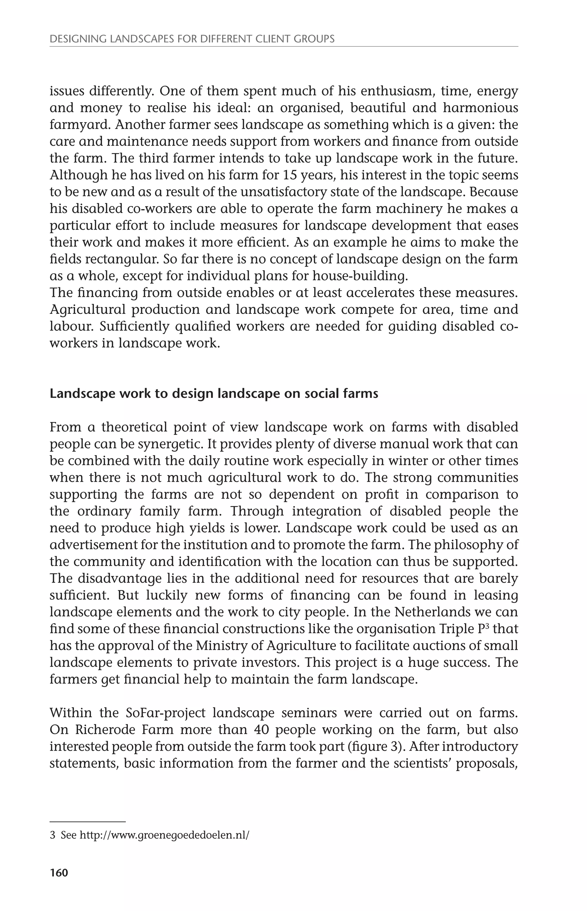 Designing landscapes for different client groups 
issues differently. One of them spent much of his enthusiasm, time, energy 
and money to realise his ideal: an organised, beautiful and harmonious 
farmyard. Another farmer sees landscape as something which is a given: the 
care and maintenance needs support from workers and finance from outside 
the farm. The third farmer intends to take up landscape work in the future. 
Although he has lived on his farm for 15 years, his interest in the topic seems 
to be new and as a result of the unsatisfactory state of the landscape. Because 
his disabled co-workers are able to operate the farm machinery he makes a 
particular effort to include measures for landscape development that eases 
their work and makes it more efficient. As an example he aims to make the 
fields rectangular. So far there is no concept of landscape design on the farm 
as a whole, except for individual plans for house-building. 
The financing from outside enables or at least accelerates these measures. 
Agricultural production and landscape work compete for area, time and 
labour. Sufficiently qualified workers are needed for guiding disabled co-workers 
160 
in landscape work. 
Landscape work to design landscape on social farms 
From a theoretical point of view landscape work on farms with disabled 
people can be synergetic. It provides plenty of diverse manual work that can 
be combined with the daily routine work especially in winter or other times 
when there is not much agricultural work to do. The strong communities 
supporting the farms are not so dependent on profit in comparison to 
the ordinary family farm. Through integration of disabled people the 
need to produce high yields is lower. Landscape work could be used as an 
advertisement for the institution and to promote the farm. The philosophy of 
the community and identification with the location can thus be supported. 
The disadvantage lies in the additional need for resources that are barely 
sufficient. But luckily new forms of financing can be found in leasing 
landscape elements and the work to city people. In the Netherlands we can 
find some of these financial constructions like the organisation Triple P3 that 
has the approval of the Ministry of Agriculture to facilitate auctions of small 
landscape elements to private investors. This project is a huge success. The 
farmers get financial help to maintain the farm landscape. 
Within the SoFar-project landscape seminars were carried out on farms. 
On Richerode Farm more than 40 people working on the farm, but also 
interested people from outside the farm took part (figure 3). After introductory 
statements, basic information from the farmer and the scientists’ proposals, 
3 See http://www.groenegoededoelen.nl/ 
 