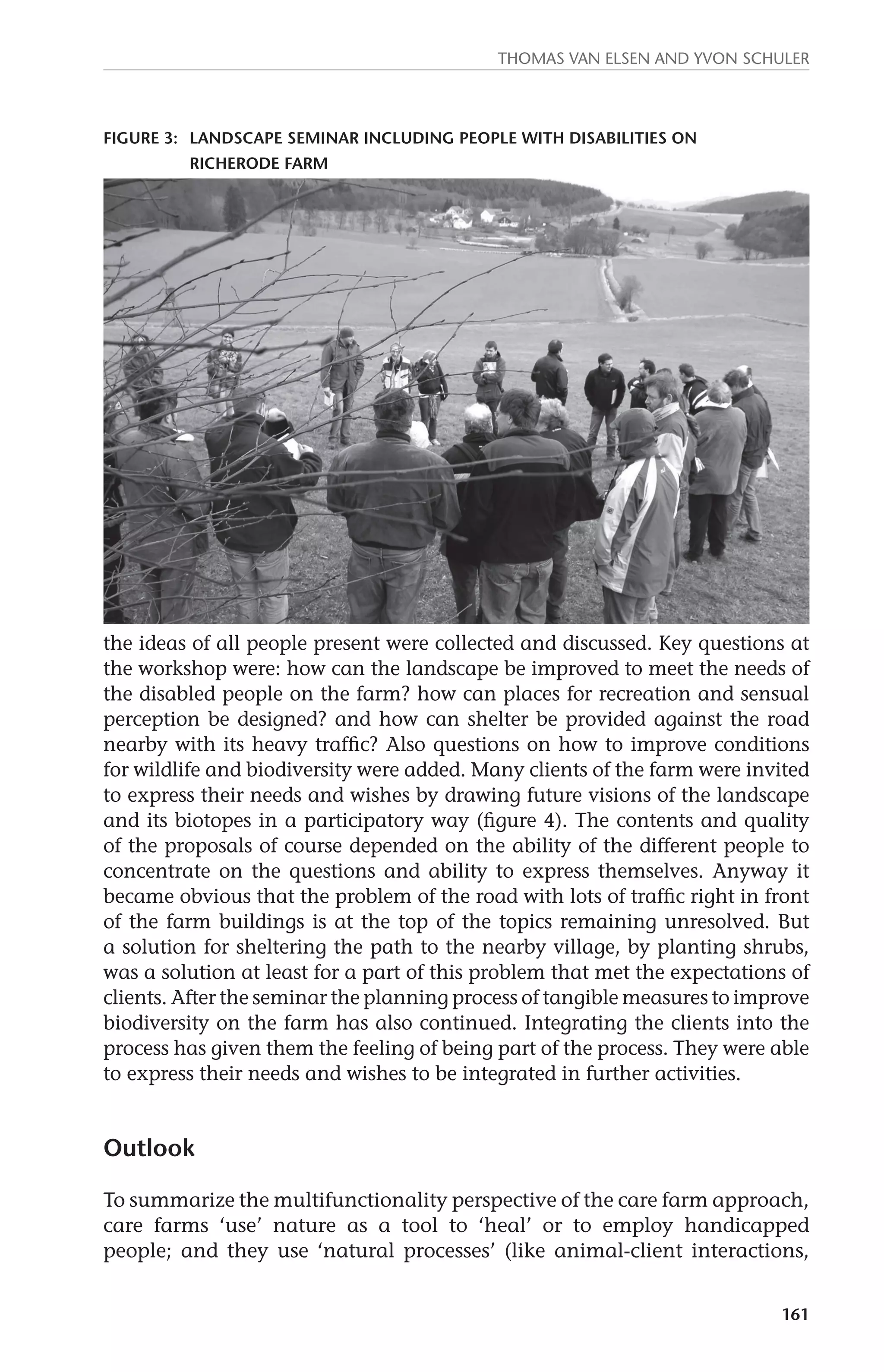 Thomas van Elsen and Yvon Schuler 
161 
Figure 3: landscape seminar including people with disabilities on 
richerode farm 
the ideas of all people present were collected and discussed. Key questions at 
the workshop were: how can the landscape be improved to meet the needs of 
the disabled people on the farm? how can places for recreation and sensual 
perception be designed? and how can shelter be provided against the road 
nearby with its heavy traffic? Also questions on how to improve conditions 
for wildlife and biodiversity were added. Many clients of the farm were invited 
to express their needs and wishes by drawing future visions of the landscape 
and its biotopes in a participatory way (figure 4). The contents and quality 
of the proposals of course depended on the ability of the different people to 
concentrate on the questions and ability to express themselves. Anyway it 
became obvious that the problem of the road with lots of traffic right in front 
of the farm buildings is at the top of the topics remaining unresolved. But 
a solution for sheltering the path to the nearby village, by planting shrubs, 
was a solution at least for a part of this problem that met the expectations of 
clients. After the seminar the planning process of tangible measures to improve 
biodiversity on the farm has also continued. Integrating the clients into the 
process has given them the feeling of being part of the process. They were able 
to express their needs and wishes to be integrated in further activities. 
Outlook 
To summarize the multifunctionality perspective of the care farm approach, 
care farms ‘use’ nature as a tool to ‘heal’ or to employ handicapped 
people; and they use ‘natural processes’ (like animal-client interactions, 
 