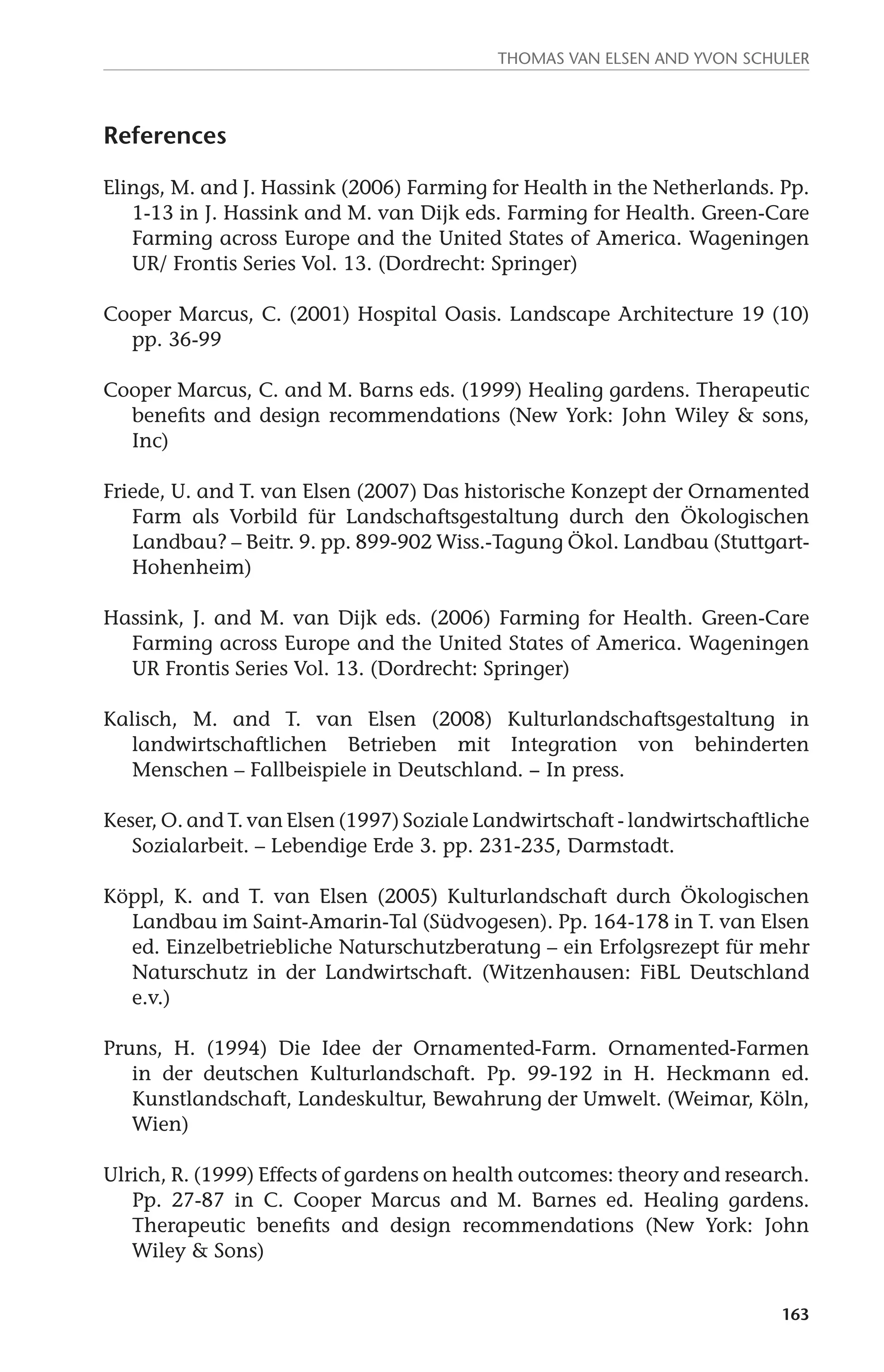 Thomas van Elsen and Yvon Schuler 
163 
References 
Elings, M. and J. Hassink (2006) Farming for Health in the Netherlands. Pp. 
1-13 in J. Hassink and M. van Dijk eds. Farming for Health. Green-Care 
Farming across Europe and the United States of America. Wageningen 
UR/ Frontis Series Vol. 13. (Dordrecht: Springer) 
Cooper Marcus, C. (2001) Hospital Oasis. Landscape Architecture 19 (10) 
pp. 36-99 
Cooper Marcus, C. and M. Barns eds. (1999) Healing gardens. Therapeutic 
benefits and design recommendations (New York: John Wiley & sons, 
Inc) 
Friede, U. and T. van Elsen (2007) Das historische Konzept der Ornamented 
Farm als Vorbild für Landschaftsgestaltung durch den Ökologischen 
Landbau? – Beitr. 9. pp. 899-902 Wiss.-Tagung Ökol. Landbau (Stuttgart- 
Hohenheim) 
Hassink, J. and M. van Dijk eds. (2006) Farming for Health. Green-Care 
Farming across Europe and the United States of America. Wageningen 
UR Frontis Series Vol. 13. (Dordrecht: Springer) 
Kalisch, M. and T. van Elsen (2008) Kulturlandschaftsgestaltung in 
landwirtschaftlichen Betrieben mit Integration von behinderten 
Menschen – Fallbeispiele in Deutschland. − In press. 
Keser, O. and T. van Elsen (1997) Soziale Landwirtschaft - landwirtschaftliche 
Sozialarbeit. – Lebendige Erde 3. pp. 231-235, Darmstadt. 
Köppl, K. and T. van Elsen (2005) Kulturlandschaft durch Ökologischen 
Landbau im Saint-Amarin-Tal (Südvogesen). Pp. 164-178 in T. van Elsen 
ed. Einzelbetriebliche Naturschutzberatung – ein Erfolgsrezept für mehr 
Naturschutz in der Landwirtschaft. (Witzenhausen: FiBL Deutschland 
e.v.) 
Pruns, H. (1994) Die Idee der Ornamented-Farm. Ornamented-Farmen 
in der deutschen Kulturlandschaft. Pp. 99-192 in H. Heckmann ed. 
Kunstlandschaft, Landeskultur, Bewahrung der Umwelt. (Weimar, Köln, 
Wien) 
Ulrich, R. (1999) Effects of gardens on health outcomes: theory and research. 
Pp. 27-87 in C. Cooper Marcus and M. Barnes ed. Healing gardens. 
Therapeutic benefits and design recommendations (New York: John 
Wiley & Sons) 
 