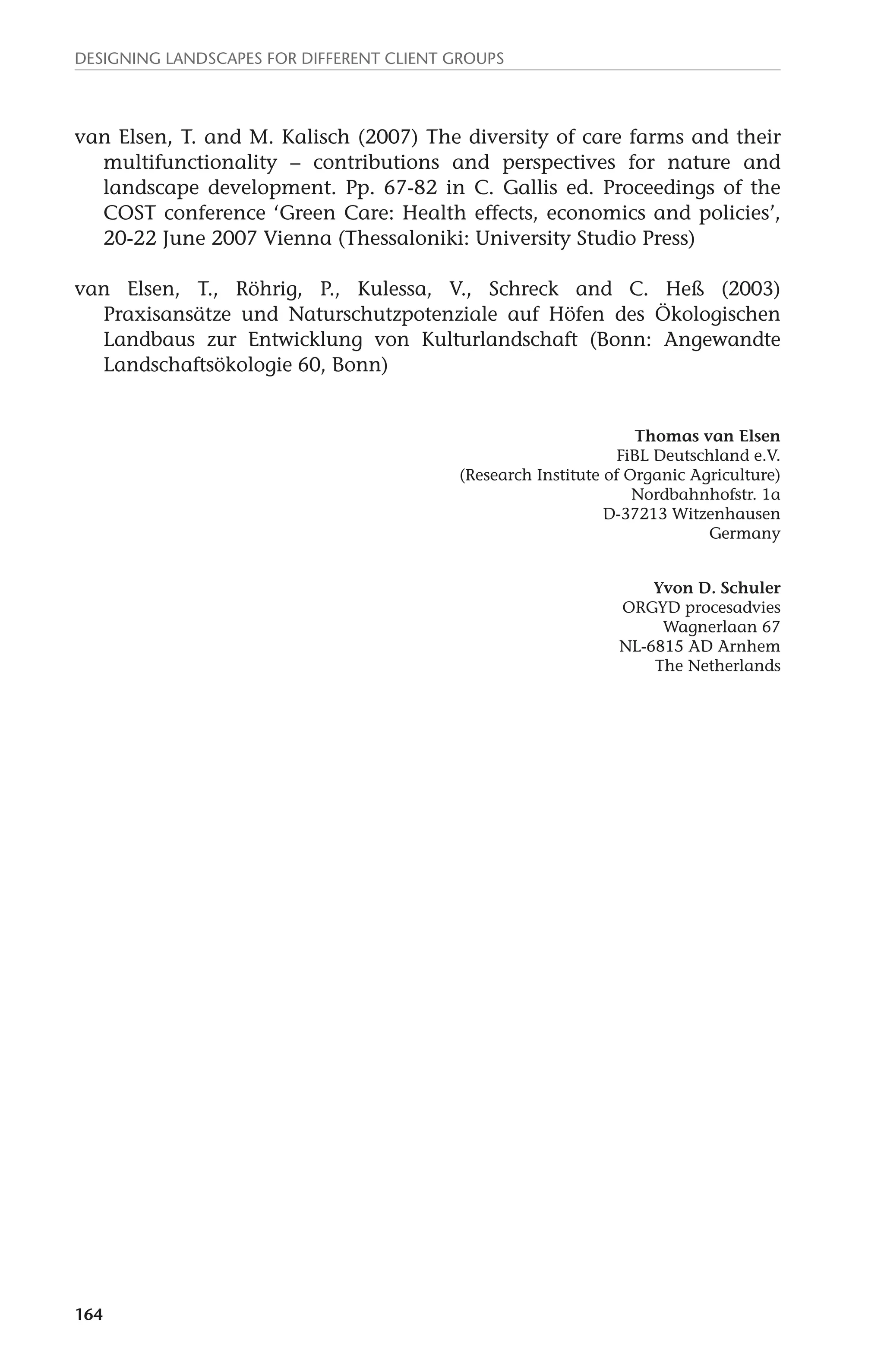 Designing landscapes for different client groups 
van Elsen, T. and M. Kalisch (2007) The diversity of care farms and their 
164 
multifunctionality – contributions and perspectives for nature and 
landscape development. Pp. 67-82 in C. Gallis ed. Proceedings of the 
COST conference ‘Green Care: Health effects, economics and policies’, 
20-22 June 2007 Vienna (Thessaloniki: University Studio Press) 
van Elsen, T., Röhrig, P., Kulessa, V., Schreck and C. Heß (2003) 
Praxisansätze und Naturschutzpotenziale auf Höfen des Ökologischen 
Landbaus zur Entwicklung von Kulturlandschaft (Bonn: Angewandte 
Landschaftsökologie 60, Bonn) 
Thomas van Elsen 
FiBL Deutschland e.V. 
(Research Institute of Organic Agriculture) 
Nordbahnhofstr. 1a 
D-37213 Witzenhausen 
Germany 
Yvon D. Schuler 
ORGYD procesadvies 
Wagnerlaan 67 
NL-6815 AD Arnhem 
The Netherlands 
 
