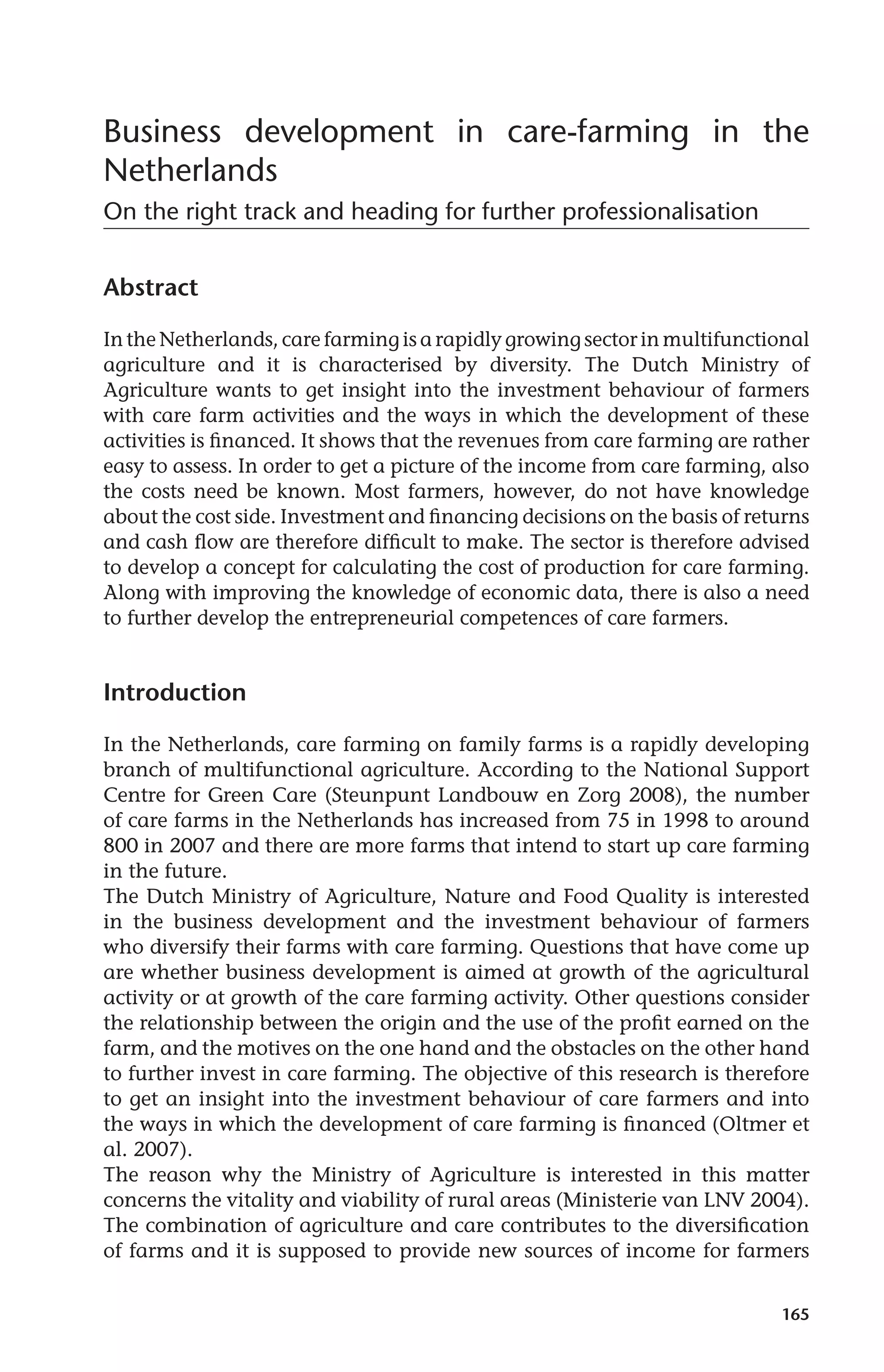 Business development in care-farming in the 
Netherlands 
On the right track and heading for further professionalisation 
165 
Abstract 
In the Netherlands, care farming is a rapidly growing sector in multifunctional 
agriculture and it is characterised by diversity. The Dutch Ministry of 
Agriculture wants to get insight into the investment behaviour of farmers 
with care farm activities and the ways in which the development of these 
activities is financed. It shows that the revenues from care farming are rather 
easy to assess. In order to get a picture of the income from care farming, also 
the costs need be known. Most farmers, however, do not have knowledge 
about the cost side. Investment and financing decisions on the basis of returns 
and cash flow are therefore difficult to make. The sector is therefore advised 
to develop a concept for calculating the cost of production for care farming. 
Along with improving the knowledge of economic data, there is also a need 
to further develop the entrepreneurial competences of care farmers. 
Introduction 
In the Netherlands, care farming on family farms is a rapidly developing 
branch of multifunctional agriculture. According to the National Support 
Centre for Green Care (Steunpunt Landbouw en Zorg 2008), the number 
of care farms in the Netherlands has increased from 75 in 1998 to around 
800 in 2007 and there are more farms that intend to start up care farming 
in the future. 
The Dutch Ministry of Agriculture, Nature and Food Quality is interested 
in the business development and the investment behaviour of farmers 
who diversify their farms with care farming. Questions that have come up 
are whether business development is aimed at growth of the agricultural 
activity or at growth of the care farming activity. Other questions consider 
the relationship between the origin and the use of the profit earned on the 
farm, and the motives on the one hand and the obstacles on the other hand 
to further invest in care farming. The objective of this research is therefore 
to get an insight into the investment behaviour of care farmers and into 
the ways in which the development of care farming is financed (Oltmer et 
al. 2007). 
The reason why the Ministry of Agriculture is interested in this matter 
concerns the vitality and viability of rural areas (Ministerie van LNV 2004). 
The combination of agriculture and care contributes to the diversification 
of farms and it is supposed to provide new sources of income for farmers 
 