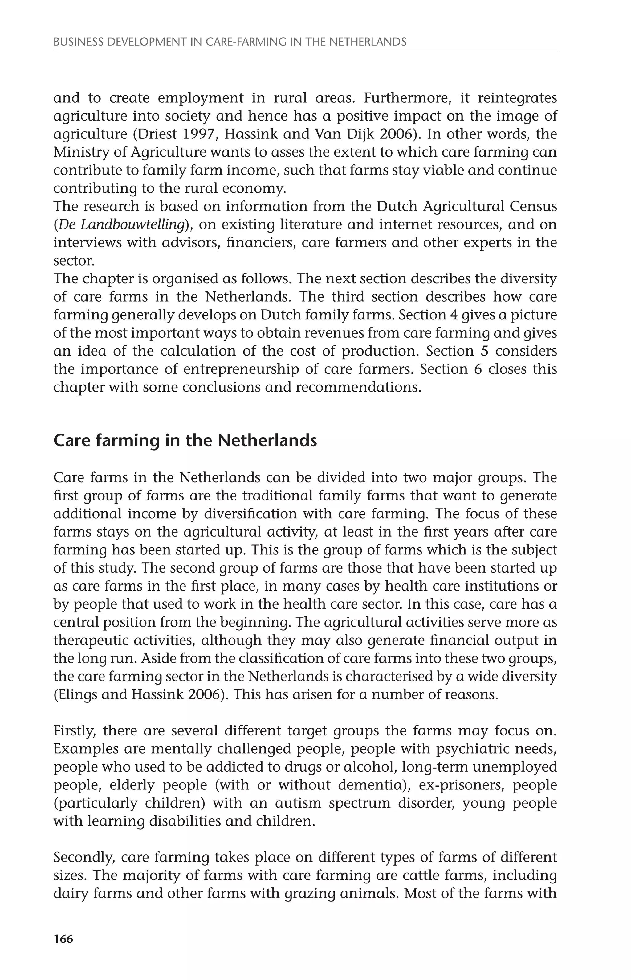 Business development in care-farming in the Netherlands 
and to create employment in rural areas. Furthermore, it reintegrates 
agriculture into society and hence has a positive impact on the image of 
agriculture (Driest 1997, Hassink and Van Dijk 2006). In other words, the 
Ministry of Agriculture wants to asses the extent to which care farming can 
contribute to family farm income, such that farms stay viable and continue 
contributing to the rural economy. 
The research is based on information from the Dutch Agricultural Census 
(De Landbouwtelling), on existing literature and internet resources, and on 
interviews with advisors, financiers, care farmers and other experts in the 
sector. 
The chapter is organised as follows. The next section describes the diversity 
of care farms in the Netherlands. The third section describes how care 
farming generally develops on Dutch family farms. Section 4 gives a picture 
of the most important ways to obtain revenues from care farming and gives 
an idea of the calculation of the cost of production. Section 5 considers 
the importance of entrepreneurship of care farmers. Section 6 closes this 
chapter with some conclusions and recommendations. 
Care farming in the Netherlands 
Care farms in the Netherlands can be divided into two major groups. The 
first group of farms are the traditional family farms that want to generate 
additional income by diversification with care farming. The focus of these 
farms stays on the agricultural activity, at least in the first years after care 
farming has been started up. This is the group of farms which is the subject 
of this study. The second group of farms are those that have been started up 
as care farms in the first place, in many cases by health care institutions or 
by people that used to work in the health care sector. In this case, care has a 
central position from the beginning. The agricultural activities serve more as 
therapeutic activities, although they may also generate financial output in 
the long run. Aside from the classification of care farms into these two groups, 
the care farming sector in the Netherlands is characterised by a wide diversity 
(Elings and Hassink 2006). This has arisen for a number of reasons. 
Firstly, there are several different target groups the farms may focus on. 
Examples are mentally challenged people, people with psychiatric needs, 
people who used to be addicted to drugs or alcohol, long-term unemployed 
people, elderly people (with or without dementia), ex-prisoners, people 
(particularly children) with an autism spectrum disorder, young people 
with learning disabilities and children. 
Secondly, care farming takes place on different types of farms of different 
sizes. The majority of farms with care farming are cattle farms, including 
dairy farms and other farms with grazing animals. Most of the farms with 
166 
 