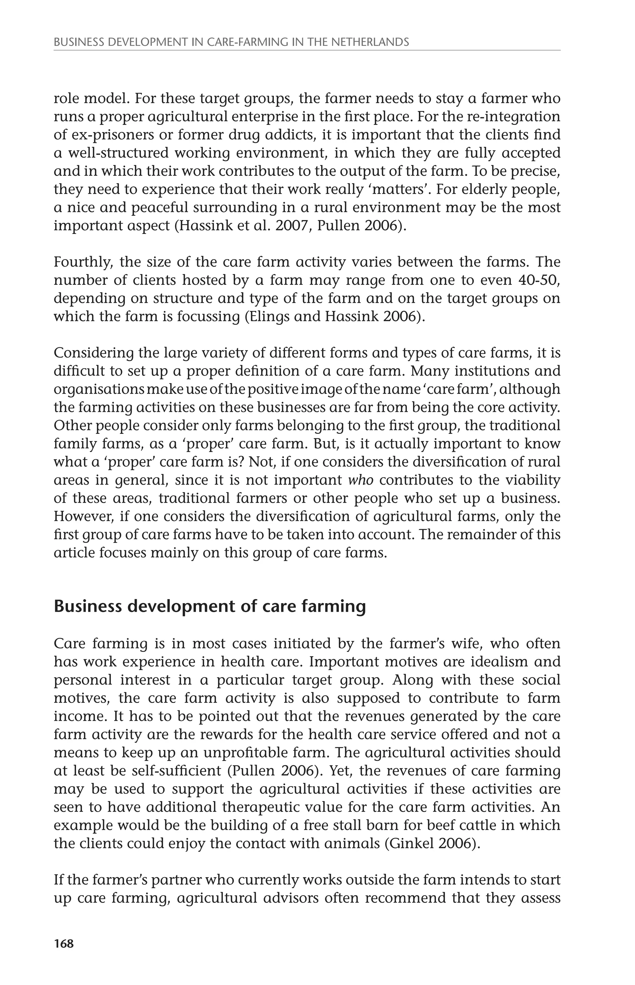 Business development in care-farming in the Netherlands 
role model. For these target groups, the farmer needs to stay a farmer who 
runs a proper agricultural enterprise in the first place. For the re-integration 
of ex-prisoners or former drug addicts, it is important that the clients find 
a well-structured working environment, in which they are fully accepted 
and in which their work contributes to the output of the farm. To be precise, 
they need to experience that their work really ‘matters’. For elderly people, 
a nice and peaceful surrounding in a rural environment may be the most 
important aspect (Hassink et al. 2007, Pullen 2006). 
Fourthly, the size of the care farm activity varies between the farms. The 
number of clients hosted by a farm may range from one to even 40-50, 
depending on structure and type of the farm and on the target groups on 
which the farm is focussing (Elings and Hassink 2006). 
Considering the large variety of different forms and types of care farms, it is 
difficult to set up a proper definition of a care farm. Many institutions and 
organisations make use of the positive image of the name ‘care farm’, although 
the farming activities on these businesses are far from being the core activity. 
Other people consider only farms belonging to the first group, the traditional 
family farms, as a ‘proper’ care farm. But, is it actually important to know 
what a ‘proper’ care farm is? Not, if one considers the diversification of rural 
areas in general, since it is not important who contributes to the viability 
of these areas, traditional farmers or other people who set up a business. 
However, if one considers the diversification of agricultural farms, only the 
first group of care farms have to be taken into account. The remainder of this 
article focuses mainly on this group of care farms. 
Business development of care farming 
Care farming is in most cases initiated by the farmer’s wife, who often 
has work experience in health care. Important motives are idealism and 
personal interest in a particular target group. Along with these social 
motives, the care farm activity is also supposed to contribute to farm 
income. It has to be pointed out that the revenues generated by the care 
farm activity are the rewards for the health care service offered and not a 
means to keep up an unprofitable farm. The agricultural activities should 
at least be self-sufficient (Pullen 2006). Yet, the revenues of care farming 
may be used to support the agricultural activities if these activities are 
seen to have additional therapeutic value for the care farm activities. An 
example would be the building of a free stall barn for beef cattle in which 
the clients could enjoy the contact with animals (Ginkel 2006). 
If the farmer’s partner who currently works outside the farm intends to start 
up care farming, agricultural advisors often recommend that they assess 
168 
 