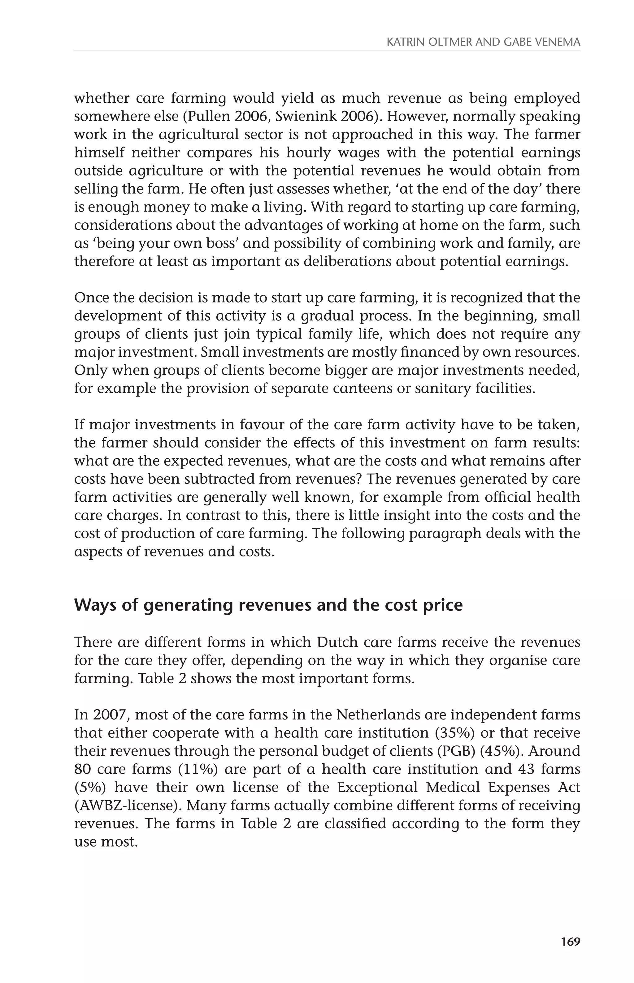 Katrin Oltmer and Gabe Venema 
whether care farming would yield as much revenue as being employed 
somewhere else (Pullen 2006, Swienink 2006). However, normally speaking 
work in the agricultural sector is not approached in this way. The farmer 
himself neither compares his hourly wages with the potential earnings 
outside agriculture or with the potential revenues he would obtain from 
selling the farm. He often just assesses whether, ‘at the end of the day’ there 
is enough money to make a living. With regard to starting up care farming, 
considerations about the advantages of working at home on the farm, such 
as ‘being your own boss’ and possibility of combining work and family, are 
therefore at least as important as deliberations about potential earnings. 
Once the decision is made to start up care farming, it is recognized that the 
development of this activity is a gradual process. In the beginning, small 
groups of clients just join typical family life, which does not require any 
major investment. Small investments are mostly financed by own resources. 
Only when groups of clients become bigger are major investments needed, 
for example the provision of separate canteens or sanitary facilities. 
If major investments in favour of the care farm activity have to be taken, 
the farmer should consider the effects of this investment on farm results: 
what are the expected revenues, what are the costs and what remains after 
costs have been subtracted from revenues? The revenues generated by care 
farm activities are generally well known, for example from official health 
care charges. In contrast to this, there is little insight into the costs and the 
cost of production of care farming. The following paragraph deals with the 
aspects of revenues and costs. 
169 
Ways of generating revenues and the cost price 
There are different forms in which Dutch care farms receive the revenues 
for the care they offer, depending on the way in which they organise care 
farming. Table 2 shows the most important forms. 
In 2007, most of the care farms in the Netherlands are independent farms 
that either cooperate with a health care institution (35%) or that receive 
their revenues through the personal budget of clients (PGB) (45%). Around 
80 care farms (11%) are part of a health care institution and 43 farms 
(5%) have their own license of the Exceptional Medical Expenses Act 
(AWBZ-license). Many farms actually combine different forms of receiving 
revenues. The farms in Table 2 are classified according to the form they 
use most. 
 