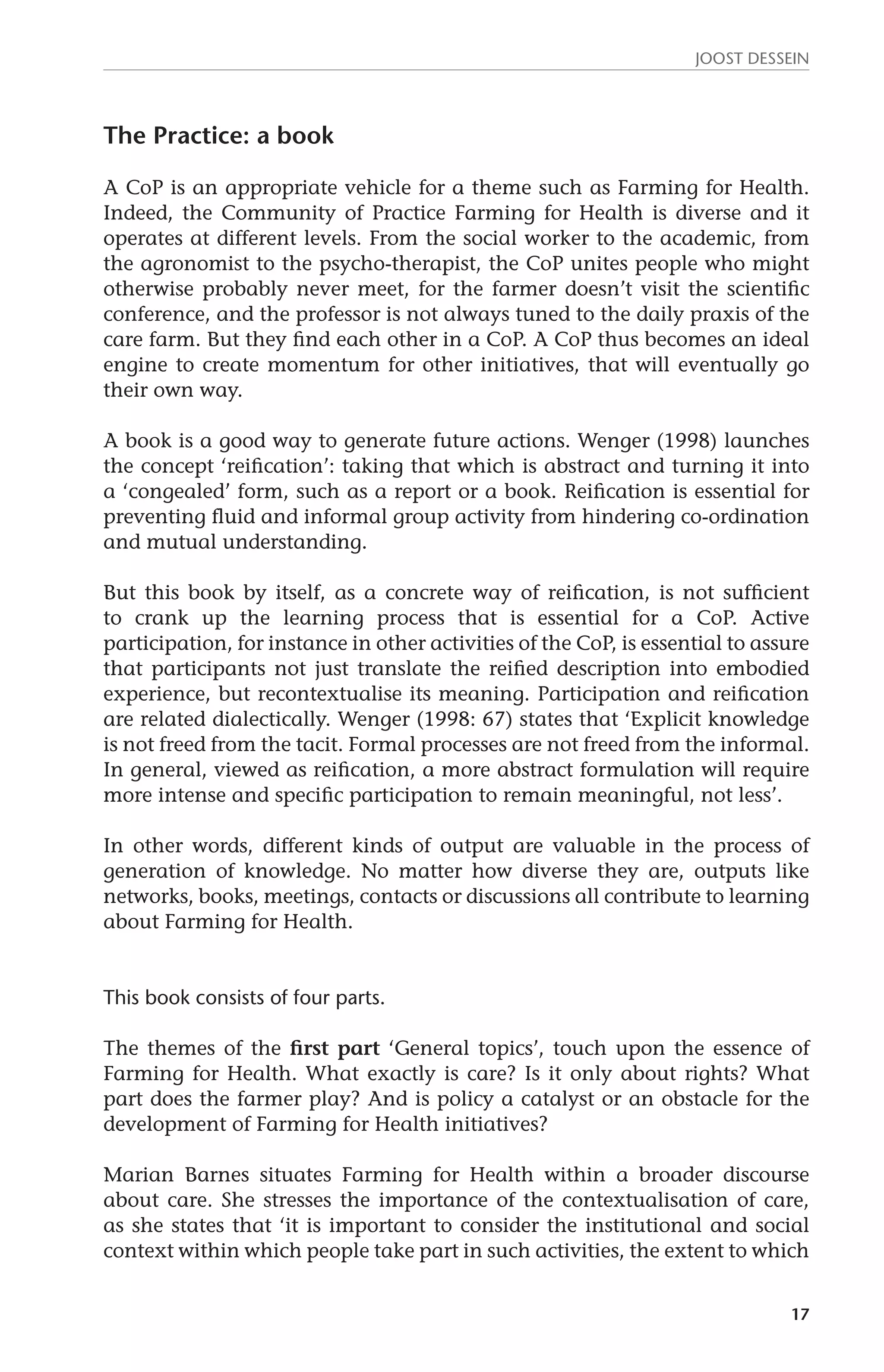 JOOST DESSEIN 
17 
The Practice: a book 
A CoP is an appropriate vehicle for a theme such as Farming for Health. 
Indeed, the Community of Practice Farming for Health is diverse and it 
operates at different levels. From the social worker to the academic, from 
the agronomist to the psycho-therapist, the CoP unites people who might 
otherwise probably never meet, for the farmer doesn’t visit the scientific 
conference, and the professor is not always tuned to the daily praxis of the 
care farm. But they find each other in a CoP. A CoP thus becomes an ideal 
engine to create momentum for other initiatives, that will eventually go 
their own way. 
A book is a good way to generate future actions. Wenger (1998) launches 
the concept ‘reification’: taking that which is abstract and turning it into 
a ‘congealed’ form, such as a report or a book. Reification is essential for 
preventing fluid and informal group activity from hindering co-ordination 
and mutual understanding. 
But this book by itself, as a concrete way of reification, is not sufficient 
to crank up the learning process that is essential for a CoP. Active 
participation, for instance in other activities of the CoP, is essential to assure 
that participants not just translate the reified description into embodied 
experience, but recontextualise its meaning. Participation and reification 
are related dialectically. Wenger (1998: 67) states that ‘Explicit knowledge 
is not freed from the tacit. Formal processes are not freed from the informal. 
In general, viewed as reification, a more abstract formulation will require 
more intense and specific participation to remain meaningful, not less’. 
In other words, different kinds of output are valuable in the process of 
generation of knowledge. No matter how diverse they are, outputs like 
networks, books, meetings, contacts or discussions all contribute to learning 
about Farming for Health. 
This book consists of four parts. 
The themes of the first part ‘General topics’, touch upon the essence of 
Farming for Health. What exactly is care? Is it only about rights? What 
part does the farmer play? And is policy a catalyst or an obstacle for the 
development of Farming for Health initiatives? 
Marian Barnes situates Farming for Health within a broader discourse 
about care. She stresses the importance of the contextualisation of care, 
as she states that ‘it is important to consider the institutional and social 
context within which people take part in such activities, the extent to which 
 