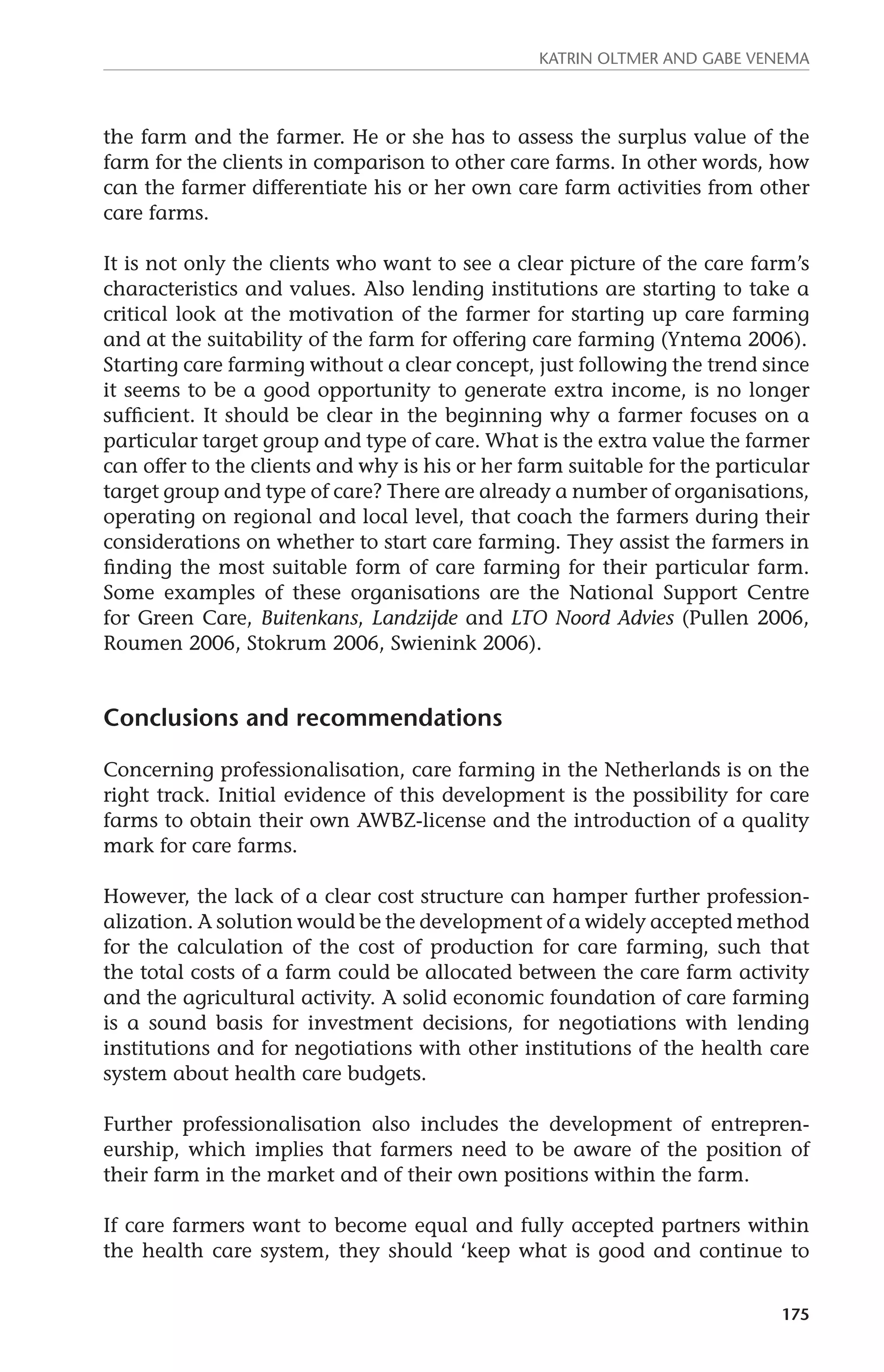 Katrin Oltmer and Gabe Venema 
the farm and the farmer. He or she has to assess the surplus value of the 
farm for the clients in comparison to other care farms. In other words, how 
can the farmer differentiate his or her own care farm activities from other 
care farms. 
It is not only the clients who want to see a clear picture of the care farm’s 
characteristics and values. Also lending institutions are starting to take a 
critical look at the motivation of the farmer for starting up care farming 
and at the suitability of the farm for offering care farming (Yntema 2006). 
Starting care farming without a clear concept, just following the trend since 
it seems to be a good opportunity to generate extra income, is no longer 
sufficient. It should be clear in the beginning why a farmer focuses on a 
particular target group and type of care. What is the extra value the farmer 
can offer to the clients and why is his or her farm suitable for the particular 
target group and type of care? There are already a number of organisations, 
operating on regional and local level, that coach the farmers during their 
considerations on whether to start care farming. They assist the farmers in 
finding the most suitable form of care farming for their particular farm. 
Some examples of these organisations are the National Support Centre 
for Green Care, Buitenkans, Landzijde and LTO Noord Advies (Pullen 2006, 
Roumen 2006, Stokrum 2006, Swienink 2006). 
175 
Conclusions and recommendations 
Concerning professionalisation, care farming in the Netherlands is on the 
right track. Initial evidence of this development is the possibility for care 
farms to obtain their own AWBZ-license and the introduction of a quality 
mark for care farms. 
However, the lack of a clear cost structure can hamper further profession­alization. 
A solution would be the development of a widely accepted method 
for the calculation of the cost of production for care farming, such that 
the total costs of a farm could be allocated between the care farm activity 
and the agricultural activity. A solid economic foundation of care farming 
is a sound basis for investment decisions, for negotiations with lending 
institutions and for negotiations with other institutions of the health care 
system about health care budgets. 
Further professionalisation also includes the development of entrepren-eurship, 
which implies that farmers need to be aware of the position of 
their farm in the market and of their own positions within the farm. 
If care farmers want to become equal and fully accepted partners within 
the health care system, they should ‘keep what is good and continue to 
 