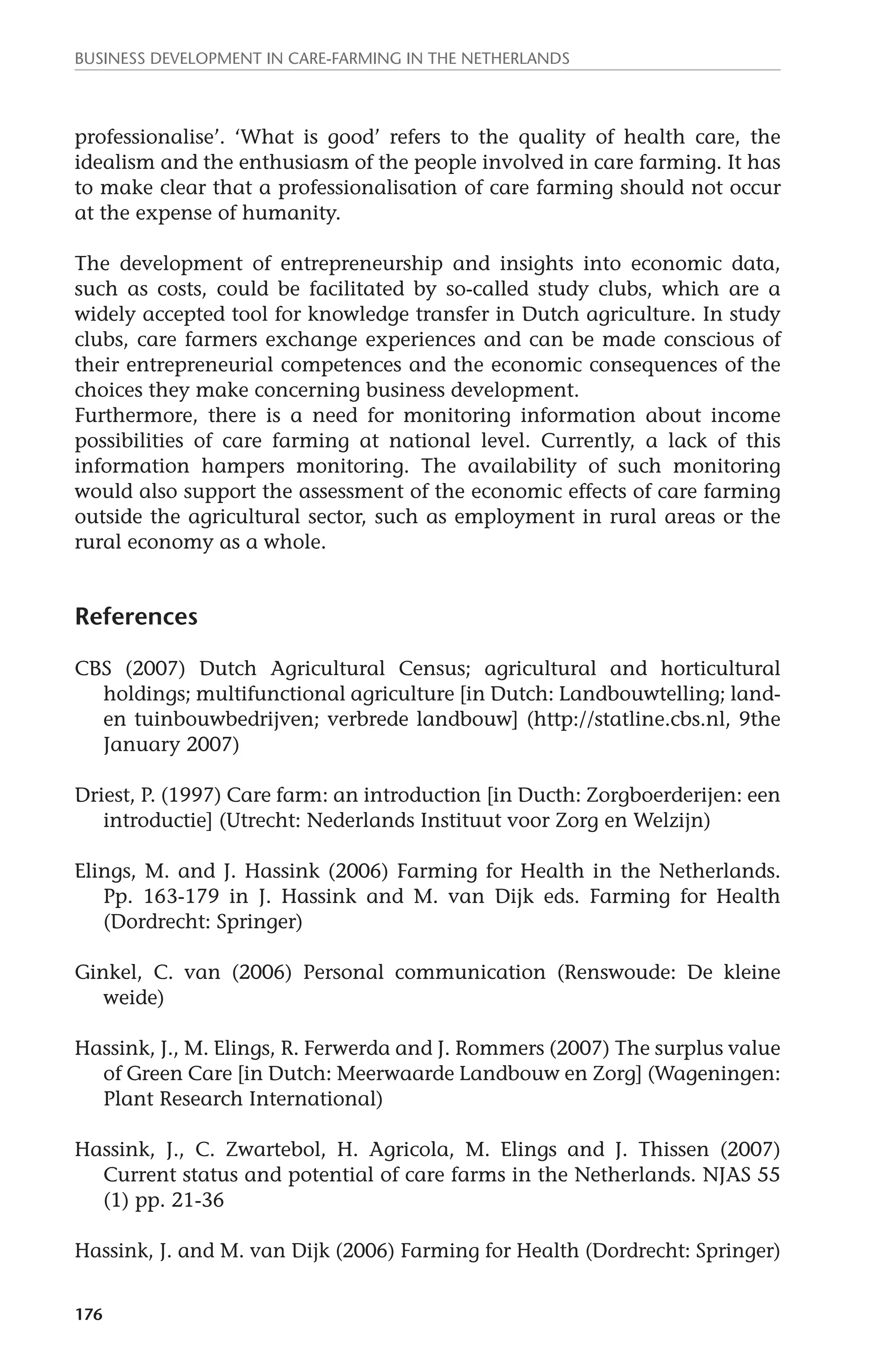 Business development in care-farming in the Netherlands 
professionalise’. ‘What is good’ refers to the quality of health care, the 
idealism and the enthusiasm of the people involved in care farming. It has 
to make clear that a professionalisation of care farming should not occur 
at the expense of humanity. 
The development of entrepreneurship and insights into economic data, 
such as costs, could be facilitated by so-called study clubs, which are a 
widely accepted tool for knowledge transfer in Dutch agriculture. In study 
clubs, care farmers exchange experiences and can be made conscious of 
their entrepreneurial competences and the economic consequences of the 
choices they make concerning business development. 
Furthermore, there is a need for monitoring information about income 
possibilities of care farming at national level. Currently, a lack of this 
information hampers monitoring. The availability of such monitoring 
would also support the assessment of the economic effects of care farming 
outside the agricultural sector, such as employment in rural areas or the 
rural economy as a whole. 
References 
CBS (2007) Dutch Agricultural Census; agricultural and horticultural 
176 
holdings; multifunctional agriculture [in Dutch: Landbouwtelling; land-en 
tuinbouwbedrijven; verbrede landbouw] (http://statline.cbs.nl, 9the 
January 2007) 
Driest, P. (1997) Care farm: an introduction [in Ducth: Zorgboerderijen: een 
introductie] (Utrecht: Nederlands Instituut voor Zorg en Welzijn) 
Elings, M. and J. Hassink (2006) Farming for Health in the Netherlands. 
Pp. 163-179 in J. Hassink and M. van Dijk eds. Farming for Health 
(Dordrecht: Springer) 
Ginkel, C. van (2006) Personal communication (Renswoude: De kleine 
weide) 
Hassink, J., M. Elings, R. Ferwerda and J. Rommers (2007) The surplus value 
of Green Care [in Dutch: Meerwaarde Landbouw en Zorg] (Wageningen: 
Plant Research International) 
Hassink, J., C. Zwartebol, H. Agricola, M. Elings and J. Thissen (2007) 
Current status and potential of care farms in the Netherlands. NJAS 55 
(1) pp. 21-36 
Hassink, J. and M. van Dijk (2006) Farming for Health (Dordrecht: Springer) 
 