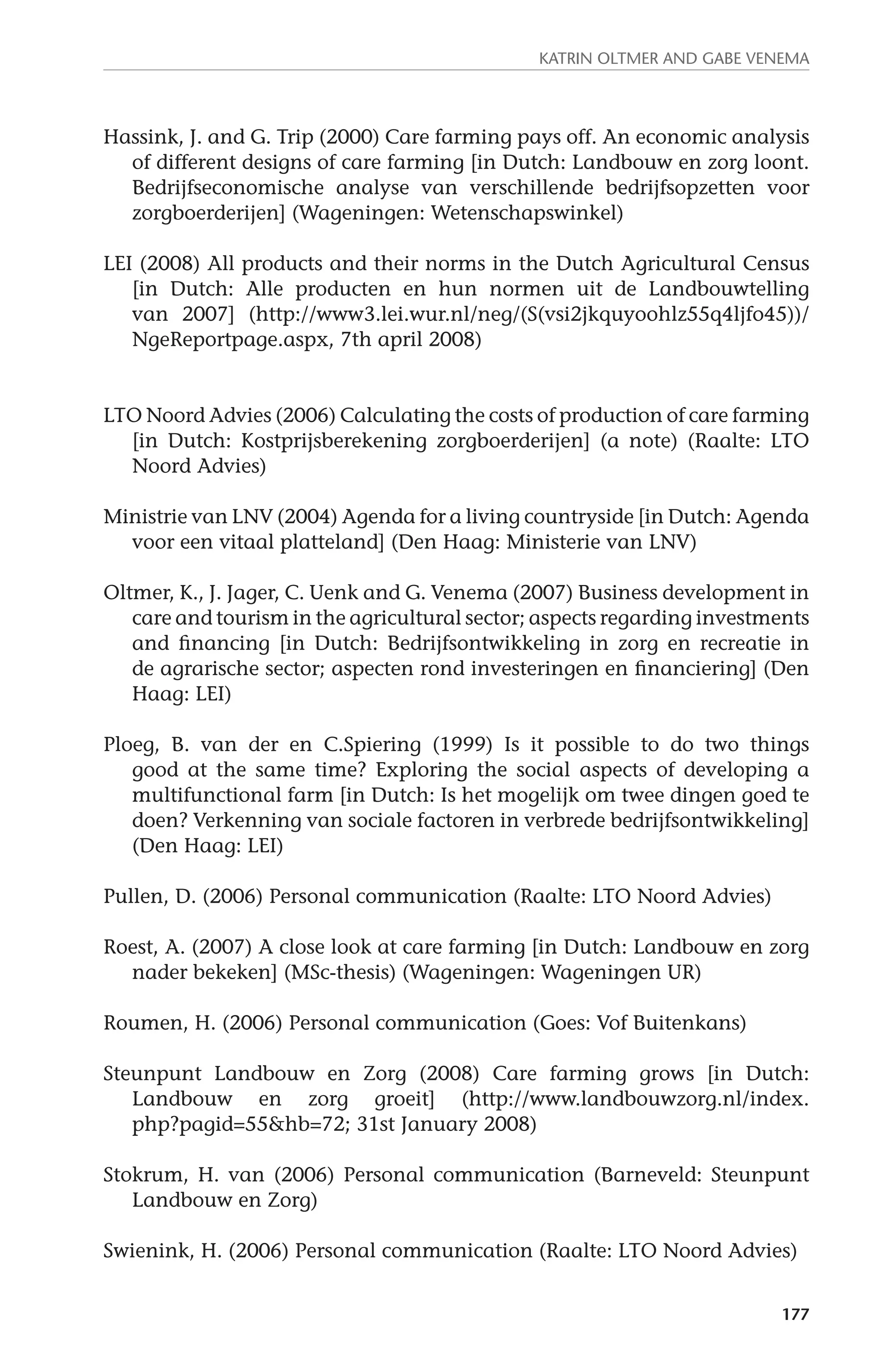 Katrin Oltmer and Gabe Venema 
Hassink, J. and G. Trip (2000) Care farming pays off. An economic analysis 
of different designs of care farming [in Dutch: Landbouw en zorg loont. 
Bedrijfseconomische analyse van verschillende bedrijfsopzetten voor 
zorgboerderijen] (Wageningen: Wetenschapswinkel) 
LEI (2008) All products and their norms in the Dutch Agricultural Census 
[in Dutch: Alle producten en hun normen uit de Landbouwtelling 
van 2007] (http://www3.lei.wur.nl/neg/(S(vsi2jkquyoohlz55q4ljfo45))/ 
NgeReportpage.aspx, 7th april 2008) 
LTO Noord Advies (2006) Calculating the costs of production of care farming 
[in Dutch: Kostprijsberekening zorgboerderijen] (a note) (Raalte: LTO 
Noord Advies) 
Ministrie van LNV (2004) Agenda for a living countryside [in Dutch: Agenda 
177 
voor een vitaal platteland] (Den Haag: Ministerie van LNV) 
Oltmer, K., J. Jager, C. Uenk and G. Venema (2007) Business development in 
care and tourism in the agricultural sector; aspects regarding investments 
and financing [in Dutch: Bedrijfsontwikkeling in zorg en recreatie in 
de agrarische sector; aspecten rond investeringen en financiering] (Den 
Haag: LEI) 
Ploeg, B. van der en C.Spiering (1999) Is it possible to do two things 
good at the same time? Exploring the social aspects of developing a 
multifunctional farm [in Dutch: Is het mogelijk om twee dingen goed te 
doen? Verkenning van sociale factoren in verbrede bedrijfsontwikkeling] 
(Den Haag: LEI) 
Pullen, D. (2006) Personal communication (Raalte: LTO Noord Advies) 
Roest, A. (2007) A close look at care farming [in Dutch: Landbouw en zorg 
nader bekeken] (MSc-thesis) (Wageningen: Wageningen UR) 
Roumen, H. (2006) Personal communication (Goes: Vof Buitenkans) 
Steunpunt Landbouw en Zorg (2008) Care farming grows [in Dutch: 
Landbouw en zorg groeit] (http://www.landbouwzorg.nl/index. 
php?pagid=55&hb=72; 31st January 2008) 
Stokrum, H. van (2006) Personal communication (Barneveld: Steunpunt 
Landbouw en Zorg) 
Swienink, H. (2006) Personal communication (Raalte: LTO Noord Advies) 
 