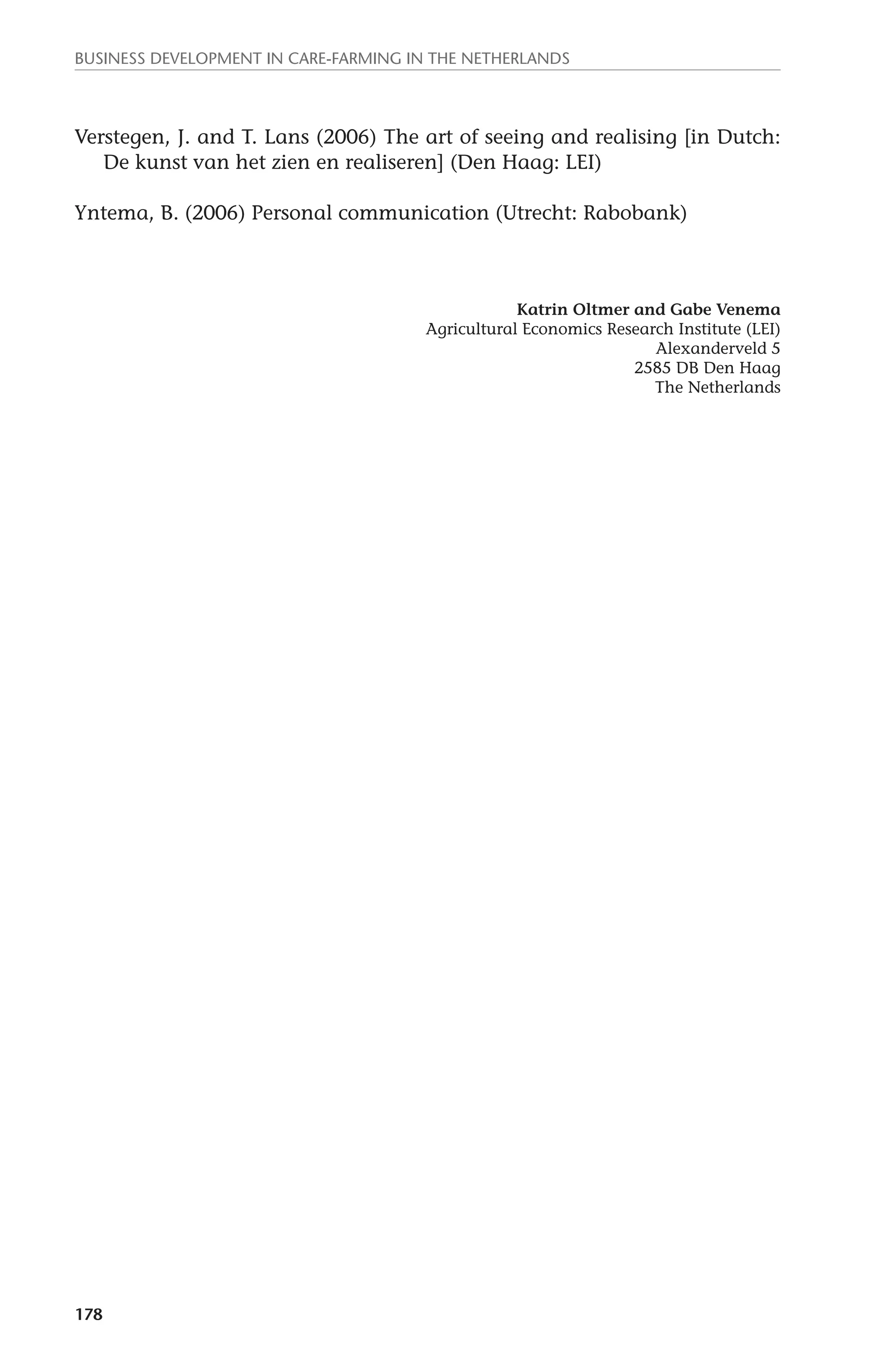 Business development in care-farming in the Netherlands 
Verstegen, J. and T. Lans (2006) The art of seeing and realising [in Dutch: 
178 
De kunst van het zien en realiseren] (Den Haag: LEI) 
Yntema, B. (2006) Personal communication (Utrecht: Rabobank) 
Katrin Oltmer and Gabe Venema 
Agricultural Economics Research Institute (LEI) 
Alexanderveld 5 
2585 DB Den Haag 
The Netherlands 
 
