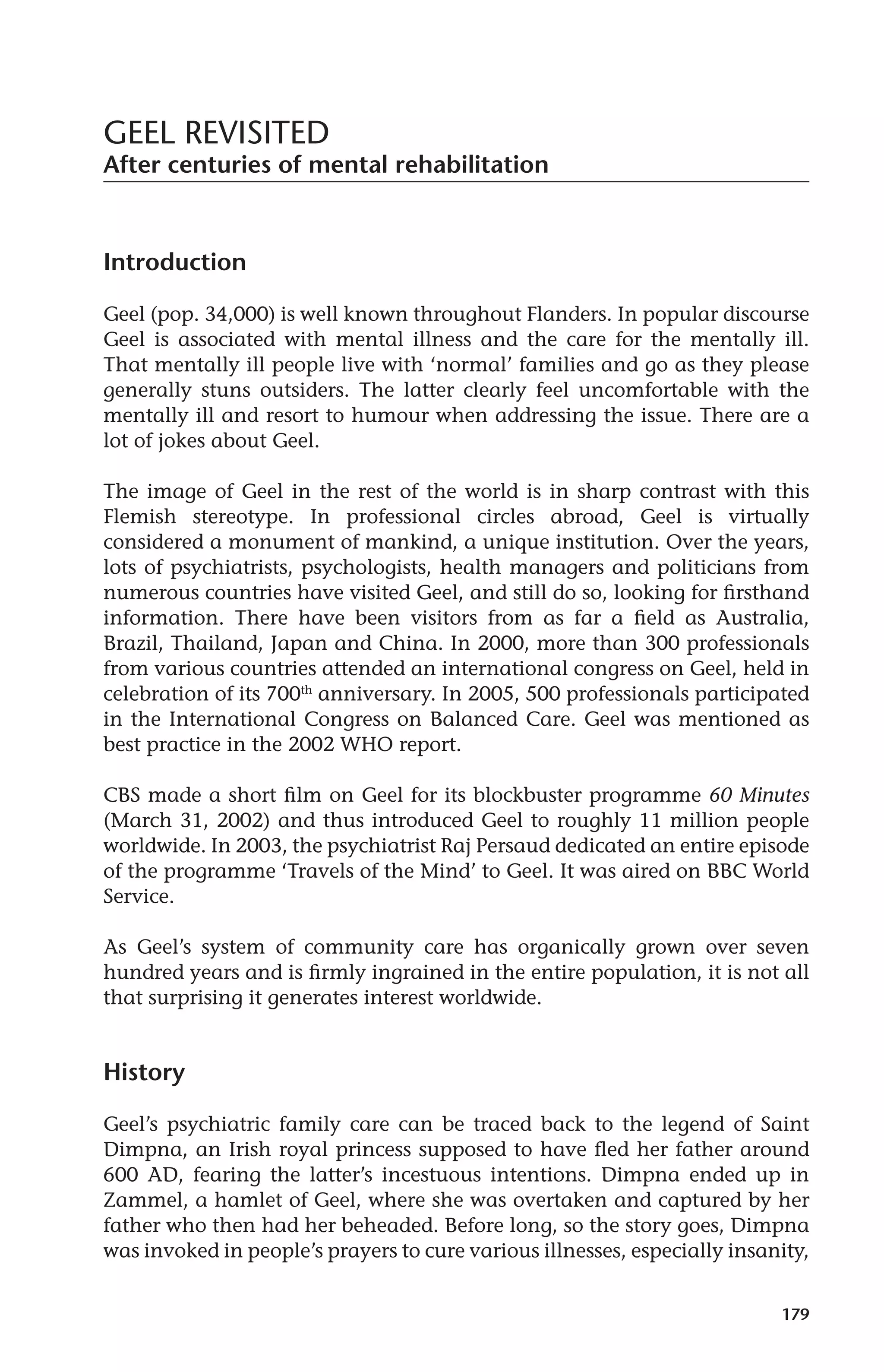 179 
GEEL REVISITED 
After centuries of mental rehabilitation 
Introduction 
Geel (pop. 34,000) is well known throughout Flanders. In popular discourse 
Geel is associated with mental illness and the care for the mentally ill. 
That mentally ill people live with ‘normal’ families and go as they please 
generally stuns outsiders. The latter clearly feel uncomfortable with the 
mentally ill and resort to humour when addressing the issue. There are a 
lot of jokes about Geel. 
The image of Geel in the rest of the world is in sharp contrast with this 
Flemish stereotype. In professional circles abroad, Geel is virtually 
considered a monument of mankind, a unique institution. Over the years, 
lots of psychiatrists, psychologists, health managers and politicians from 
numerous countries have visited Geel, and still do so, looking for firsthand 
information. There have been visitors from as far a field as Australia, 
Brazil, Thailand, Japan and China. In 2000, more than 300 professionals 
from various countries attended an international congress on Geel, held in 
celebration of its 700th anniversary. In 2005, 500 professionals participated 
in the International Congress on Balanced Care. Geel was mentioned as 
best practice in the 2002 WHO report. 
CBS made a short film on Geel for its blockbuster programme 60 Minutes 
(March 31, 2002) and thus introduced Geel to roughly 11 million people 
worldwide. In 2003, the psychiatrist Raj Persaud dedicated an entire episode 
of the programme ‘Travels of the Mind’ to Geel. It was aired on BBC World 
Service. 
As Geel’s system of community care has organically grown over seven 
hundred years and is firmly ingrained in the entire population, it is not all 
that surprising it generates interest worldwide. 
History 
Geel’s psychiatric family care can be traced back to the legend of Saint 
Dimpna, an Irish royal princess supposed to have fled her father around 
600 AD, fearing the latter’s incestuous intentions. Dimpna ended up in 
Zammel, a hamlet of Geel, where she was overtaken and captured by her 
father who then had her beheaded. Before long, so the story goes, Dimpna 
was invoked in people’s prayers to cure various illnesses, especially insanity, 
 