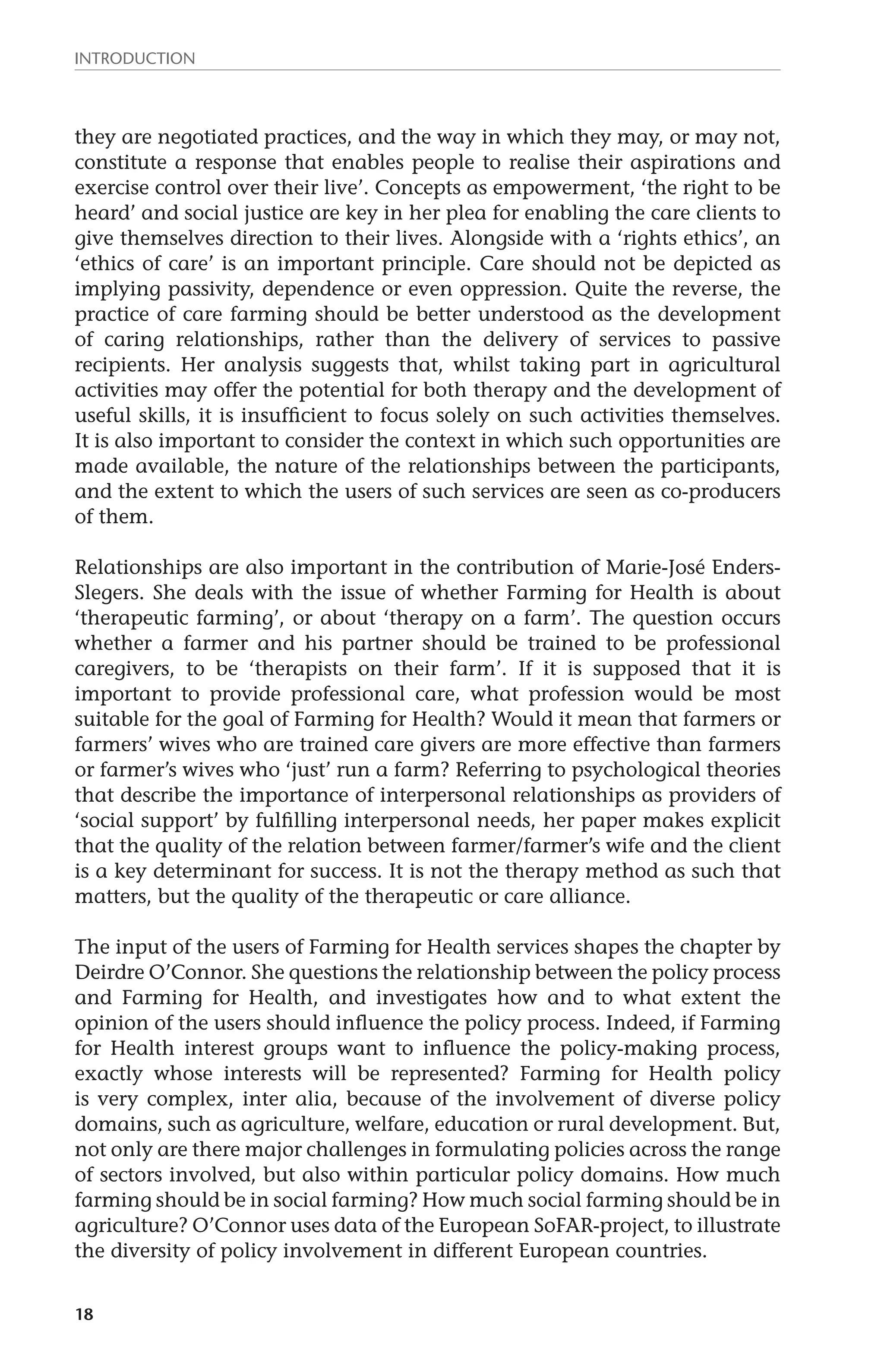 Introduction 
they are negotiated practices, and the way in which they may, or may not, 
constitute a response that enables people to realise their aspirations and 
exercise control over their live’. Concepts as empowerment, ‘the right to be 
heard’ and social justice are key in her plea for enabling the care clients to 
give themselves direction to their lives. Alongside with a ‘rights ethics’, an 
‘ethics of care’ is an important principle. Care should not be depicted as 
implying passivity, dependence or even oppression. Quite the reverse, the 
practice of care farming should be better understood as the development 
of caring relationships, rather than the delivery of services to passive 
recipients. Her analysis suggests that, whilst taking part in agricultural 
activities may offer the potential for both therapy and the development of 
useful skills, it is insufficient to focus solely on such activities themselves. 
It is also important to consider the context in which such opportunities are 
made available, the nature of the relationships between the participants, 
and the extent to which the users of such services are seen as co-producers 
of them. 
Relationships are also important in the contribution of Marie-José Enders- 
Slegers. She deals with the issue of whether Farming for Health is about 
‘therapeutic farming’, or about ‘therapy on a farm’. The question occurs 
whether a farmer and his partner should be trained to be professional 
caregivers, to be ‘therapists on their farm’. If it is supposed that it is 
important to provide professional care, what profession would be most 
suitable for the goal of Farming for Health? Would it mean that farmers or 
farmers’ wives who are trained care givers are more effective than farmers 
or farmer’s wives who ‘just’ run a farm? Referring to psychological theories 
that describe the importance of interpersonal relationships as providers of 
‘social support’ by fulfilling interpersonal needs, her paper makes explicit 
that the quality of the relation between farmer/farmer’s wife and the client 
is a key determinant for success. It is not the therapy method as such that 
matters, but the quality of the therapeutic or care alliance. 
The input of the users of Farming for Health services shapes the chapter by 
Deirdre O’Connor. She questions the relationship between the policy process 
and Farming for Health, and investigates how and to what extent the 
opinion of the users should influence the policy process. Indeed, if Farming 
for Health interest groups want to influence the policy-making process, 
exactly whose interests will be represented? Farming for Health policy 
is very complex, inter alia, because of the involvement of diverse policy 
domains, such as agriculture, welfare, education or rural development. But, 
not only are there major challenges in formulating policies across the range 
of sectors involved, but also within particular policy domains. How much 
farming should be in social farming? How much social farming should be in 
agriculture? O’Connor uses data of the European SoFAR-project, to illustrate 
the diversity of policy involvement in different European countries. 
18 
 