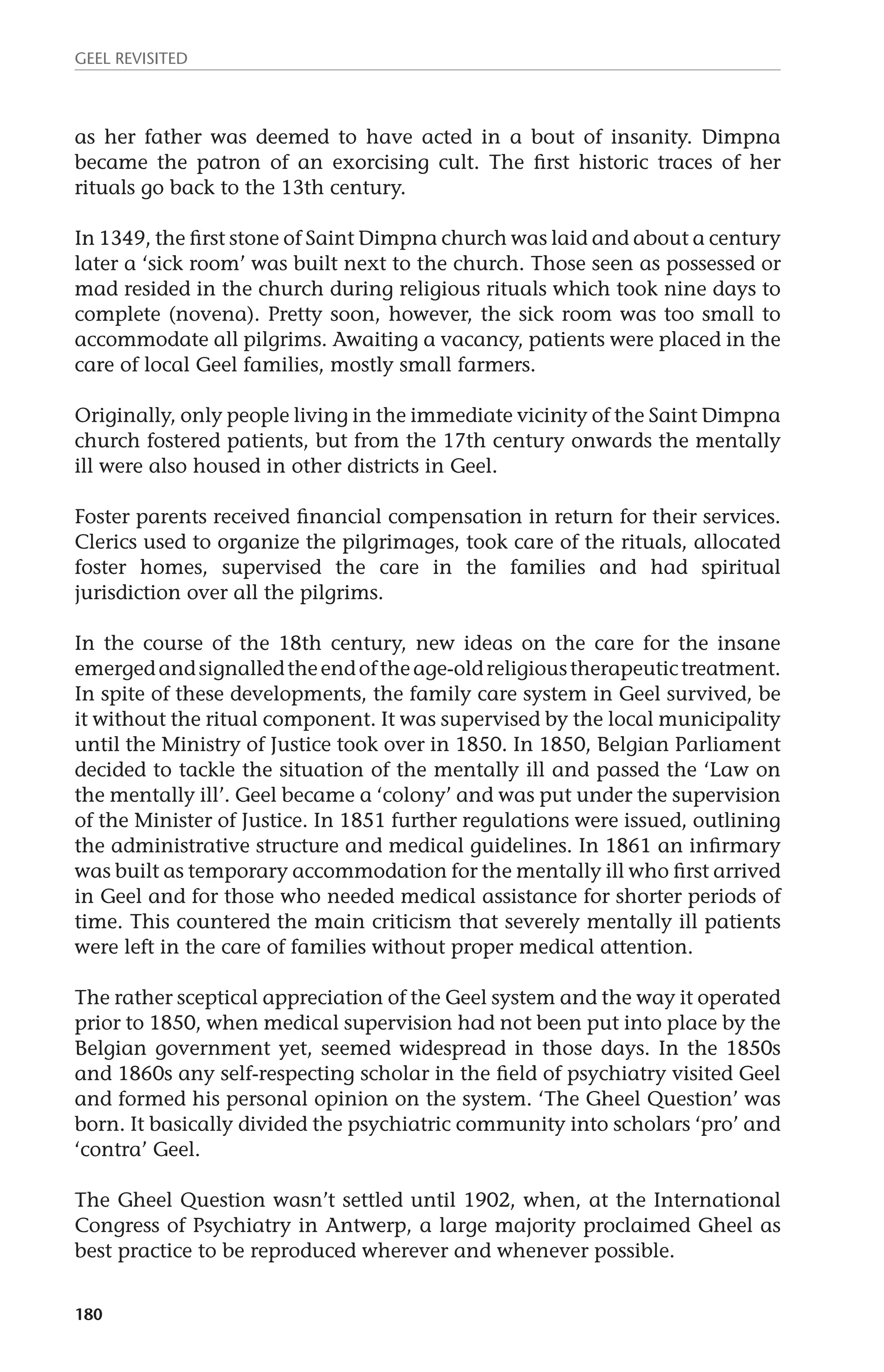 GEEL REVISITED 
as her father was deemed to have acted in a bout of insanity. Dimpna 
became the patron of an exorcising cult. The first historic traces of her 
rituals go back to the 13th century. 
In 1349, the first stone of Saint Dimpna church was laid and about a century 
later a ‘sick room’ was built next to the church. Those seen as possessed or 
mad resided in the church during religious rituals which took nine days to 
complete (novena). Pretty soon, however, the sick room was too small to 
accommodate all pilgrims. Awaiting a vacancy, patients were placed in the 
care of local Geel families, mostly small farmers. 
Originally, only people living in the immediate vicinity of the Saint Dimpna 
church fostered patients, but from the 17th century onwards the mentally 
ill were also housed in other districts in Geel. 
Foster parents received financial compensation in return for their services. 
Clerics used to organize the pilgrimages, took care of the rituals, allocated 
foster homes, supervised the care in the families and had spiritual 
jurisdiction over all the pilgrims. 
In the course of the 18th century, new ideas on the care for the insane 
emerged and signalled the end of the age-old religious therapeutic treatment. 
In spite of these developments, the family care system in Geel survived, be 
it without the ritual component. It was supervised by the local municipality 
until the Ministry of Justice took over in 1850. In 1850, Belgian Parliament 
decided to tackle the situation of the mentally ill and passed the ‘Law on 
the mentally ill’. Geel became a ‘colony’ and was put under the supervision 
of the Minister of Justice. In 1851 further regulations were issued, outlining 
the administrative structure and medical guidelines. In 1861 an infirmary 
was built as temporary accommodation for the mentally ill who first arrived 
in Geel and for those who needed medical assistance for shorter periods of 
time. This countered the main criticism that severely mentally ill patients 
were left in the care of families without proper medical attention. 
The rather sceptical appreciation of the Geel system and the way it operated 
prior to 1850, when medical supervision had not been put into place by the 
Belgian government yet, seemed widespread in those days. In the 1850s 
and 1860s any self-respecting scholar in the field of psychiatry visited Geel 
and formed his personal opinion on the system. ‘The Gheel Question’ was 
born. It basically divided the psychiatric community into scholars ‘pro’ and 
‘contra’ Geel. 
The Gheel Question wasn’t settled until 1902, when, at the International 
Congress of Psychiatry in Antwerp, a large majority proclaimed Gheel as 
best practice to be reproduced wherever and whenever possible. 
180 
 
