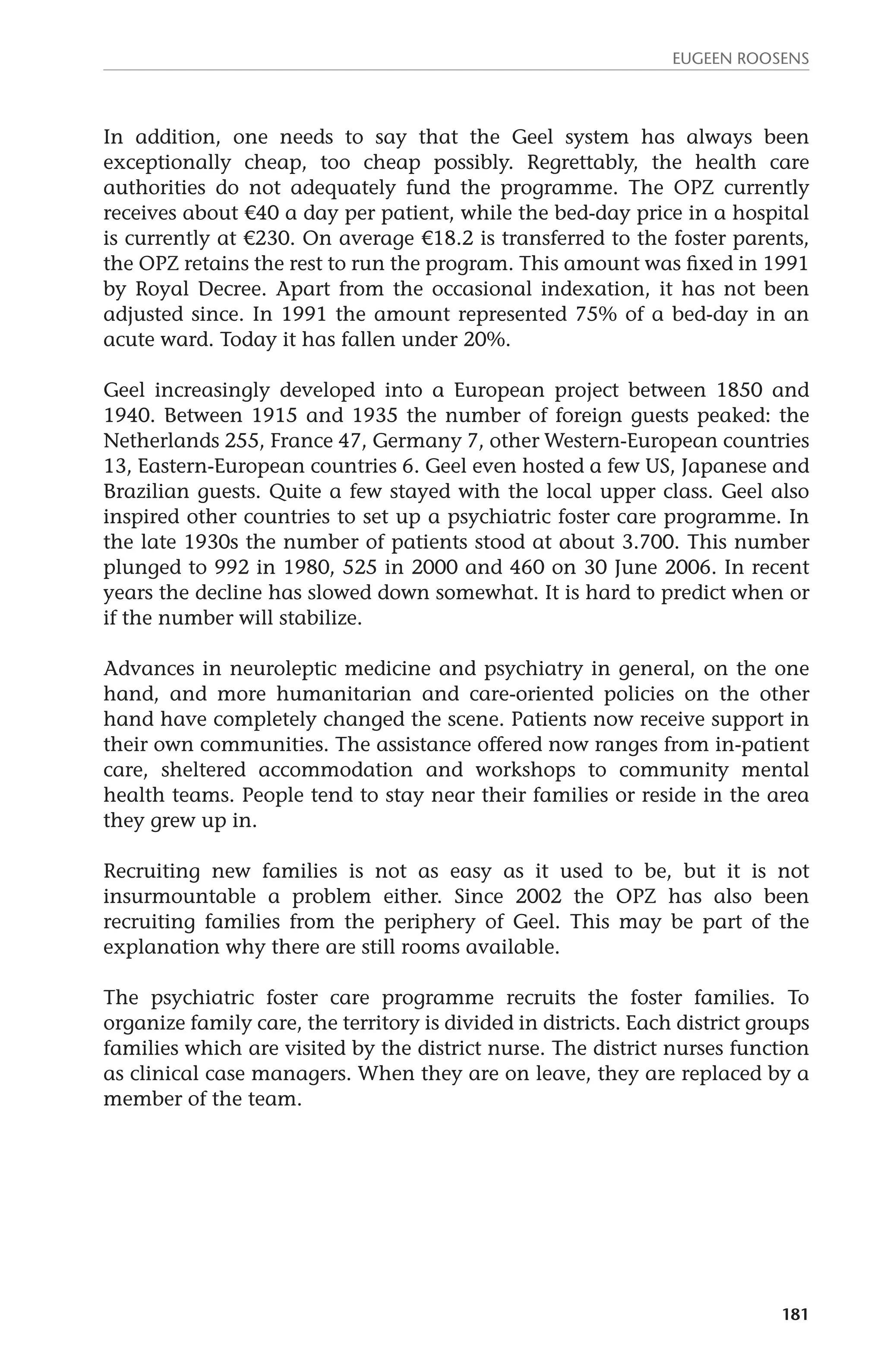 Eugeen Roosens 
In addition, one needs to say that the Geel system has always been 
exceptionally cheap, too cheap possibly. Regrettably, the health care 
authorities do not adequately fund the programme. The OPZ currently 
receives about €40 a day per patient, while the bed-day price in a hospital 
is currently at €230. On average €18.2 is transferred to the foster parents, 
the OPZ retains the rest to run the program. This amount was fixed in 1991 
by Royal Decree. Apart from the occasional indexation, it has not been 
adjusted since. In 1991 the amount represented 75% of a bed-day in an 
acute ward. Today it has fallen under 20%. 
Geel increasingly developed into a European project between 1850 and 
1940. Between 1915 and 1935 the number of foreign guests peaked: the 
Netherlands 255, France 47, Germany 7, other Western-European countries 
13, Eastern-European countries 6. Geel even hosted a few US, Japanese and 
Brazilian guests. Quite a few stayed with the local upper class. Geel also 
inspired other countries to set up a psychiatric foster care programme. In 
the late 1930s the number of patients stood at about 3.700. This number 
plunged to 992 in 1980, 525 in 2000 and 460 on 30 June 2006. In recent 
years the decline has slowed down somewhat. It is hard to predict when or 
if the number will stabilize. 
Advances in neuroleptic medicine and psychiatry in general, on the one 
hand, and more humanitarian and care-oriented policies on the other 
hand have completely changed the scene. Patients now receive support in 
their own communities. The assistance offered now ranges from in-patient 
care, sheltered accommodation and workshops to community mental 
health teams. People tend to stay near their families or reside in the area 
they grew up in. 
Recruiting new families is not as easy as it used to be, but it is not 
insurmountable a problem either. Since 2002 the OPZ has also been 
recruiting families from the periphery of Geel. This may be part of the 
explanation why there are still rooms available. 
The psychiatric foster care programme recruits the foster families. To 
organize family care, the territory is divided in districts. Each district groups 
families which are visited by the district nurse. The district nurses function 
as clinical case managers. When they are on leave, they are replaced by a 
member of the team. 
181 
 