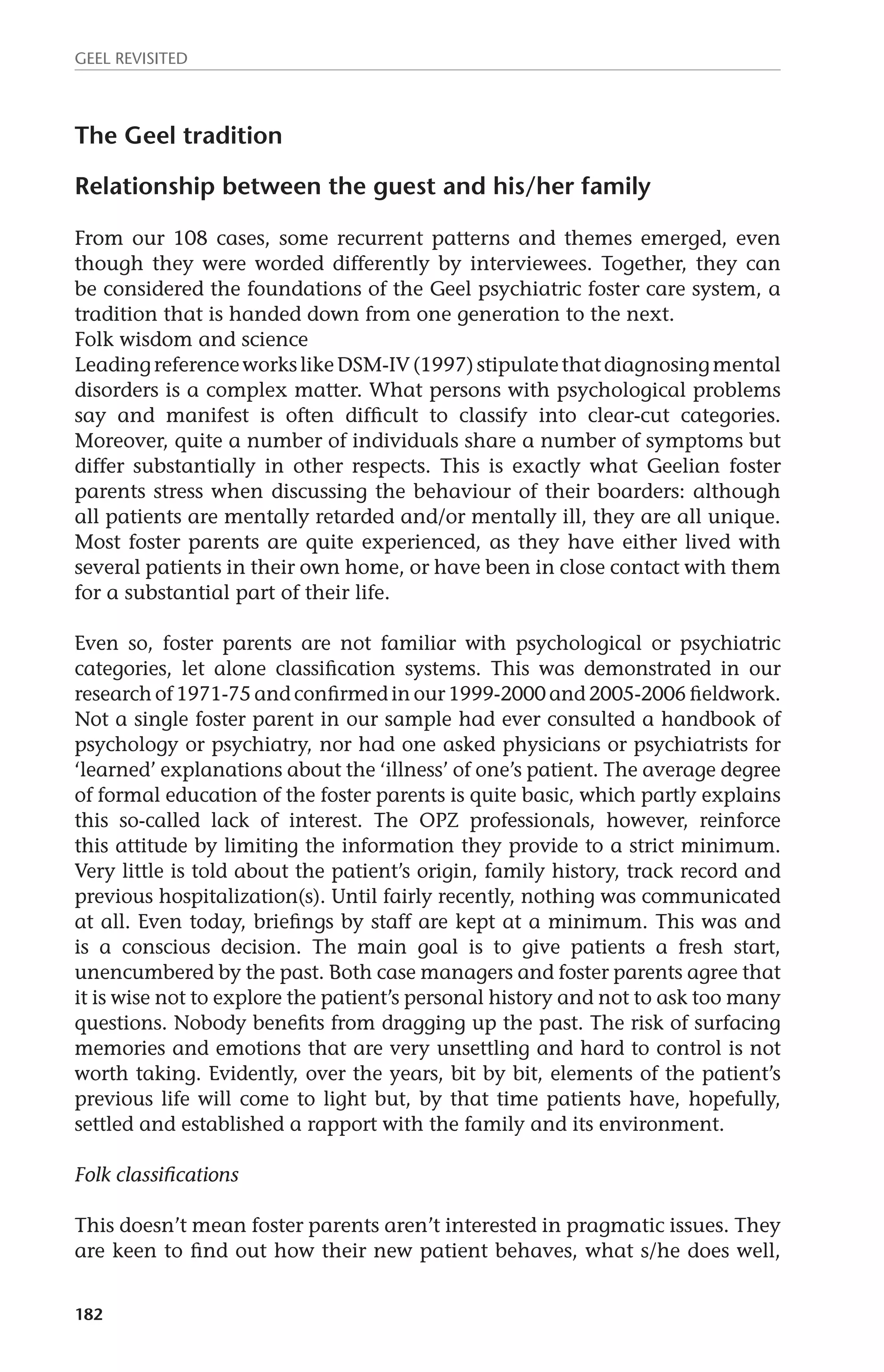 GEEL REVISITED 
The Geel tradition 
Relationship between the guest and his/her family 
From our 108 cases, some recurrent patterns and themes emerged, even 
though they were worded differently by interviewees. Together, they can 
be considered the foundations of the Geel psychiatric foster care system, a 
tradition that is handed down from one generation to the next. 
Folk wisdom and science 
Leading reference works like DSM-IV (1997) stipulate that diagnosing mental 
disorders is a complex matter. What persons with psychological problems 
say and manifest is often difficult to classify into clear-cut categories. 
Moreover, quite a number of individuals share a number of symptoms but 
differ substantially in other respects. This is exactly what Geelian foster 
parents stress when discussing the behaviour of their boarders: although 
all patients are mentally retarded and/or mentally ill, they are all unique. 
Most foster parents are quite experienced, as they have either lived with 
several patients in their own home, or have been in close contact with them 
for a substantial part of their life. 
Even so, foster parents are not familiar with psychological or psychiatric 
categories, let alone classification systems. This was demonstrated in our 
research of 1971-75 and confirmed in our 1999-2000 and 2005-2006 fieldwork. 
Not a single foster parent in our sample had ever consulted a handbook of 
psychology or psychiatry, nor had one asked physicians or psychiatrists for 
‘learned’ explanations about the ‘illness’ of one’s patient. The average degree 
of formal education of the foster parents is quite basic, which partly explains 
this so-called lack of interest. The OPZ professionals, however, reinforce 
this attitude by limiting the information they provide to a strict minimum. 
Very little is told about the patient’s origin, family history, track record and 
previous hospitalization(s). Until fairly recently, nothing was communicated 
at all. Even today, briefings by staff are kept at a minimum. This was and 
is a conscious decision. The main goal is to give patients a fresh start, 
unencumbered by the past. Both case managers and foster parents agree that 
it is wise not to explore the patient’s personal history and not to ask too many 
questions. Nobody benefits from dragging up the past. The risk of surfacing 
memories and emotions that are very unsettling and hard to control is not 
worth taking. Evidently, over the years, bit by bit, elements of the patient’s 
previous life will come to light but, by that time patients have, hopefully, 
settled and established a rapport with the family and its environment. 
Folk classifications 
This doesn’t mean foster parents aren’t interested in pragmatic issues. They 
are keen to find out how their new patient behaves, what s/he does well, 
182 
 