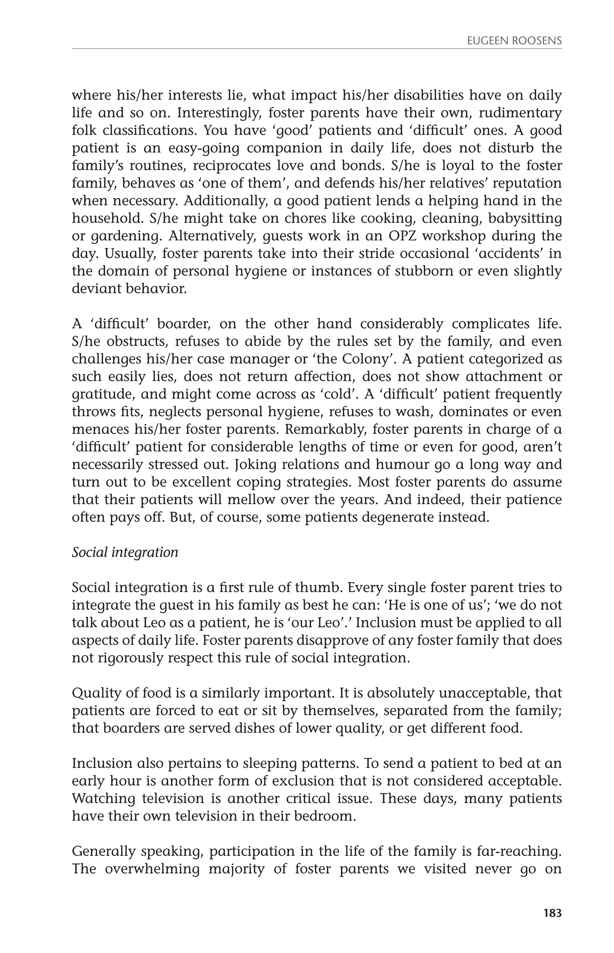 Eugeen Roosens 
where his/her interests lie, what impact his/her disabilities have on daily 
life and so on. Interestingly, foster parents have their own, rudimentary 
folk classifications. You have ‘good’ patients and ‘difficult’ ones. A good 
patient is an easy-going companion in daily life, does not disturb the 
family’s routines, reciprocates love and bonds. S/he is loyal to the foster 
family, behaves as ‘one of them’, and defends his/her relatives’ reputation 
when necessary. Additionally, a good patient lends a helping hand in the 
household. S/he might take on chores like cooking, cleaning, babysitting 
or gardening. Alternatively, guests work in an OPZ workshop during the 
day. Usually, foster parents take into their stride occasional ‘accidents’ in 
the domain of personal hygiene or instances of stubborn or even slightly 
deviant behavior. 
A ‘difficult’ boarder, on the other hand considerably complicates life. 
S/he obstructs, refuses to abide by the rules set by the family, and even 
challenges his/her case manager or ‘the Colony’. A patient categorized as 
such easily lies, does not return affection, does not show attachment or 
gratitude, and might come across as ‘cold’. A ‘difficult’ patient frequently 
throws fits, neglects personal hygiene, refuses to wash, dominates or even 
menaces his/her foster parents. Remarkably, foster parents in charge of a 
‘difficult’ patient for considerable lengths of time or even for good, aren’t 
necessarily stressed out. Joking relations and humour go a long way and 
turn out to be excellent coping strategies. Most foster parents do assume 
that their patients will mellow over the years. And indeed, their patience 
often pays off. But, of course, some patients degenerate instead. 
183 
Social integration 
Social integration is a first rule of thumb. Every single foster parent tries to 
integrate the guest in his family as best he can: ‘He is one of us’; ‘we do not 
talk about Leo as a patient, he is ‘our Leo’.’ Inclusion must be applied to all 
aspects of daily life. Foster parents disapprove of any foster family that does 
not rigorously respect this rule of social integration. 
Quality of food is a similarly important. It is absolutely unacceptable, that 
patients are forced to eat or sit by themselves, separated from the family; 
that boarders are served dishes of lower quality, or get different food. 
Inclusion also pertains to sleeping patterns. To send a patient to bed at an 
early hour is another form of exclusion that is not considered acceptable. 
Watching television is another critical issue. These days, many patients 
have their own television in their bedroom. 
Generally speaking, participation in the life of the family is far-reaching. 
The overwhelming majority of foster parents we visited never go on 
 