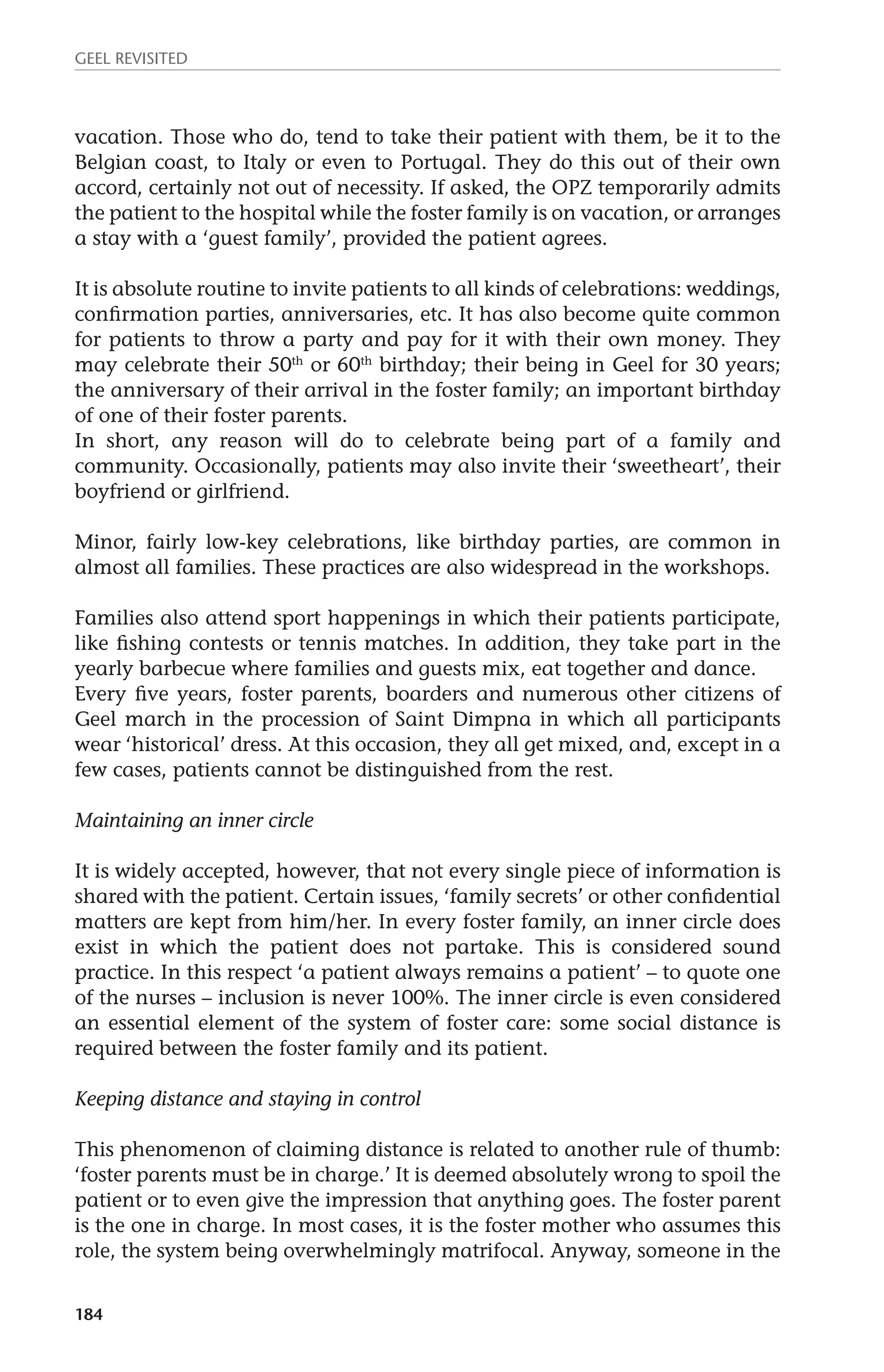 GEEL REVISITED 
vacation. Those who do, tend to take their patient with them, be it to the 
Belgian coast, to Italy or even to Portugal. They do this out of their own 
accord, certainly not out of necessity. If asked, the OPZ temporarily admits 
the patient to the hospital while the foster family is on vacation, or arranges 
a stay with a ‘guest family’, provided the patient agrees. 
It is absolute routine to invite patients to all kinds of celebrations: weddings, 
confirmation parties, anniversaries, etc. It has also become quite common 
for patients to throw a party and pay for it with their own money. They 
may celebrate their 50th or 60th birthday; their being in Geel for 30 years; 
the anniversary of their arrival in the foster family; an important birthday 
of one of their foster parents. 
In short, any reason will do to celebrate being part of a family and 
community. Occasionally, patients may also invite their ‘sweetheart’, their 
boyfriend or girlfriend. 
Minor, fairly low-key celebrations, like birthday parties, are common in 
almost all families. These practices are also widespread in the workshops. 
Families also attend sport happenings in which their patients participate, 
like fishing contests or tennis matches. In addition, they take part in the 
yearly barbecue where families and guests mix, eat together and dance. 
Every five years, foster parents, boarders and numerous other citizens of 
Geel march in the procession of Saint Dimpna in which all participants 
wear ‘historical’ dress. At this occasion, they all get mixed, and, except in a 
few cases, patients cannot be distinguished from the rest. 
Maintaining an inner circle 
It is widely accepted, however, that not every single piece of information is 
shared with the patient. Certain issues, ‘family secrets’ or other confidential 
matters are kept from him/her. In every foster family, an inner circle does 
exist in which the patient does not partake. This is considered sound 
practice. In this respect ‘a patient always remains a patient’ – to quote one 
of the nurses – inclusion is never 100%. The inner circle is even considered 
an essential element of the system of foster care: some social distance is 
required between the foster family and its patient. 
Keeping distance and staying in control 
This phenomenon of claiming distance is related to another rule of thumb: 
‘foster parents must be in charge.’ It is deemed absolutely wrong to spoil the 
patient or to even give the impression that anything goes. The foster parent 
is the one in charge. In most cases, it is the foster mother who assumes this 
role, the system being overwhelmingly matrifocal. Anyway, someone in the 
184 
 