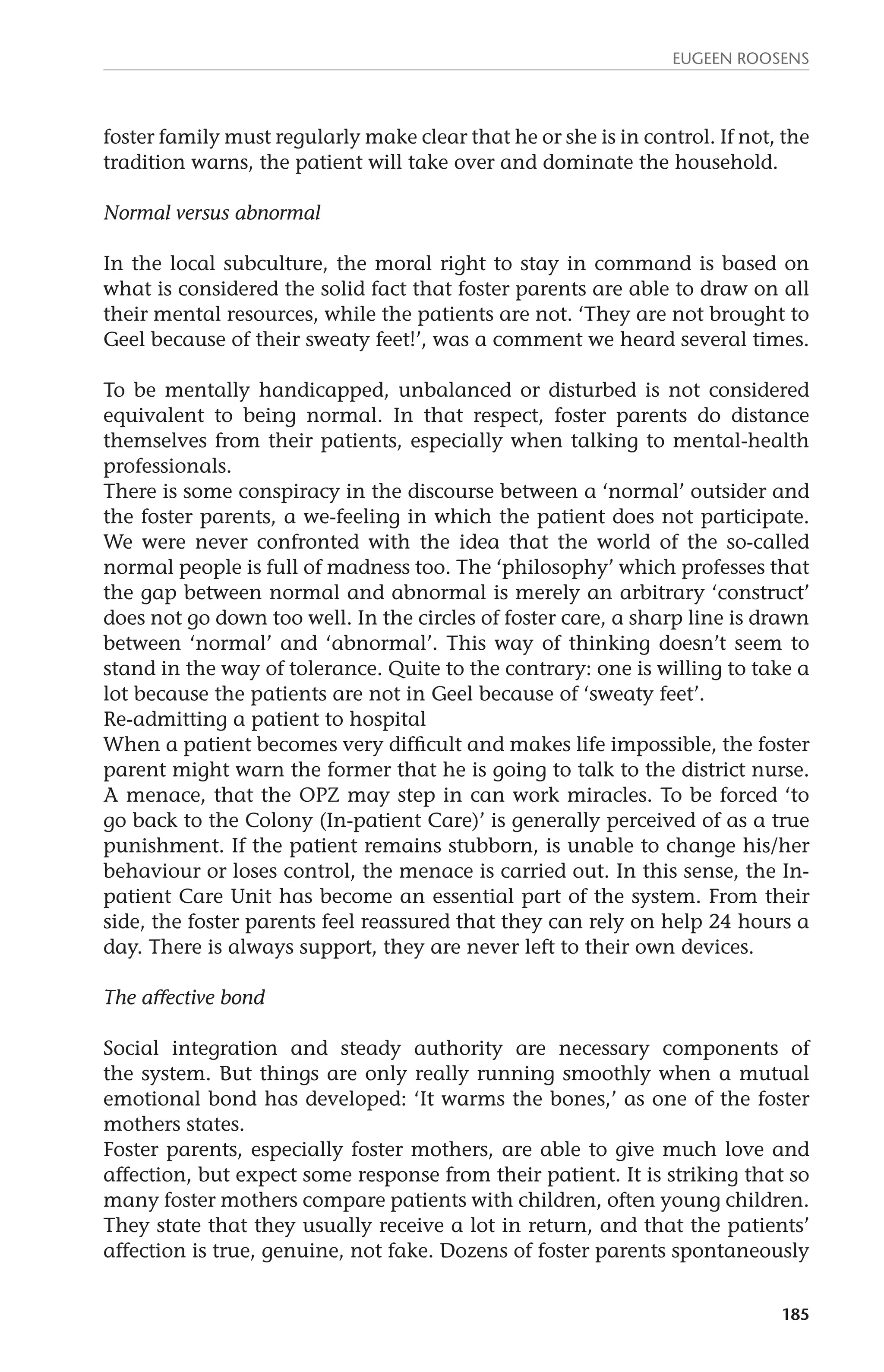 Eugeen Roosens 
foster family must regularly make clear that he or she is in control. If not, the 
tradition warns, the patient will take over and dominate the household. 
185 
Normal versus abnormal 
In the local subculture, the moral right to stay in command is based on 
what is considered the solid fact that foster parents are able to draw on all 
their mental resources, while the patients are not. ‘They are not brought to 
Geel because of their sweaty feet!’, was a comment we heard several times. 
To be mentally handicapped, unbalanced or disturbed is not considered 
equivalent to being normal. In that respect, foster parents do distance 
them­selves 
from their patients, especially when talking to mental-health 
professionals. 
There is some conspiracy in the discourse between a ‘normal’ outsider and 
the foster parents, a we-feeling in which the patient does not participate. 
We were never confronted with the idea that the world of the so-called 
normal people is full of madness too. The ‘philosophy’ which professes that 
the gap between normal and abnormal is merely an arbitrary ‘construct’ 
does not go down too well. In the circles of foster care, a sharp line is drawn 
between ‘normal’ and ‘abnormal’. This way of thinking doesn’t seem to 
stand in the way of tolerance. Quite to the contrary: one is willing to take a 
lot because the patients are not in Geel because of ‘sweaty feet’. 
Re-admitting a patient to hospital 
When a patient becomes very difficult and makes life impossible, the foster 
parent might warn the former that he is going to talk to the district nurse. 
A menace, that the OPZ may step in can work miracles. To be forced ‘to 
go back to the Colony (In-patient Care)’ is generally perceived of as a true 
punishment. If the patient remains stubborn, is unable to change his/her 
behaviour or loses control, the menace is carried out. In this sense, the In-patient 
Care Unit has become an essential part of the system. From their 
side, the foster parents feel reassured that they can rely on help 24 hours a 
day. There is always support, they are never left to their own devices. 
The affective bond 
Social integration and steady authority are necessary components of 
the system. But things are only really running smoothly when a mutual 
emotional bond has developed: ‘It warms the bones,’ as one of the foster 
mothers states. 
Foster parents, especially foster mothers, are able to give much love and 
affection, but expect some response from their patient. It is striking that so 
many foster mothers compare patients with children, often young children. 
They state that they usually receive a lot in return, and that the patients’ 
affection is true, genuine, not fake. Dozens of foster parents spontaneously 
 