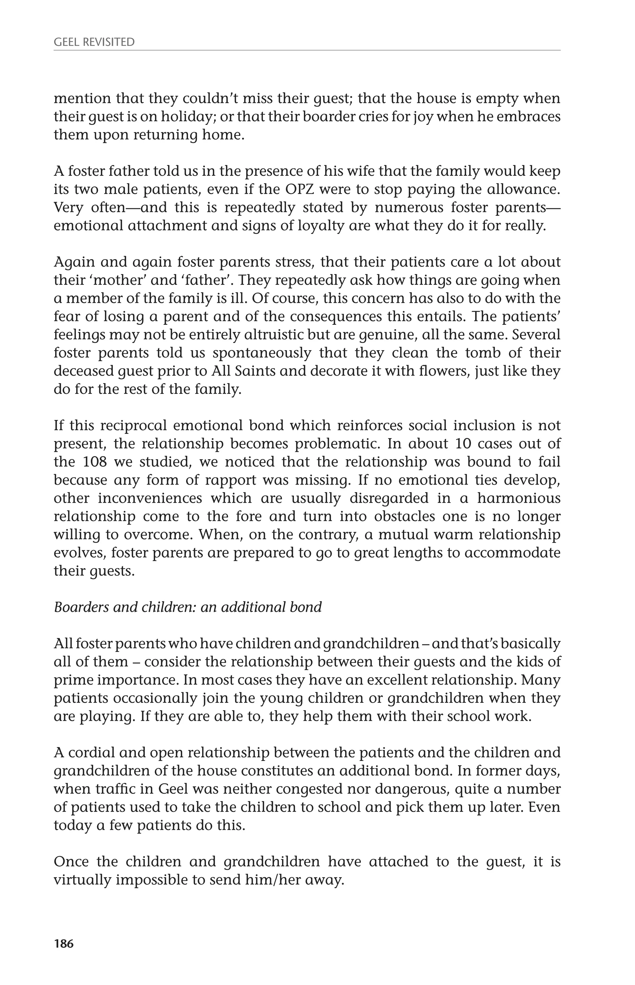 GEEL REVISITED 
mention that they couldn’t miss their guest; that the house is empty when 
their guest is on holiday; or that their boarder cries for joy when he embraces 
them upon returning home. 
A foster father told us in the presence of his wife that the family would keep 
its two male patients, even if the OPZ were to stop paying the allowance. 
Very often—and this is repeatedly stated by numerous foster parents— 
emotional attachment and signs of loyalty are what they do it for really. 
Again and again foster parents stress, that their patients care a lot about 
their ‘mother’ and ‘father’. They repeatedly ask how things are going when 
a member of the family is ill. Of course, this concern has also to do with the 
fear of losing a parent and of the consequences this entails. The patients’ 
feelings may not be entirely altruistic but are genuine, all the same. Several 
foster parents told us spontaneously that they clean the tomb of their 
deceased guest prior to All Saints and decorate it with flowers, just like they 
do for the rest of the family. 
If this reciprocal emotional bond which reinforces social inclusion is not 
present, the relationship becomes problematic. In about 10 cases out of 
the 108 we studied, we noticed that the relationship was bound to fail 
because any form of rapport was missing. If no emotional ties develop, 
other inconveniences which are usually disregarded in a harmonious 
relationship come to the fore and turn into obstacles one is no longer 
willing to overcome. When, on the contrary, a mutual warm relationship 
evolves, foster parents are prepared to go to great lengths to accommodate 
their guests. 
Boarders and children: an additional bond 
All foster parents who have children and grandchildren – and that’s basically 
all of them – consider the relationship between their guests and the kids of 
prime importance. In most cases they have an excellent relationship. Many 
patients occasionally join the young children or grandchildren when they 
are playing. If they are able to, they help them with their school work. 
A cordial and open relationship between the patients and the children and 
grandchildren of the house constitutes an additional bond. In former days, 
when traffic in Geel was neither congested nor dangerous, quite a number 
of patients used to take the children to school and pick them up later. Even 
today a few patients do this. 
Once the children and grandchildren have attached to the guest, it is 
virtually impossible to send him/her away. 
186 
 