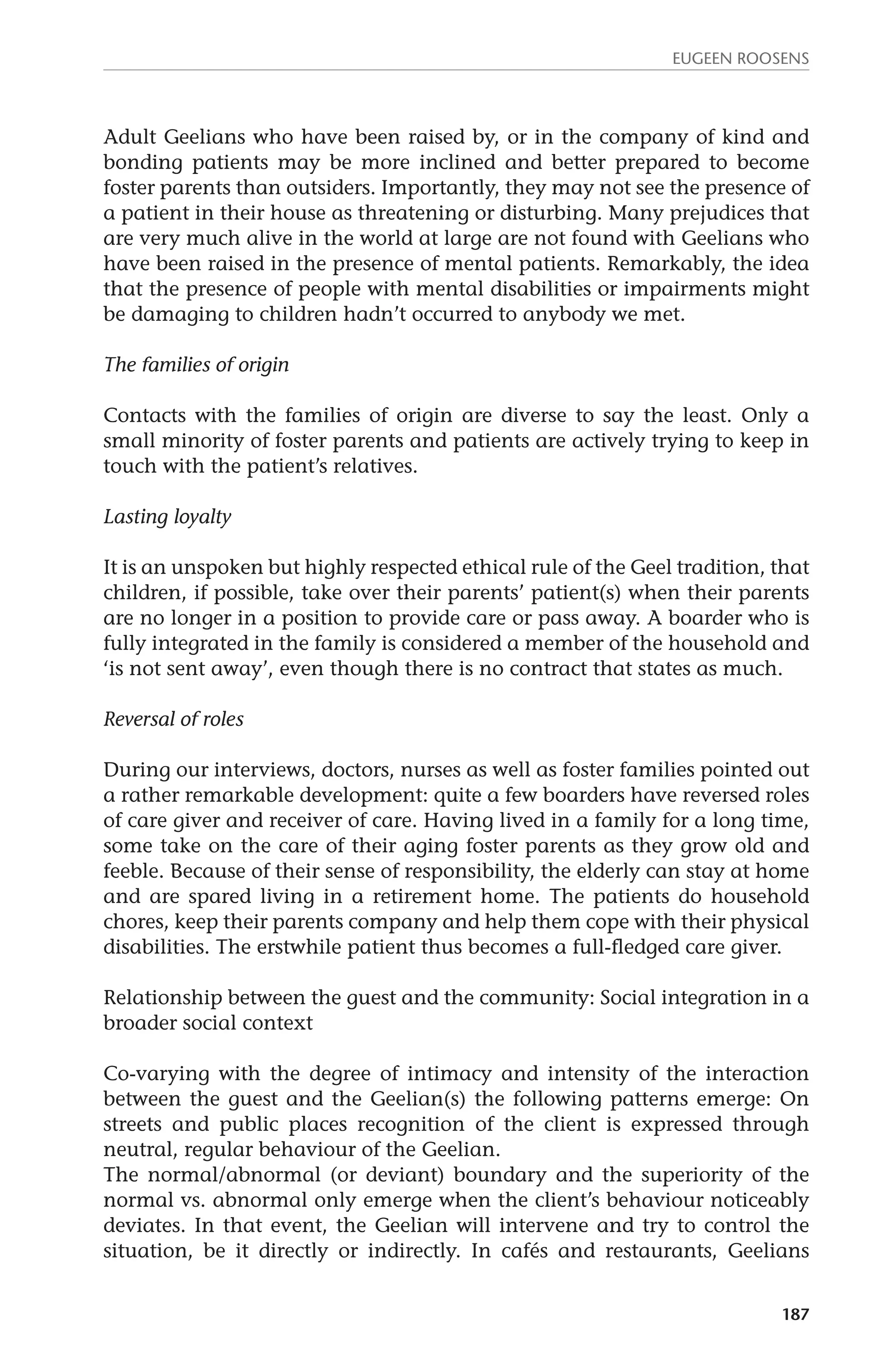Eugeen Roosens 
Adult Geelians who have been raised by, or in the company of kind and 
bonding patients may be more inclined and better prepared to become 
foster parents than outsiders. Importantly, they may not see the presence of 
a patient in their house as threatening or disturbing. Many prejudices that 
are very much alive in the world at large are not found with Geelians who 
have been raised in the presence of mental patients. Remarkably, the idea 
that the presence of people with mental disabilities or impairments might 
be damaging to children hadn’t occurred to anybody we met. 
187 
The families of origin 
Contacts with the families of origin are diverse to say the least. Only a 
small minority of foster parents and patients are actively trying to keep in 
touch with the patient’s relatives. 
Lasting loyalty 
It is an unspoken but highly respected ethical rule of the Geel tradition, that 
children, if possible, take over their parents’ patient(s) when their parents 
are no longer in a position to provide care or pass away. A boarder who is 
fully integrated in the family is considered a member of the household and 
‘is not sent away’, even though there is no contract that states as much. 
Reversal of roles 
During our interviews, doctors, nurses as well as foster families pointed out 
a rather remarkable development: quite a few boarders have reversed roles 
of care giver and receiver of care. Having lived in a family for a long time, 
some take on the care of their aging foster parents as they grow old and 
feeble. Because of their sense of responsibility, the elderly can stay at home 
and are spared living in a retirement home. The patients do household 
chores, keep their parents company and help them cope with their physical 
disabilities. The erstwhile patient thus becomes a full-fledged care giver. 
Relationship between the guest and the community: Social integration in a 
broader social context 
Co-varying with the degree of intimacy and intensity of the interaction 
between the guest and the Geelian(s) the following patterns emerge: On 
streets and public places recognition of the client is expressed through 
neutral, regular behaviour of the Geelian. 
The normal/abnormal (or deviant) boundary and the superiority of the 
normal vs. abnormal only emerge when the client’s behaviour noticeably 
deviates. In that event, the Geelian will intervene and try to control the 
situation, be it directly or indirectly. In cafés and restaurants, Geelians 
 