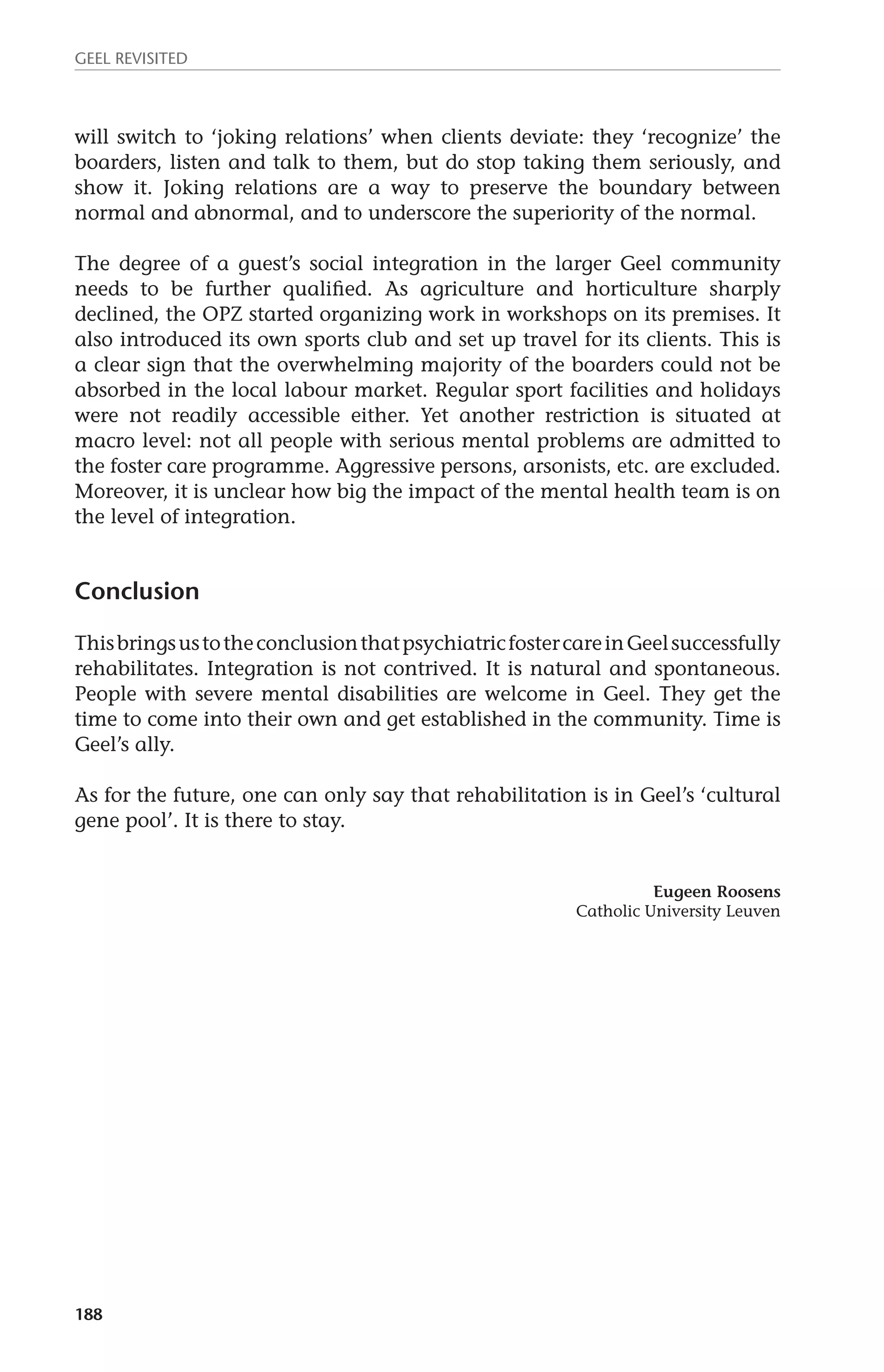 GEEL REVISITED 
will switch to ‘joking relations’ when clients deviate: they ‘recognize’ the 
boarders, listen and talk to them, but do stop taking them seriously, and 
show it. Joking relations are a way to preserve the boundary between 
normal and abnormal, and to underscore the superiority of the normal. 
The degree of a guest’s social integration in the larger Geel community 
needs to be further qualified. As agriculture and horticulture sharply 
declined, the OPZ started organizing work in workshops on its premises. It 
also introduced its own sports club and set up travel for its clients. This is 
a clear sign that the overwhelming majority of the boarders could not be 
absorbed in the local labour market. Regular sport facilities and holidays 
were not readily accessible either. Yet another restriction is situated at 
macro level: not all people with serious mental problems are admitted to 
the foster care programme. Aggressive persons, arsonists, etc. are excluded. 
Moreover, it is unclear how big the impact of the mental health team is on 
the level of integration. 
Conclusion 
This brings us to the conclusion that psychiatric foster care in Geel successfully 
rehabilitates. Integration is not contrived. It is natural and spontaneous. 
People with severe mental disabilities are welcome in Geel. They get the 
time to come into their own and get established in the community. Time is 
Geel’s ally. 
As for the future, one can only say that rehabilitation is in Geel’s ‘cultural 
gene pool’. It is there to stay. 
188 
Eugeen Roosens 
Catholic University Leuven 
 