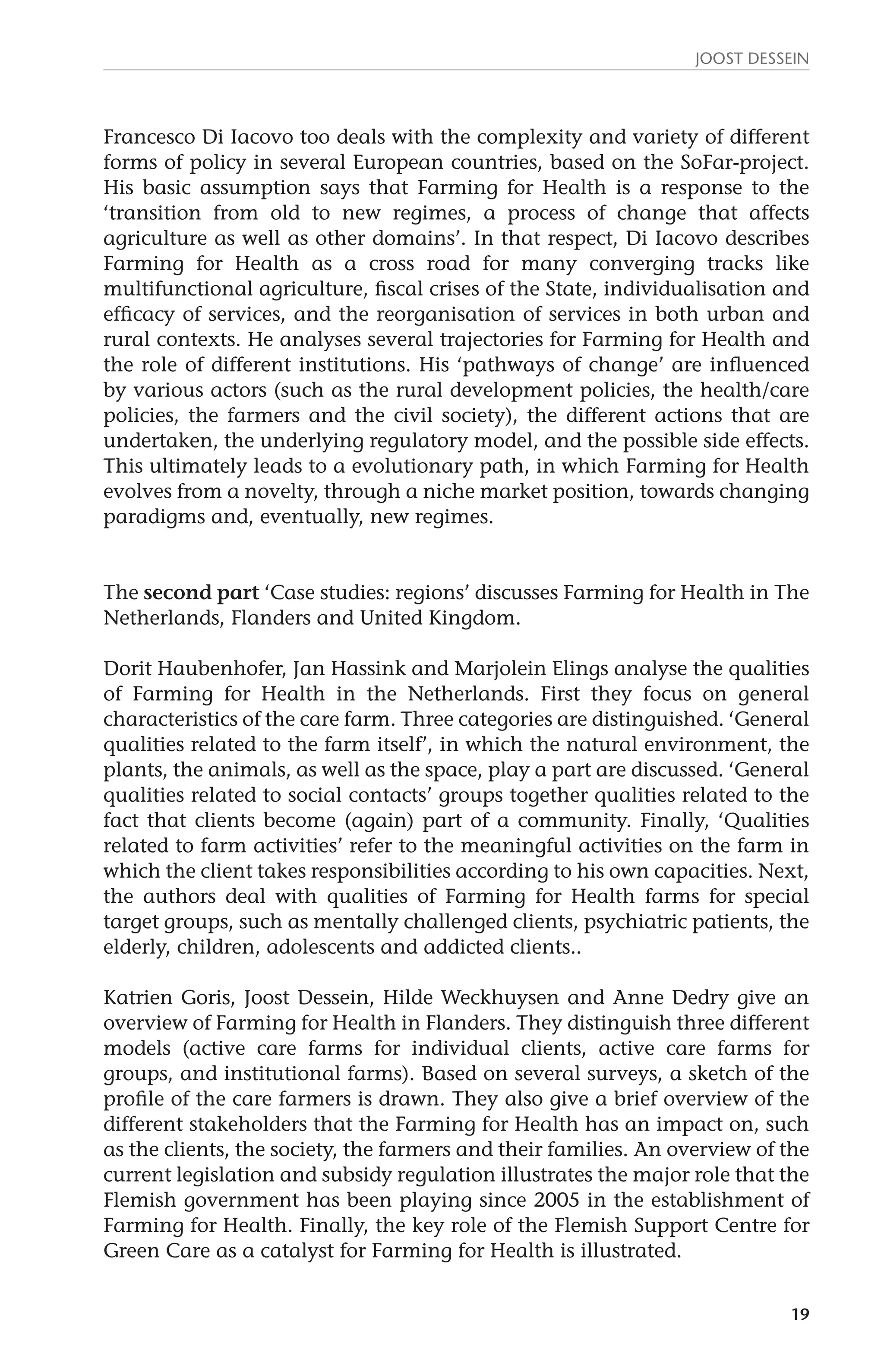 JOOST DESSEIN 
Francesco Di Iacovo too deals with the complexity and variety of different 
forms of policy in several European countries, based on the SoFar-project. 
His basic assumption says that Farming for Health is a response to the 
‘transition from old to new regimes, a process of change that affects 
agriculture as well as other domains’. In that respect, Di Iacovo describes 
Farming for Health as a cross road for many converging tracks like 
multifunctional agriculture, fiscal crises of the State, individualisation and 
efficacy of services, and the reorganisation of services in both urban and 
rural contexts. He analyses several trajectories for Farming for Health and 
the role of different institutions. His ‘pathways of change’ are influenced 
by various actors (such as the rural development policies, the health/care 
policies, the farmers and the civil society), the different actions that are 
undertaken, the underlying regulatory model, and the possible side effects. 
This ultimately leads to a evolutionary path, in which Farming for Health 
evolves from a novelty, through a niche market position, towards changing 
paradigms and, eventually, new regimes. 
The second part ‘Case studies: regions’ discusses Farming for Health in The 
Netherlands, Flanders and United Kingdom. 
Dorit Haubenhofer, Jan Hassink and Marjolein Elings analyse the qualities 
of Farming for Health in the Netherlands. First they focus on general 
characteristics of the care farm. Three categories are distinguished. ‘General 
qualities related to the farm itself’, in which the natural environment, the 
plants, the animals, as well as the space, play a part are discussed. ‘General 
qualities related to social contacts’ groups together qualities related to the 
fact that clients become (again) part of a community. Finally, ‘Qualities 
related to farm activities’ refer to the meaningful activities on the farm in 
which the client takes responsibilities according to his own capacities. Next, 
the authors deal with qualities of Farming for Health farms for special 
target groups, such as mentally challenged clients, psychiatric patients, the 
elderly, children, adolescents and addicted clients.. 
Katrien Goris, Joost Dessein, Hilde Weckhuysen and Anne Dedry give an 
overview of Farming for Health in Flanders. They distinguish three different 
models (active care farms for individual clients, active care farms for 
groups, and institutional farms). Based on several surveys, a sketch of the 
profile of the care farmers is drawn. They also give a brief overview of the 
different stakeholders that the Farming for Health has an impact on, such 
as the clients, the society, the farmers and their families. An overview of the 
current legislation and subsidy regulation illustrates the major role that the 
Flemish government has been playing since 2005 in the establishment of 
Farming for Health. Finally, the key role of the Flemish Support Centre for 
Green Care as a catalyst for Farming for Health is illustrated. 
19 
 