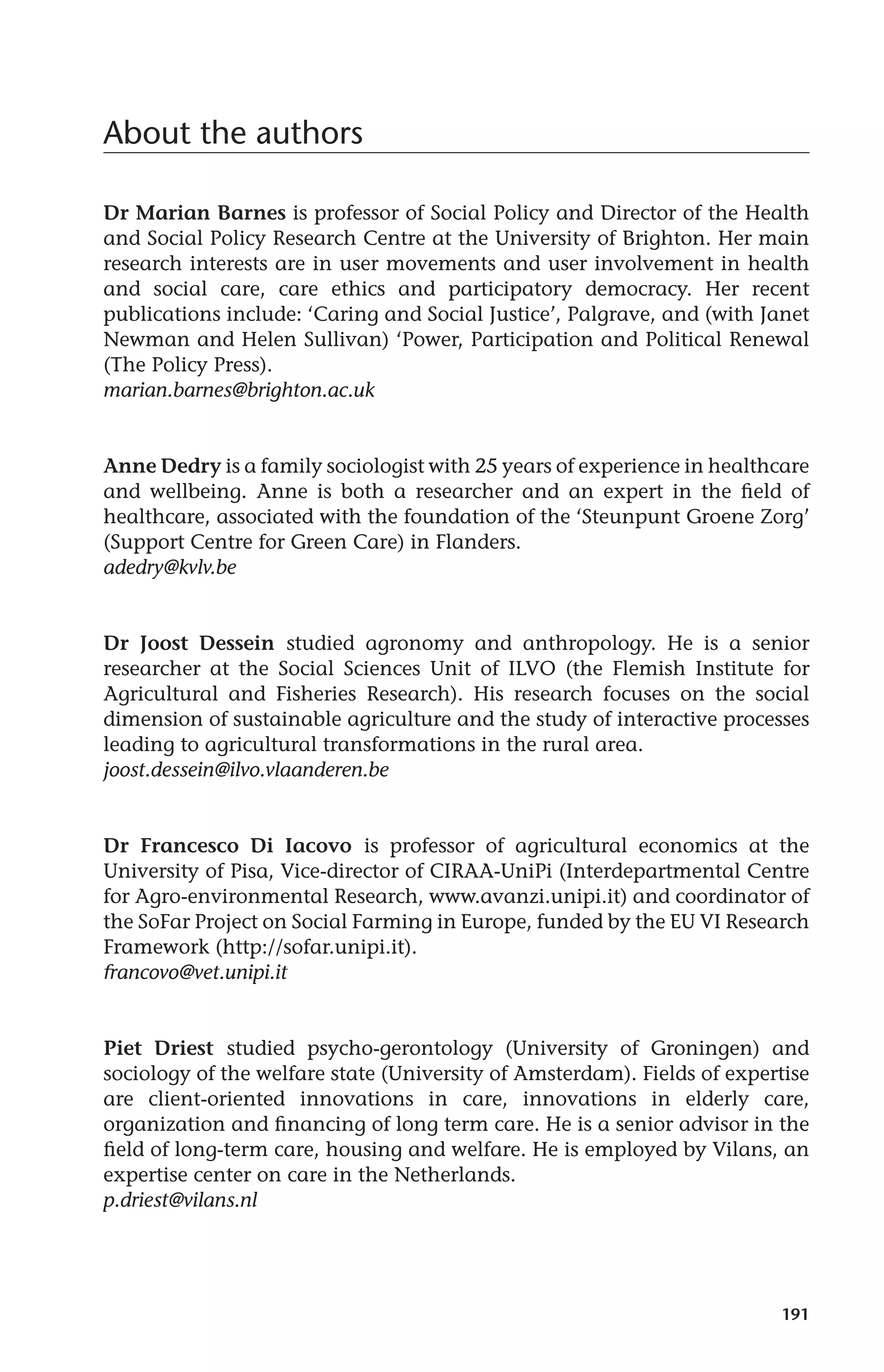 191 
About the authors 
Dr Marian Barnes is professor of Social Policy and Director of the Health 
and Social Policy Research Centre at the University of Brighton. Her main 
research interests are in user movements and user involvement in health 
and social care, care ethics and participatory democracy. Her recent 
publications include: ‘Caring and Social Justice’, Palgrave, and (with Janet 
Newman and Helen Sullivan) ‘Power, Participation and Political Renewal 
(The Policy Press). 
marian.barnes@brighton.ac.uk 
Anne Dedry is a family sociologist with 25 years of experience in healthcare 
and wellbeing. Anne is both a researcher and an expert in the field of 
healthcare, associated with the foundation of the ‘Steunpunt Groene Zorg’ 
(Support Centre for Green Care) in Flanders. 
adedry@kvlv.be 
Dr Joost Dessein studied agronomy and anthropology. He is a senior 
researcher at the Social Sciences Unit of ILVO (the Flemish Institute for 
Agricultural and Fisheries Research). His research focuses on the social 
dimension of sustainable agriculture and the study of interactive processes 
leading to agricultural transformations in the rural area. 
joost.dessein@ilvo.vlaanderen.be 
Dr Francesco Di Iacovo is professor of agricultural economics at the 
University of Pisa, Vice-director of CIRAA-UniPi (Interdepartmental Centre 
for Agro-environmental Research, www.avanzi.unipi.it) and coordinator of 
the SoFar Project on Social Farming in Europe, funded by the EU VI Research 
Framework (http://sofar.unipi.it). 
francovo@vet.unipi.it 
Piet Driest studied psycho-gerontology (University of Groningen) and 
sociology of the welfare state (University of Amsterdam). Fields of expertise 
are client-oriented innovations in care, innovations in elderly care, 
organization and financing of long term care. He is a senior advisor in the 
field of long-term care, housing and welfare. He is employed by Vilans, an 
expertise center on care in the Netherlands. 
p.driest@vilans.nl 
 