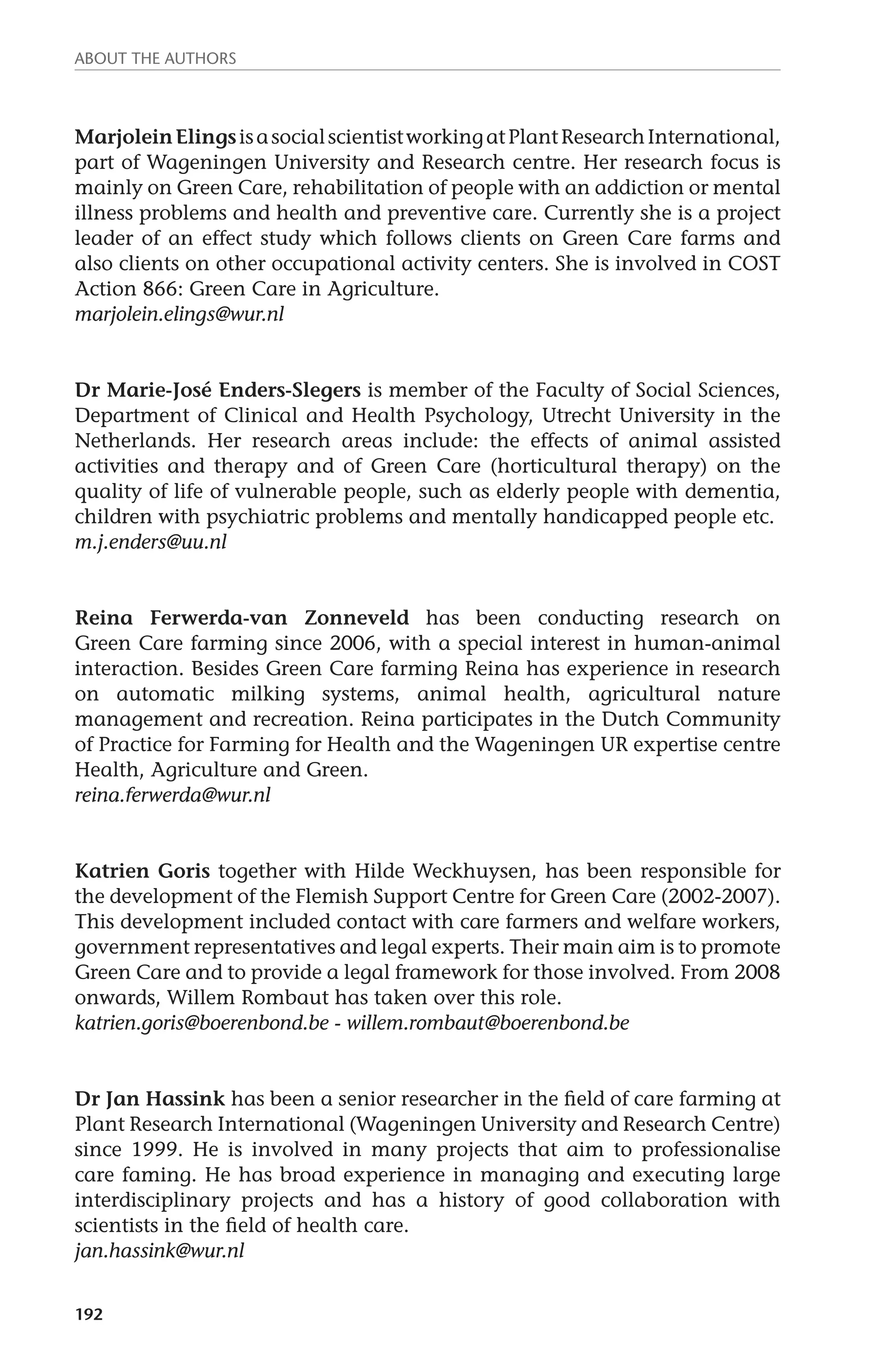About the authors 
Marjolein Elings is a social scientist working at Plant Research International, 
part of Wageningen University and Research centre. Her research focus is 
mainly on Green Care, rehabilitation of people with an addiction or mental 
illness problems and health and preventive care. Currently she is a project 
leader of an effect study which follows clients on Green Care farms and 
also clients on other occupational activity centers. She is involved in COST 
Action 866: Green Care in Agriculture. 
marjolein.elings@wur.nl 
Dr Marie-José Enders-Slegers is member of the Faculty of Social Sciences, 
Department of Clinical and Health Psychology, Utrecht University in the 
Netherlands. Her research areas include: the effects of animal assisted 
activities and therapy and of Green Care (horticultural therapy) on the 
quality of life of vulnerable people, such as elderly people with dementia, 
children with psychiatric problems and mentally handicapped people etc. 
m.j.enders@uu.nl 
Reina Ferwerda-van Zonneveld has been conducting research on 
Green Care farming since 2006, with a special interest in human-animal 
interaction. Besides Green Care farming Reina has experience in research 
on automatic milking systems, animal health, agricultural nature 
management and recreation. Reina participates in the Dutch Community 
of Practice for Farming for Health and the Wageningen UR expertise centre 
Health, Agriculture and Green. 
reina.ferwerda@wur.nl 
Katrien Goris together with Hilde Weckhuysen, has been responsible for 
the development of the Flemish Support Centre for Green Care (2002-2007). 
This development included contact with care farmers and welfare workers, 
government representatives and legal experts. Their main aim is to promote 
Green Care and to provide a legal framework for those involved. From 2008 
onwards, Willem Rombaut has taken over this role. 
katrien.goris@boerenbond.be - willem.rombaut@boerenbond.be 
Dr Jan Hassink has been a senior researcher in the field of care farming at 
Plant Research International (Wageningen University and Research Centre) 
since 1999. He is involved in many projects that aim to professionalise 
care faming. He has broad experience in managing and executing large 
interdisciplinary projects and has a history of good collaboration with 
scientists in the field of health care. 
jan.hassink@wur.nl 
192 
 