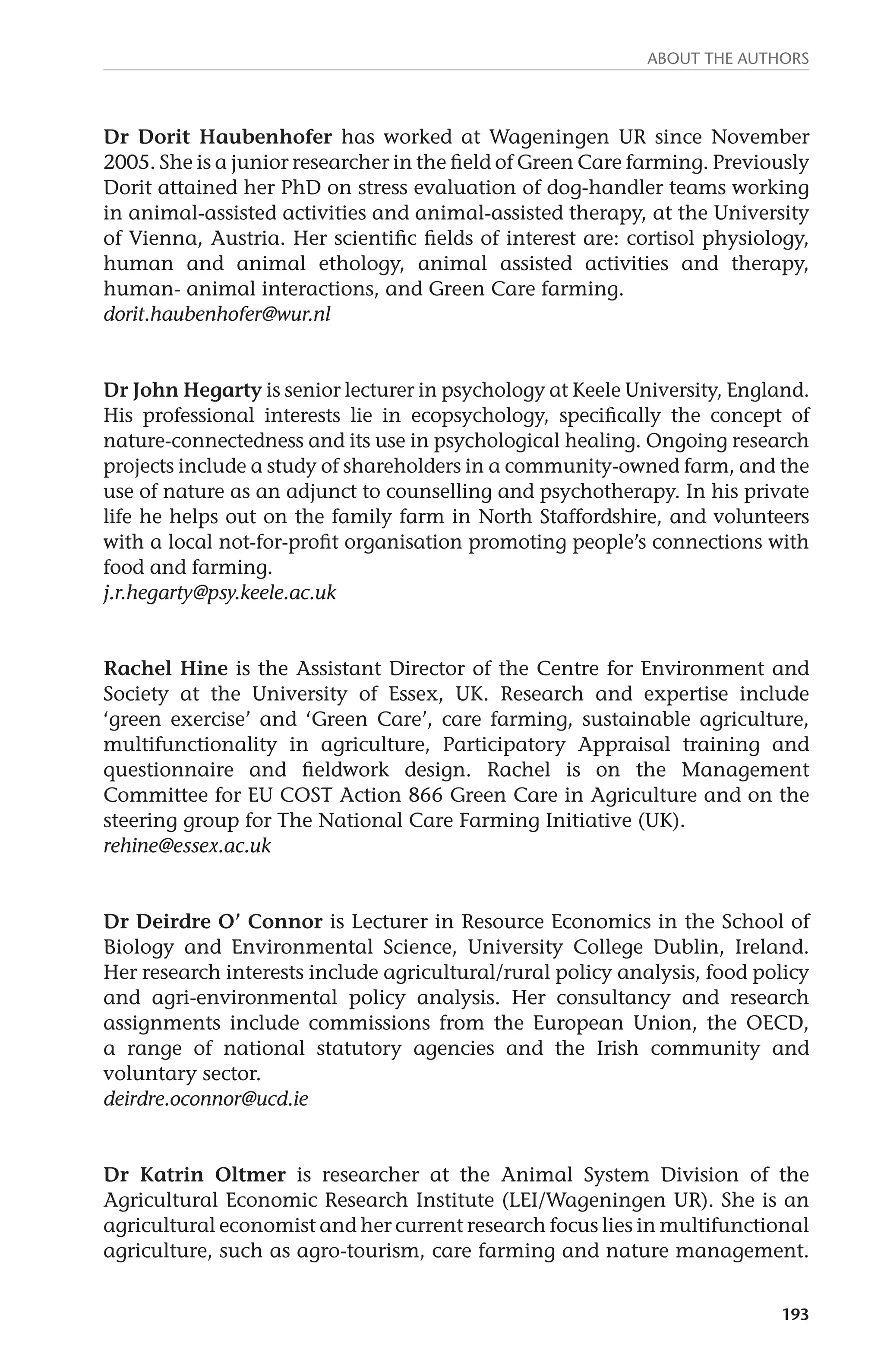 About the authors 
Dr Dorit Haubenhofer has worked at Wageningen UR since November 
2005. She is a junior researcher in the field of Green Care farming. Previously 
Dorit attained her PhD on stress evaluation of dog-handler teams working 
in animal-assisted activities and animal-assisted therapy, at the University 
of Vienna, Austria. Her scientific fields of interest are: cortisol physiology, 
human and animal ethology, animal assisted activities and therapy, 
human- animal interactions, and Green Care farming. 
dorit.haubenhofer@wur.nl 
Dr John Hegarty is senior lecturer in psychology at Keele University, England. 
His professional interests lie in ecopsychology, specifically the concept of 
nature-connectedness and its use in psychological healing. Ongoing research 
projects include a study of shareholders in a community-owned farm, and the 
use of nature as an adjunct to counselling and psychotherapy. In his private 
life he helps out on the family farm in North Staffordshire, and volunteers 
with a local not-for-profit organisation promoting people’s connections with 
food and farming. 
j.r.hegarty@psy.keele.ac.uk 
Rachel Hine is the Assistant Director of the Centre for Environment and 
Society at the University of Essex, UK. Research and expertise include 
‘green exercise’ and ‘Green Care’, care farming, sustainable agriculture, 
multifunctionality in agriculture, Participatory Appraisal training and 
questionnaire and fieldwork design. Rachel is on the Management 
Committee for EU COST Action 866 Green Care in Agriculture and on the 
steering group for The National Care Farming Initiative (UK). 
rehine@essex.ac.uk 
Dr Deirdre O’ Connor is Lecturer in Resource Economics in the School of 
Biology and Environmental Science, University College Dublin, Ireland. 
Her research interests include agricultural/rural policy analysis, food policy 
and agri-environmental policy analysis. Her consultancy and research 
assignments include commissions from the European Union, the OECD, 
a range of national statutory agencies and the Irish community and 
voluntary sector. 
deirdre.oconnor@ucd.ie 
Dr Katrin Oltmer is researcher at the Animal System Division of the 
Agricultural Economic Research Institute (LEI/Wageningen UR). She is an 
agricultural economist and her current research focus lies in multifunctional 
agriculture, such as agro-tourism, care farming and nature management. 
193 
 
