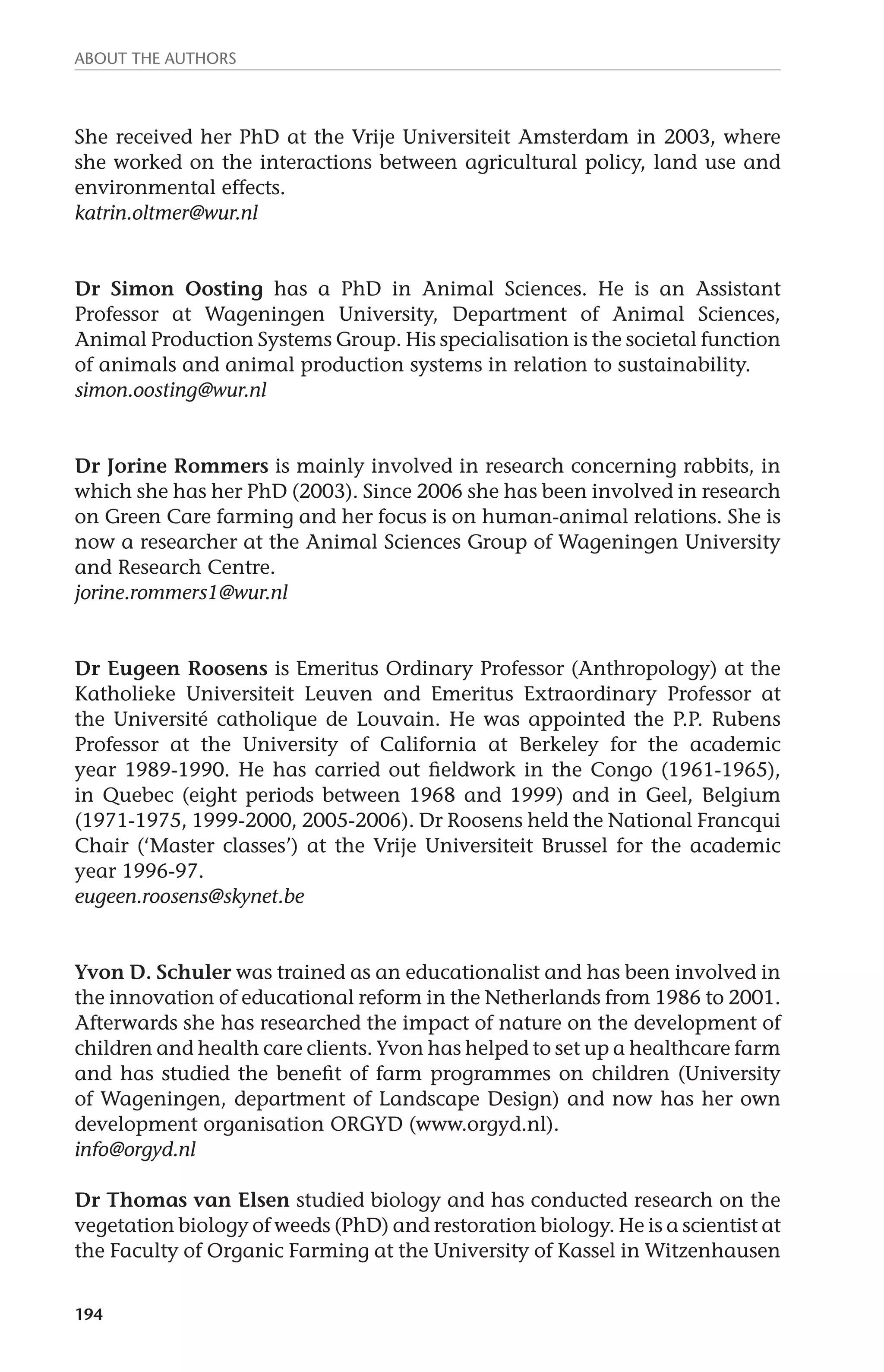About the authors 
She received her PhD at the Vrije Universiteit Amsterdam in 2003, where 
she worked on the interactions between agricultural policy, land use and 
environmental effects. 
katrin.oltmer@wur.nl 
Dr Simon Oosting has a PhD in Animal Sciences. He is an Assistant 
Professor at Wageningen University, Department of Animal Sciences, 
Animal Production Systems Group. His specialisation is the societal function 
of animals and animal production systems in relation to sustainability. 
simon.oosting@wur.nl 
Dr Jorine Rommers is mainly involved in research concerning rabbits, in 
which she has her PhD (2003). Since 2006 she has been involved in research 
on Green Care farming and her focus is on human-animal relations. She is 
now a researcher at the Animal Sciences Group of Wageningen University 
and Research Centre. 
jorine.rommers1@wur.nl 
Dr Eugeen Roosens is Emeritus Ordinary Professor (Anthropology) at the 
Katholieke Universiteit Leuven and Emeritus Extraordinary Professor at 
the Université catholique de Louvain. He was appointed the P.P. Rubens 
Professor at the University of California at Berkeley for the academic 
year 1989-1990. He has carried out fieldwork in the Congo (1961-1965), 
in Quebec (eight periods between 1968 and 1999) and in Geel, Belgium 
(1971-1975, 1999-2000, 2005-2006). Dr Roosens held the National Francqui 
Chair (‘Master classes’) at the Vrije Universiteit Brussel for the academic 
year 1996-97. 
eugeen.roosens@skynet.be 
Yvon D. Schuler was trained as an educationalist and has been involved in 
the innovation of educational reform in the Netherlands from 1986 to 2001. 
Afterwards she has researched the impact of nature on the development of 
children and health care clients. Yvon has helped to set up a healthcare farm 
and has studied the benefit of farm programmes on children (University 
of Wageningen, department of Landscape Design) and now has her own 
development organisation ORGYD (www.orgyd.nl). 
info@orgyd.nl 
Dr Thomas van Elsen studied biology and has conducted research on the 
vegetation biology of weeds (PhD) and restoration biology. He is a scientist at 
the Faculty of Organic Farming at the University of Kassel in Witzenhausen 
194 
 