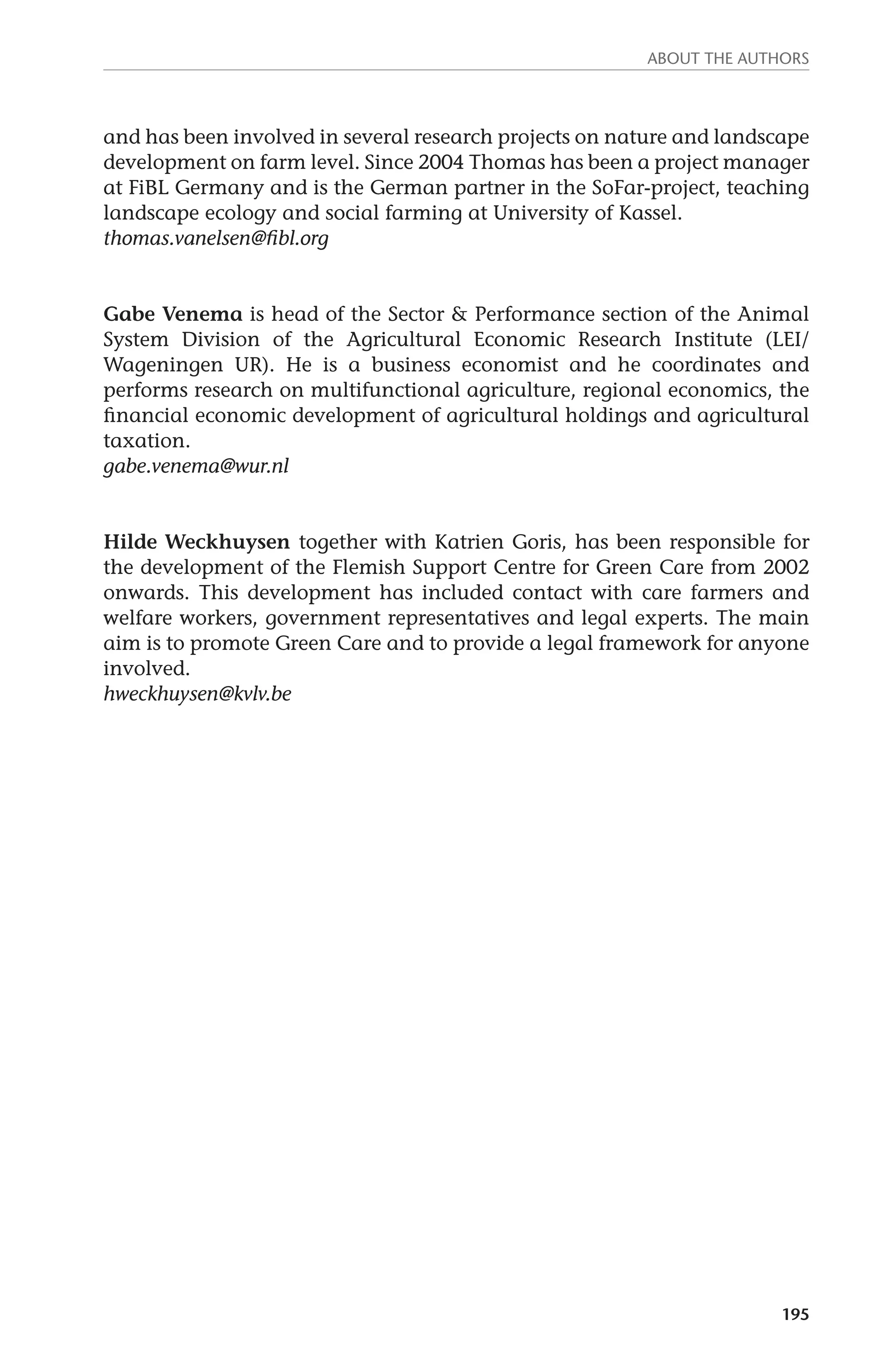 About the authors 
and has been involved in several research projects on nature and landscape 
development on farm level. Since 2004 Thomas has been a project manager 
at FiBL Germany and is the German partner in the SoFar-project, teaching 
landscape ecology and social farming at University of Kassel. 
thomas.vanelsen@fibl.org 
Gabe Venema is head of the Sector & Performance section of the Animal 
System Division of the Agricultural Economic Research Institute (LEI/ 
Wageningen UR). He is a business economist and he coordinates and 
performs research on multifunctional agriculture, regional economics, the 
financial economic development of agricultural holdings and agricultural 
taxation. 
gabe.venema@wur.nl 
Hilde Weckhuysen together with Katrien Goris, has been responsible for 
the development of the Flemish Support Centre for Green Care from 2002 
onwards. This development has included contact with care farmers and 
welfare workers, government representatives and legal experts. The main 
aim is to promote Green Care and to provide a legal framework for anyone 
involved. 
hweckhuysen@kvlv.be 
195 
 