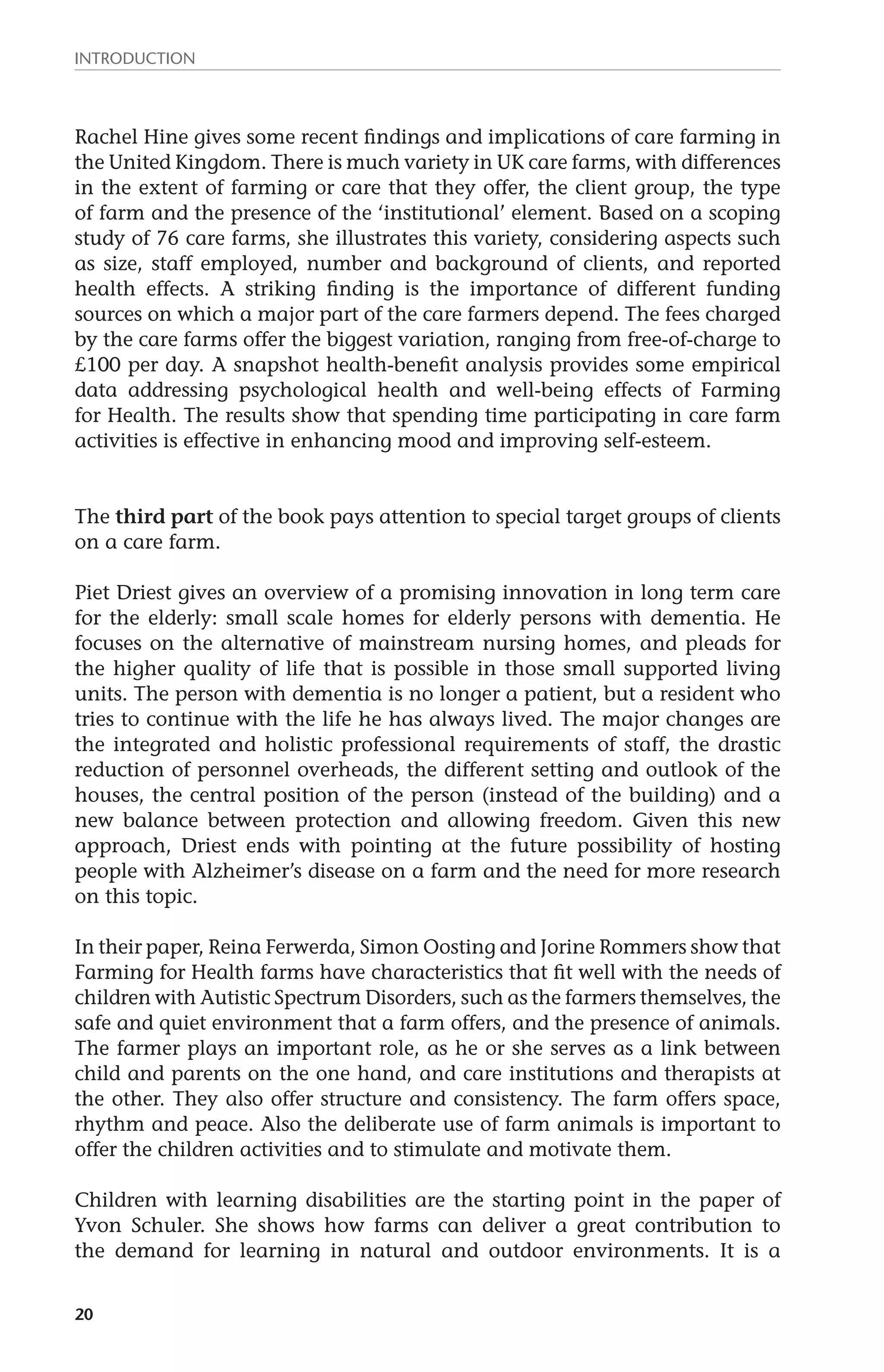 Introduction 
Rachel Hine gives some recent findings and implications of care farming in 
the United Kingdom. There is much variety in UK care farms, with differences 
in the extent of farming or care that they offer, the client group, the type 
of farm and the presence of the ‘institutional’ element. Based on a scoping 
study of 76 care farms, she illustrates this variety, considering aspects such 
as size, staff employed, number and background of clients, and reported 
health effects. A striking finding is the importance of different funding 
sources on which a major part of the care farmers depend. The fees charged 
by the care farms offer the biggest variation, ranging from free-of-charge to 
£100 per day. A snapshot health-benefit analysis provides some empirical 
data addressing psychological health and well-being effects of Farming 
for Health. The results show that spending time participating in care farm 
activities is effective in enhancing mood and improving self-esteem. 
The third part of the book pays attention to special target groups of clients 
on a care farm. 
Piet Driest gives an overview of a promising innovation in long term care 
for the elderly: small scale homes for elderly persons with dementia. He 
focuses on the alternative of mainstream nursing homes, and pleads for 
the higher quality of life that is possible in those small supported living 
units. The person with dementia is no longer a patient, but a resident who 
tries to continue with the life he has always lived. The major changes are 
the integrated and holistic professional requirements of staff, the drastic 
reduction of personnel overheads, the different setting and outlook of the 
houses, the central position of the person (instead of the building) and a 
new balance between protection and allowing freedom. Given this new 
approach, Driest ends with pointing at the future possibility of hosting 
people with Alzheimer’s disease on a farm and the need for more research 
on this topic. 
In their paper, Reina Ferwerda, Simon Oosting and Jorine Rommers show that 
Farming for Health farms have characteristics that fit well with the needs of 
children with Autistic Spectrum Disorders, such as the farmers themselves, the 
safe and quiet environment that a farm offers, and the presence of animals. 
The farmer plays an important role, as he or she serves as a link between 
child and parents on the one hand, and care institutions and therapists at 
the other. They also offer structure and consistency. The farm offers space, 
rhythm and peace. Also the deliberate use of farm animals is important to 
offer the children activities and to stimulate and motivate them. 
Children with learning disabilities are the starting point in the paper of 
Yvon Schuler. She shows how farms can deliver a great contribution to 
the demand for learning in natural and outdoor environments. It is a 
20 
 